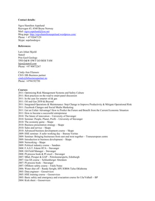 Contact details:<br />Sigve Hamilton Aspelund<br />Reevegen 43, 4340 Bryne Norway<br />Mail: sigve.aspelund@lyse.net<br />Blog page: http://sigvehamiltonaspelund.wordpress.com/<br />Phone: + 47 92647129<br />Skype: aspelundsigve<br />References:<br />Lars Johan Skjold <br />Statoil <br />Prin Geol GeologyTPD D&W DWT GO BER TAM <br />lajos@statoil.com <br />Phone: +47 90872267<br />Cindy-Ann Eliassen:<br />CEO: HR-Business partner<br />cindy@hrbusinesspartner.no<br />Phone: +4794192750<br />Courses:<br />2011: Optimizing Risk Management Systems and Safety Culture2011: Best practices on the road to smart panel discussion2011: In the case for smarter oil & gas<br />2011: Oil and Gas 2030 & Beyond2011: Integrated Operations & Maintenance: Step Change to Improve Productivity & Mitigate Operational Risk2011: Facebook Changes and Social Media Marketing2011: Get an Unfair Advantage! How to Predict the Future and Benefit from the Current Economic Situation2011: How to become a successful entrepreneur 2010: The future of innovation – University of Stavanger<br />2010: Seminar: People, Planet, Profit – University of Stavanger<br />2010: The economy game – Skape2010: Business presentation strategy – Skape2010: Sales and service – Skape<br />2010: Advanced business development course – Skape<br />2009: HSE seminar: A safer working day – Bureau Veritas<br />2009: Seminar: Bringing businesses from east and west together – Transeuropean centre<br />2009: Introduction to business development – Skape<br />2009: Networking – Skape<br />2009: Political industry course – Sandnes<br />2008: F.A.S.T. Fekete RTA – Stavanger<br />2008: Oil Field Manager – Stavanger<br />2008: PI process book & PI excel – Stavanger<br />2007: Mbal, Prosper & GAP – Petroleumexperts, Edinburgh <br />2007: Gas lift course – Schlumberger Aberdeen<br />2007: PI process book – Stavanger<br />2007: Offshore safety course – Falck Nutec<br />2006: Water shut off – Randy Seright, SPE IOR06 Tulsa Oklahoma<br />2005: Data engineer – Geoservices<br />2005: HSE training course – Geoservices<br />2005: Basic safety and emergency and evacuation course for Ula/Valhall – BP <br />2004: Kick sheet – Geoservices<br />2004: Secondary well control course – Geoservices<br />2004: Primary well control course – Geoservices<br />2004: Offshore work permit and safe job analysis course – Internet course<br />2004: Helicopter evacuation and Statoil internal course – Nutec<br />2003: Mud logging training course – Geoservices<br />2003: Offshore safety course – Nutec<br />2001: Presentation Technique – Os (Roxar)<br />2001: RMS, reservoir modelling system, heterogeneity – Roxar<br />2001: RMS, reservoir modelling system, simulation grid – Roxar<br />2001: RMS, reservoir modelling system, streamlines – Roxar<br />2001: RMS, reservoir modelling system, introduction – Roxar<br />1998: Fiberoptics, computer network and telephone network – RSD<br />1998: Electronics course – RSD<br />1998: Excel spreadsheet – RSD<br />Recommendations:<br />Chief Executive Officer<br />Aspelund Consulting & Energy Offshore Development International National<br />13 visible recommendations for this position: <br />“Sigve is a detailed and incisive manager with great entrepreneurial talents. An engineer with extensive experience in the petroleum industry it is always instructive to work with him.” April 10, 2011<br />1st William Downey, Founder & Director of Consulting, W J Downey & Associateswas with another company when working with Sigve Hamilton at Aspelund Consulting & Energy Offshore Development International National<br />“I highly recommend Sigve for his expertise. My words are not enough but your own experience speaks a lot to boost your heart. so hire him, work with him and be part of success.” April 7, 2011<br />Top qualities: Great Results, Expert, High Integrity<br />Tarak Dave, hired Sigve Hamilton as a Business Consultant in 2010<br />“Sigve is a truly self motivated high performer who can bring a wide ranging skillset to virtually any company in the oil and gas industry. I’ve relied multiple times on his knowledge and insights of the Norwegian sector in particular. I’ve seen Sigve use his spare time to pass his knowledge along to up and coming energy industry professionals.<br />Sigve has the skills to make a fast transition into many positions, and any learning curve will be minimized due to his experience and academic background.<br />Regards,<br />John Savage” February 13, 2011<br />John Savage, Account Manager, Halliburtonwas with another company when working with Sigve Hamilton at Aspelund Consulting & Energy Offshore Development International National<br />“I enjoyed very much to meet Sigve. I believe he will represent a great value to almost any business.” December 1, 2010<br />Geir Ullenes, Bedriftsrådgiver Rekruttering & Omstilling, Proffice ASwas a consultant or contractor to Sigve Hamilton at Aspelund Consulting & Energy Offshore Development International National<br />“Sigve is one of my favorite followers and friends in Lkdn.<br />He understands that I try to supply valuable information no matter that it is unsolicited from him.<br />But, if we are connected and I can not send him some selected by me content, and I do not get any information from him, then why we should be connected?<br />He acts on the contrary to others that never send anything, further refuse to say thanks for info signals and ask not getting anything from me, but they do not want to break the connection with me at the same time.. hard to understand!<br />Undoubtelly, Sigve get the key to issues very fast and he will be a good partner to work!”June 2, 2010<br />Jorge C. Palma, CEO, Founder, Port Engineering Consulting Groupworked directly with Sigve Hamilton at Aspelund Consulting & Energy Offshore Development International National<br />“Sigve is a visionary, a true patriarch of progress. In the time I’ve known him and worked with him, his exemplary actions towards helping others is a testament to his person. I highly recommend him for any endeavor, he is truly a one of a kind and an asset to any organization he represents. There is no can’t in Sigve, he always seems to find a way to make things happen. Cheers and kudos to you Sigve!” April 24, 2010<br />Junior Sanchez {LION}, CEO/President of New York Chapter, All Of Us Or Nonewas with another company when working with Sigve Hamilton at Aspelund Consulting & Energy Offshore Development International National<br />“SIGVE is having lots of contacts world wide and has very good Man- Management. skills.He is multi talented person with fair knowledge of Oil industry, Software Industry & HR Recruitment industry.It is good to know him.Venkatesh” March 2, 2010<br />Venkatesh Annadevara, BDM Domestic & International Business, SIRGRACE Technologieswas with another company when working with Sigve Hamilton at Aspelund Consulting & Energy Offshore Development International National<br />“Sigve’s greatest strengths match those most necessary to consistent growth and success in most areas of running a business.<br />I consider Sigve’s to be an accomplished teamplayer with domestic and international multidisciplined experience from the oil & gas industry. He projects a huge interest of selv ambition, as well as a desire to help his teampmates excel. I believe that upon review you will recognize that Sigve’s strategies and knowledge are exactly what your company needs.” February 17, 2010<br />Cindy Ann Eliassen, Owner & Managing Director, HR Business Partnerwas with another company when working with Sigve Hamilton at Aspelund Consulting & Energy Offshore Development International National<br />“Sigve is a person par excellence with a perfect blend of HIGH EQ AND IQ,with exceptional leadership skills and great sensitivity.He has high business acumen and a meticulous approach,a combination which enables a person to achieve good results in a short span of time with Accuracy and precision both.It was a pleasure to know him personally and professionally-A Golden treasure for any company.” February 15, 2010<br />Shankarnarayan Ramakrishnan, Management Consultant, I-Point Consulting Services Pvt Ltdwas with another company when working with Sigve Hamilton at Aspelund Consulting & Energy Offshore Development International National<br />“If I see linkedin benefits, sigve appears to be one of them. He is very vibrant & proactive ;always available. I benefitted myself with his advising, consulting & teaching & he also helped me in uderstanding Linkedin & its usage. He is very creative person & it seems to me that his brain machine is meant to generat ideas. what a talented & knowledgeable person is he. When I met him I was working at NTSA Saudi Arabia as Consultant. You name a thing & the next moment it is done…Thanks Sigve to be my partner & friend.”February 8, 2010<br />Farasat Saeed(farasatsaeed@hotmail.com)-LION, Regional Project Reporting Executive, Telenor Pakistanwas with another company when working with Sigve Hamilton at Aspelund Consulting & Energy Offshore Development International National<br />“Creative and intelligent with an excellent scientific bent, Sigve is also totally focused in his approach to work and pleasant to deal with.” December 1, 2009<br />Top qualities: Personable, Good Value, Creative<br />Nirmal Sachdeva,  hired Sigve Hamilton as a Business Consultant in 2009<br />“Sigve is a multi experienced engineer with very solid experience in many aspects related to oil and gas industry. He really likes to socialize with other people and also has eagerness to learn new things. I would appreciate the chance to work with Sigve now and in the future.” September 25, 2009<br />Agung Ertanto, Reservoir Engineer, StatoilHydrowas with another company when working with Sigve Hamilton at Aspelund Petroleum Consulting<br />“Sigve has the capabilities of a ‘business giant’. He is steadfast and dedicated to whatever he chooses to do…he strives for excellence…” June 17, 2008<br />Nadira Haniff, Worldwide Independent Distributor, Xango LLCworked with Sigve Hamilton at Xango<br />Production Engineer<br />Talisman Energy<br />5 visible recommendations for this position:<br />“Experienced PI user at the time (2008). Fast learner who knew how to, and was not afraid to, use modern IT tools in his trade as a petroleum engineer” August 17, 2009<br />Børre Heggernes, CTO, Amitecwas a consultant or contractor to Sigve Hamilton at Talisman-Energy<br />“Sigve Hamilton is a hard worker, proactive and eager to learn. He can solve the problem at under pressure” July 8, 2009<br />David Tobing, PE Team Leader, BP Indonesiawas with another company when working with Sigve Hamilton at Talisman-Energy<br />“I worked with Sigve Hamilton in enhancing the production of oil wells through gas lift. He was very acommendating and knowledgeable of this subject area. He is very focused and knows his reservoirs.His friendly attitude made him really easy to work with. I would welcome the opportunity to work with him in the future.” May 25, 2009<br />Lloyd Ragnar Burnett, Sr. Sales and Operations Adv., Petroleum Technology Companyworked directly with Sigve Hamilton at Talisman-Energy<br />“Sigve has a very aproachable personality and pays great attention to details in work. Always prompt to assist colleagues and willing to put in the extra milel to get things done. I wish him well in his new undertakings.” May 22, 2009<br />Lee Chih Chiang, Snr Completion / Integrity Engineer, Talisman Energyworked with Sigve Hamilton at Talisman-Energy<br />“Sigve is a very dedicated production engineer with very high focus on optimisation to increase production from our oilfields. Within our Integrated Operations initiative Sigve is a key member.” June 22, 2008<br />Kjell Gaute Risa, Project Lead, Talisman Energy Norgeworked directly with Sigve Hamilton at Talisman-Energy<br />Reservoir Engineer<br />IOR Chemco<br />1 visible recommendation for this position:<br />“I enjoyed interacting with Sigve when he had his office at IRIS while working for IOR Chemco.” May 11, 2009<br />Sigmund Stokka, Research Director, IRISwas with another company when working with Sigve Hamilton at IOR Chemco<br />Mudlogger geologist<br />Geoservices<br />1 visible recommendation for this position:<br />“Sigve Hamilton is very enthusiastic, and creative about how to improve work results.”September 27, 2006<br />Lars Johan Skjold, Staff Geologist, Statoilmanaged Sigve Hamilton indirectly at Geoservices<br />Geoscientist consultant<br />Roxar<br />1 visible recommendation for this position:<br />“Sigve and I worked together at Roxar within the Software Solutions Business Unit, where he formed part of the Geoconsultancy Team that I was responsible for placing out on Consultancy Tasks with Clients. He was always a hard worker, who was keen to learn. I wish him all the best for his future career development.” May 8, 2009<br />Neil Quentin Smith, Software Sales Manager Scandinavia, Roxarmanaged Sigve Hamilton indirectly at Roxar<br />Unassigned<br />“It is a great pleasure providing Sigve with my outstanding recommendation. Sigve is an excellent person who works with passion & enthusiasm and makes things done. He has a talent for grasping and outstanding strategic vision and extracting the specific value proposition for particular clients or partners and delivering the message to them in specific terms to bring deals to fruition. He is an advocate of win/win relationships and strives to ensure overall satisfaction for all parties. Sigve is the perfect bridge that will support you with improving the business development to technical aspect and linking it . He will make significant contributions to your business going forward and will expand it to other parts of the world. Sigve is a personable executive whose extensive network of contacts in the worldwide. A Professional to associate with….” April 29, 2010<br />Amit Mehra amit4u2nv@gmail.com, Now as Partner/Country Manager-Business Alliance, Unihz International Ltd,was with another company when working with Sigve Hamilton<br />This recommendation requires an assignment<br />“Sigve is an ambitions and determined person with strong leadeship qualities and potential. He is genuanly concerned about people in general and has a global perspective. He is a commited networker and relationship builder.” March 19, 2010<br />Mike Stay, Seeker Mike Stay, Seeking Permanent or Contract Position,was with another company when working with Sigve Hamilton<br />Nettworks (iCV):http://www.linkedin.com/in/aspelundsigve (Dynamic CV)<br />Website:http://sigvehamiltonaspelund.wordpress.com/about/<br />Naymz:http://www.naymz.com/sigve_hamilton_aspelund_2854464<br />