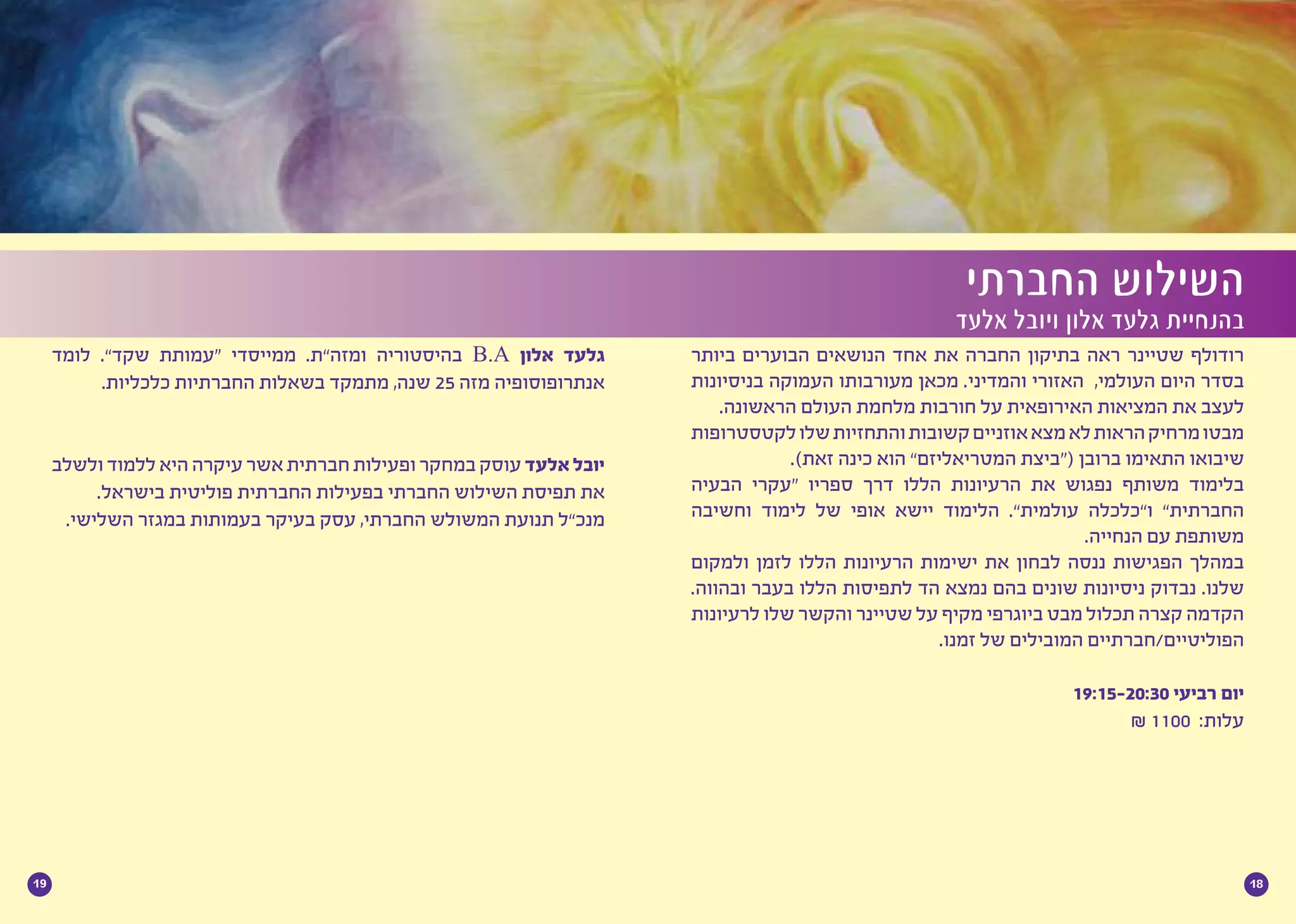 1819
‫ביותר‬ ‫הבוערים‬ ‫הנושאים‬ ‫אחד‬ ‫את‬ ‫החברה‬ ‫בתיקון‬ ‫ראה‬ ‫שטיינר‬ ‫רודולף‬
‫בניסיונות‬ ‫העמוקה‬ ‫מעורבותו‬ ‫מכאן‬ .‫והמדיני‬ ‫האזורי‬ ,‫העולמי‬ ‫היום‬ ‫בסדר‬
.‫הראשונה‬ ‫העולם‬ ‫מלחמת‬ ‫חורבות‬ ‫על‬ ‫האירופאית‬ ‫המציאות‬ ‫את‬ ‫לעצב‬
‫לקטסטרופות‬‫שלו‬‫והתחזיות‬‫קשובות‬‫אוזניים‬‫מצא‬‫לא‬‫הראות‬‫מרחיק‬‫מבטו‬
.)‫זאת‬ ‫כינה‬ ‫הוא‬ ”‫המטריאליזם‬ ‫(“ביצת‬ ‫ברובן‬ ‫התאימו‬ ‫שיבואו‬
‫הבעיה‬ ‫“עקרי‬ ‫ספריו‬ ‫דרך‬ ‫הללו‬ ‫הרעיונות‬ ‫את‬ ‫נפגוש‬ ‫משותף‬ ‫בלימוד‬
‫וחשיבה‬ ‫לימוד‬ ‫של‬ ‫אופי‬ ‫יישא‬ ‫הלימוד‬ .”‫עולמית‬ ‫ו”כלכלה‬ ”‫החברתית‬
.‫הנחייה‬ ‫עם‬ ‫משותפת‬
‫ולמקום‬ ‫לזמן‬ ‫הללו‬ ‫הרעיונות‬ ‫ישימות‬ ‫את‬ ‫לבחון‬ ‫ננסה‬ ‫הפגישות‬ ‫במהלך‬
.‫ובהווה‬ ‫בעבר‬ ‫הללו‬ ‫לתפיסות‬ ‫הד‬ ‫נמצא‬ ‫בהם‬ ‫שונים‬ ‫ניסיונות‬ ‫נבדוק‬ .‫שלנו‬
‫לרעיונות‬ ‫שלו‬ ‫והקשר‬ ‫שטיינר‬ ‫על‬ ‫מקיף‬ ‫ביוגרפי‬ ‫מבט‬ ‫תכלול‬ ‫קצרה‬ ‫הקדמה‬
.‫זמנו‬ ‫של‬ ‫המובילים‬ ‫הפוליטיים/חברתיים‬
19:15-20:30 ‫רביעי‬ ‫יום‬
₪ 1100 :‫עלות‬
‫החברתי‬ ‫השילוש‬
‫אלעד‬ ‫ויובל‬ ‫אלון‬ ‫גלעד‬ ‫בהנחיית‬
‫לומד‬ .”‫שקד‬ ‫“עמותת‬ ‫ממייסדי‬ .‫ומזה”ת‬ ‫בהיסטוריה‬ B.A ‫אלון‬ ‫גלעד‬
.‫כלכליות‬ ‫החברתיות‬ ‫בשאלות‬ ‫מתמקד‬ ,‫שנה‬ 25 ‫מזה‬ ‫אנתרופוסופיה‬
‫ולשלב‬ ‫ללמוד‬ ‫היא‬ ‫עיקרה‬ ‫אשר‬ ‫חברתית‬ ‫ופעילות‬ ‫במחקר‬‫עוסק‬ ‫אלעד‬‫יובל‬
.‫בישראל‬ ‫פוליטית‬ ‫החברתית‬ ‫בפעילות‬ ‫החברתי‬ ‫השילוש‬ ‫תפיסת‬ ‫את‬
.‫השלישי‬ ‫במגזר‬ ‫בעמותות‬ ‫בעיקר‬ ‫עסק‬ ,‫החברתי‬ ‫המשולש‬ ‫תנועת‬ ‫מנכ”ל‬
 