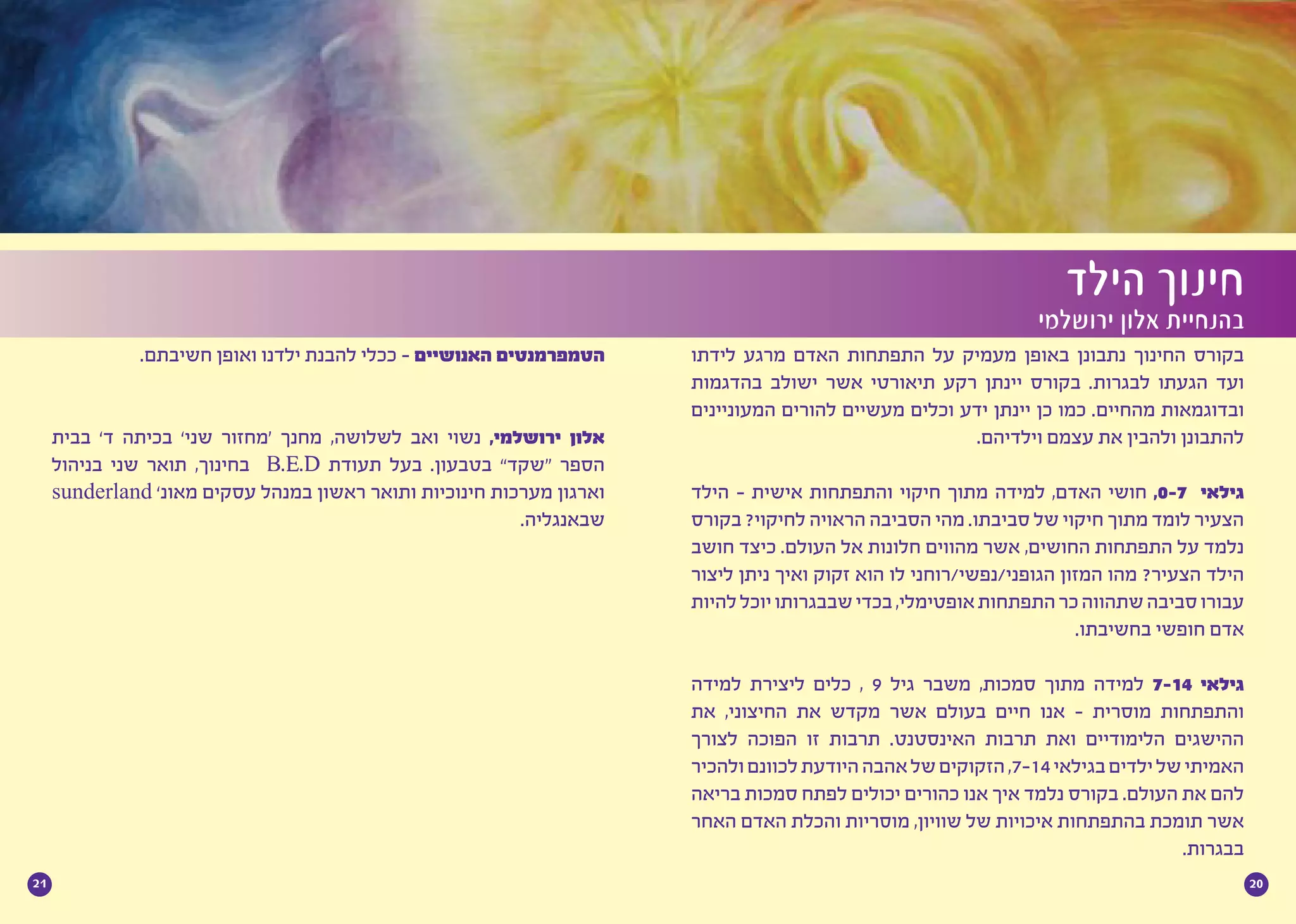 2021
‫לידתו‬ ‫מרגע‬ ‫האדם‬ ‫התפתחות‬ ‫על‬ ‫מעמיק‬ ‫באופן‬ ‫נתבונן‬ ‫החינוך‬ ‫בקורס‬
‫בהדגמות‬ ‫ישולב‬ ‫אשר‬ ‫תיאורטי‬ ‫רקע‬ ‫יינתן‬ ‫בקורס‬ .‫לבגרות‬ ‫הגעתו‬ ‫ועד‬
‫המעוניינים‬ ‫להורים‬ ‫מעשיים‬ ‫וכלים‬ ‫ידע‬ ‫יינתן‬ ‫כן‬ ‫כמו‬ .‫מהחיים‬ ‫ובדוגמאות‬
.‫וילדיהם‬ ‫עצמם‬ ‫את‬ ‫ולהבין‬ ‫להתבונן‬
‫הילד‬ - ‫אישית‬ ‫והתפתחות‬ ‫חיקוי‬ ‫מתוך‬ ‫למידה‬ ,‫האדם‬ ‫חושי‬ ,0-7 ‫גילאי‬
‫בקורס‬ ?‫לחיקוי‬ ‫הראויה‬ ‫הסביבה‬ ‫מהי‬ .‫סביבתו‬ ‫של‬ ‫חיקוי‬ ‫מתוך‬ ‫לומד‬ ‫הצעיר‬
‫חושב‬ ‫כיצד‬ .‫העולם‬ ‫אל‬ ‫חלונות‬ ‫מהווים‬ ‫אשר‬ ,‫החושים‬ ‫התפתחות‬ ‫על‬ ‫נלמד‬
‫ליצור‬ ‫ניתן‬ ‫ואיך‬ ‫זקוק‬ ‫הוא‬ ‫לו‬ ‫הגופני/נפשי/רוחני‬ ‫המזון‬ ‫מהו‬ ?‫הצעיר‬ ‫הילד‬
‫להיות‬‫יוכל‬‫שבבגרותו‬‫בכדי‬,‫אופטימלי‬‫התפתחות‬‫כר‬‫שתהווה‬‫סביבה‬‫עבורו‬
.‫בחשיבתו‬ ‫חופשי‬ ‫אדם‬
‫למידה‬ ‫ליצירת‬ ‫כלים‬ , 9 ‫גיל‬ ‫משבר‬ ,‫סמכות‬ ‫מתוך‬ ‫למידה‬ 7-14 ‫גילאי‬
‫את‬ ,‫החיצוני‬ ‫את‬ ‫מקדש‬ ‫אשר‬ ‫בעולם‬ ‫חיים‬ ‫אנו‬ - ‫מוסרית‬ ‫והתפתחות‬
‫לצורך‬ ‫הפוכה‬ ‫זו‬ ‫תרבות‬ .‫האינסטנט‬ ‫תרבות‬ ‫ואת‬ ‫הלימודיים‬ ‫ההישגים‬
‫ולהכיר‬‫לכוונם‬‫היודעת‬‫אהבה‬‫של‬‫הזקוקים‬,7-14‫בגילאי‬‫ילדים‬‫של‬‫האמיתי‬
‫בריאה‬ ‫סמכות‬ ‫לפתח‬ ‫יכולים‬ ‫כהורים‬ ‫אנו‬ ‫איך‬ ‫נלמד‬ ‫בקורס‬ .‫העולם‬ ‫את‬ ‫להם‬
‫האחר‬ ‫האדם‬ ‫והכלת‬ ‫מוסריות‬ ,‫שוויון‬ ‫של‬ ‫איכויות‬ ‫בהתפתחות‬ ‫תומכת‬ ‫אשר‬
.‫בבגרות‬
‫הילד‬ ‫חינוך‬
‫ירושלמי‬ ‫אלון‬ ‫בהנחיית‬
.‫חשיבתם‬ ‫ואופן‬ ‫ילדנו‬ ‫להבנת‬ ‫ככלי‬ - ‫האנושיים‬ ‫הטמפרמנטים‬
‫בבית‬ ’‫ד‬ ‫בכיתה‬ ’‫שני‬ ‫‘מחזור‬ ‫מחנך‬ ,‫לשלושה‬ ‫ואב‬ ‫נשוי‬ ,‫ירושלמי‬ ‫אלון‬
‫בניהול‬ ‫שני‬ ‫תואר‬ ,‫בחינוך‬ B.E.D ‫תעודת‬ ‫בעל‬ .‫בטבעון‬ ”‫“שקד‬ ‫הספר‬
sunderland ’‫מאונ‬ ‫עסקים‬ ‫במנהל‬ ‫ראשון‬ ‫ותואר‬ ‫חינוכיות‬ ‫מערכות‬ ‫וארגון‬
.‫שבאנגליה‬
 