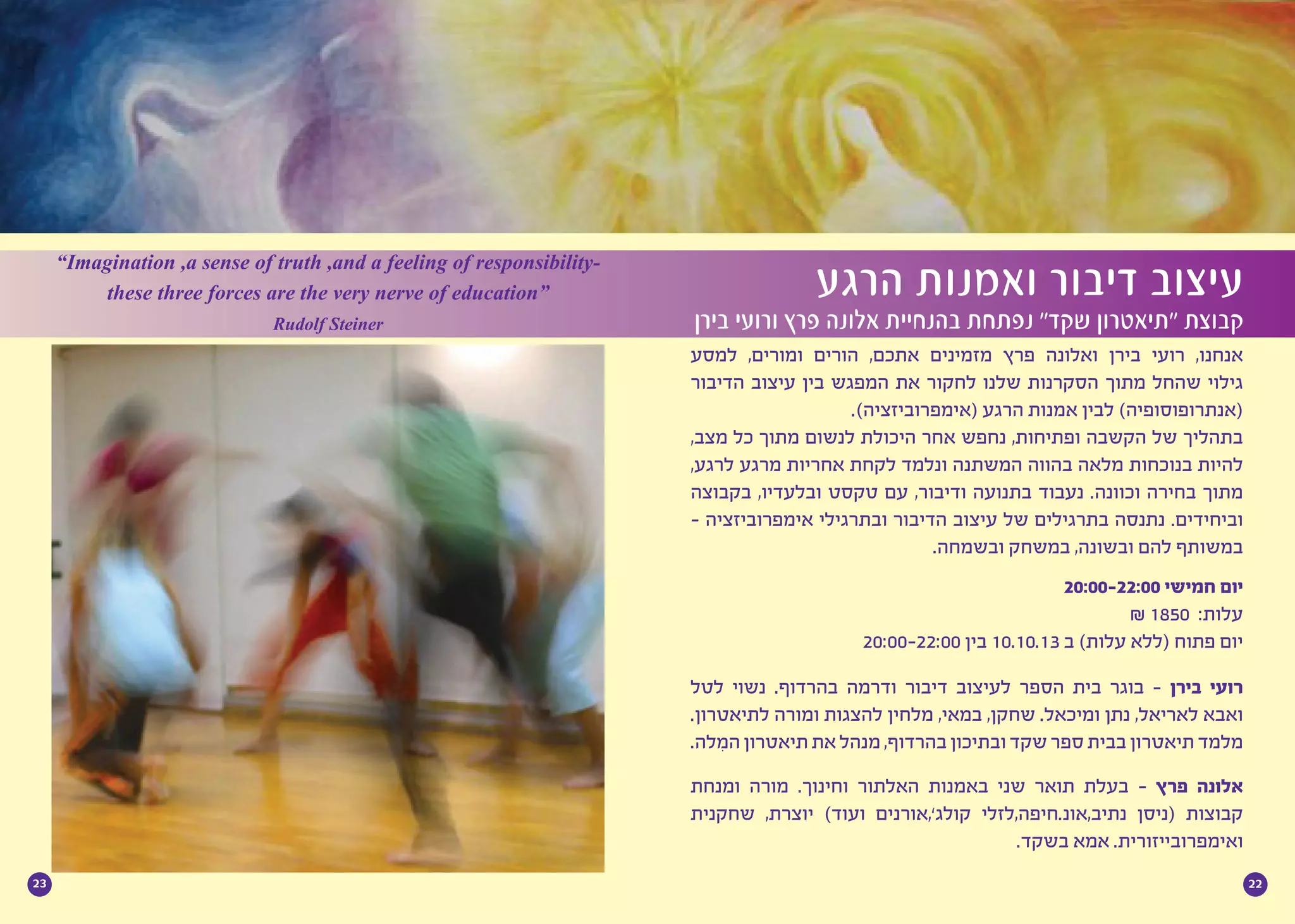 2223
‫למסע‬ ,‫ומורים‬ ‫הורים‬ ,‫אתכם‬ ‫מזמינים‬ ‫פרץ‬ ‫ואלונה‬ ‫בירן‬ ‫רועי‬ ,‫אנחנו‬
‫הדיבור‬ ‫עיצוב‬ ‫בין‬ ‫המפגש‬ ‫את‬ ‫לחקור‬ ‫שלנו‬ ‫הסקרנות‬ ‫מתוך‬ ‫שהחל‬ ‫גילוי‬
.)‫(אימפרוביזציה‬ ‫הרגע‬ ‫אמנות‬ ‫לבין‬ )‫(אנתרופוסופיה‬
,‫מצב‬ ‫כל‬ ‫מתוך‬ ‫לנשום‬ ‫היכולת‬ ‫אחר‬ ‫נחפש‬ ,‫ופתיחות‬ ‫הקשבה‬ ‫של‬ ‫בתהליך‬
,‫לרגע‬ ‫מרגע‬ ‫אחריות‬ ‫לקחת‬ ‫ונלמד‬ ‫המשתנה‬ ‫בהווה‬ ‫מלאה‬ ‫בנוכחות‬ ‫להיות‬
‫בקבוצה‬ ,‫ובלעדיו‬ ‫טקסט‬ ‫עם‬ ,‫ודיבור‬ ‫בתנועה‬ ‫נעבוד‬ .‫וכוונה‬ ‫בחירה‬ ‫מתוך‬
- ‫אימפרוביזציה‬ ‫ובתרגילי‬ ‫הדיבור‬ ‫עיצוב‬ ‫של‬ ‫בתרגילים‬ ‫נתנסה‬ .‫וביחידים‬
.‫ובשמחה‬ ‫במשחק‬ ,‫ובשונה‬ ‫להם‬ ‫במשותף‬
20:00-22:00 ‫חמישי‬ ‫יום‬
₪ 1850 :‫עלות‬
20:00-22:00 ‫בין‬ 10.10.13 ‫ב‬ )‫עלות‬ ‫(ללא‬ ‫פתוח‬ ‫יום‬
‫לטל‬ ‫נשוי‬ .‫בהרדוף‬ ‫ודרמה‬ ‫דיבור‬ ‫לעיצוב‬ ‫הספר‬ ‫בית‬ ‫בוגר‬ - ‫בירן‬ ‫רועי‬
.‫לתיאטרון‬ ‫ומורה‬ ‫להצגות‬ ‫מלחין‬ ,‫במאי‬ ,‫שחקן‬ .‫ומיכאל‬ ‫נתן‬ ,‫לאריאל‬ ‫ואבא‬
.‫ִלה‬‫מ‬‫ה‬‫תיאטרון‬‫את‬‫מנהל‬,‫בהרדוף‬‫ובתיכון‬‫שקד‬‫ספר‬‫בבית‬‫תיאטרון‬‫מלמד‬
‫ומנחת‬ ‫מורה‬ .‫וחינוך‬ ‫האלתור‬ ‫באמנות‬ ‫שני‬ ‫תואר‬ ‫בעלת‬ - ‫פרץ‬ ‫אלונה‬
‫שחקנית‬ ,‫יוצרת‬ )‫ועוד‬ ‫קולג’,אורנים‬ ‫נתיב,אונ.חיפה,לזלי‬ ‫(ניסן‬ ‫קבוצות‬
.‫בשקד‬ ‫אמא‬ .‫ואימפרובייזורית‬
‫הרגע‬ ‫ואמנות‬ ‫דיבור‬ ‫עיצוב‬
‫בירן‬ ‫ורועי‬ ‫פרץ‬ ‫אלונה‬ ‫בהנחיית‬ ‫נפתחת‬ ”‫שקד‬ ‫“תיאטרון‬ ‫קבוצת‬
“Imagination ,a sense of truth ,and a feeling of responsibility-
these three forces are the very nerve of education”
Rudolf Steiner
 
