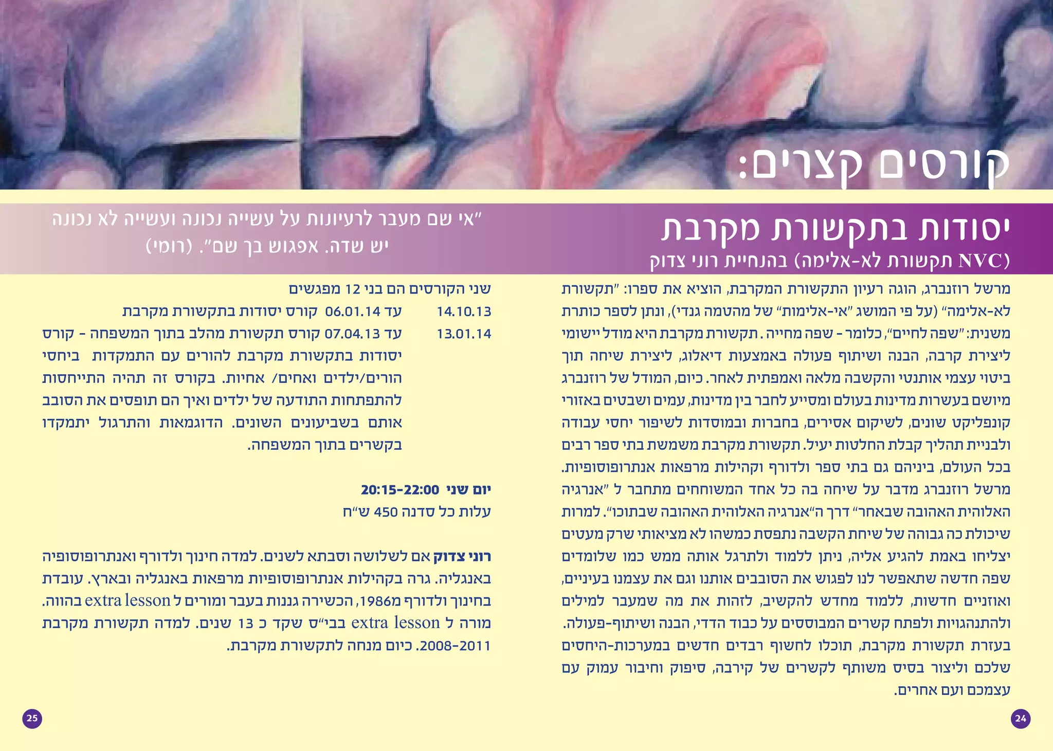 2425
‫“תקשורת‬ :‫ספרו‬ ‫את‬ ‫הוציא‬ ,‫המקרבת‬ ‫התקשורת‬ ‫רעיון‬ ‫הוגה‬ ,‫רוזנברג‬ ‫מרשל‬
‫כותרת‬ ‫לספר‬ ‫ונתן‬ ,)‫גנדי‬ ‫מהטמה‬ ‫של‬ ”‫“אי-אלימות‬ ‫המושג‬ ‫פי‬ ‫(על‬ ”‫לא-אלימה‬
‫יישומי‬‫מודל‬‫היא‬‫מקרבת‬‫תקשורת‬.‫מחייה‬‫שפה‬-‫כלומר‬,”‫לחיים‬‫“שפה‬:‫משנית‬
‫תוך‬ ‫שיחה‬ ‫ליצירת‬ ,‫דיאלוג‬ ‫באמצעות‬ ‫פעולה‬ ‫ושיתוף‬ ‫הבנה‬ ,‫קרבה‬ ‫ליצירת‬
‫רוזנברג‬ ‫של‬ ‫המודל‬ ,‫כיום‬ .‫לאחר‬ ‫ואמפתית‬ ‫מלאה‬ ‫והקשבה‬ ‫אותנטי‬ ‫עצמי‬ ‫ביטוי‬
‫באזורי‬‫ושבטים‬‫עמים‬,‫מדינות‬‫בין‬‫לחבר‬‫ומסייע‬‫בעולם‬‫מדינות‬‫בעשרות‬‫מיושם‬
‫עבודה‬ ‫יחסי‬ ‫לשיפור‬ ‫ובמוסדות‬ ‫בחברות‬ ,‫אסירים‬ ‫לשיקום‬ ,‫שונים‬ ‫קונפליקט‬
‫רבים‬‫ספר‬‫בתי‬‫משמשת‬‫מקרבת‬‫תקשורת‬.‫יעיל‬‫החלטות‬‫קבלת‬‫תהליך‬‫ולבניית‬
.‫אנתרופוסופיות‬ ‫מרפאות‬ ‫וקהילות‬ ‫ולדורף‬ ‫ספר‬ ‫בתי‬ ‫גם‬ ‫ביניהם‬ ,‫העולם‬ ‫בכל‬
‫“אנרגיה‬ ‫ל‬ ‫מתחבר‬ ‫המשוחחים‬ ‫אחד‬ ‫כל‬ ‫בה‬ ‫שיחה‬ ‫על‬ ‫מדבר‬ ‫רוזנברג‬ ‫מרשל‬
‫למרות‬.”‫שבתוכו‬‫האהובה‬‫האלוהית‬‫ה”אנרגיה‬‫דרך‬”‫שבאחר‬‫האהובה‬‫האלוהית‬
‫מעטים‬‫שרק‬‫מציאותי‬‫לא‬‫כמשהו‬‫נתפסת‬‫הקשבה‬‫שיחת‬‫של‬‫גבוהה‬‫כה‬‫שיכולת‬
‫שלומדים‬ ‫כמו‬ ‫ממש‬ ‫אותה‬ ‫ולתרגל‬ ‫ללמוד‬ ‫ניתן‬ ,‫אליה‬ ‫להגיע‬ ‫באמת‬ ‫יצליחו‬
,‫בעיניים‬ ‫עצמנו‬ ‫את‬ ‫וגם‬ ‫אותנו‬ ‫הסובבים‬ ‫את‬ ‫לפגוש‬ ‫לנו‬ ‫שתאפשר‬ ‫חדשה‬ ‫שפה‬
‫למילים‬ ‫שמעבר‬ ‫מה‬ ‫את‬ ‫לזהות‬ ,‫להקשיב‬ ‫מחדש‬ ‫ללמוד‬ ,‫חדשות‬ ‫ואוזניים‬
.‫ושיתוף-פעולה‬ ‫הבנה‬ ,‫הדדי‬ ‫כבוד‬ ‫על‬ ‫המבוססים‬ ‫קשרים‬ ‫ולפתח‬ ‫ולהתנהגויות‬
‫במערכות-היחסים‬ ‫חדשים‬ ‫רבדים‬ ‫לחשוף‬ ‫תוכלו‬ ,‫מקרבת‬ ‫תקשורת‬ ‫בעזרת‬
‫עם‬ ‫עמוק‬ ‫וחיבור‬ ‫סיפוק‬ ,‫קירבה‬ ‫של‬ ‫לקשרים‬ ‫משותף‬ ‫בסיס‬ ‫וליצור‬ ‫שלכם‬
.‫אחרים‬ ‫ועם‬ ‫עצמכם‬
‫מקרבת‬ ‫בתקשורת‬ ‫יסודות‬
‫צדוק‬ ‫רוני‬ ‫בהנחיית‬ )‫לא-אלימה‬ ‫תקשורת‬ NVC(
‫נכונה‬ ‫לא‬ ‫ועשייה‬ ‫נכונה‬ ‫עשייה‬ ‫על‬ ‫לרעיונות‬ ‫מעבר‬ ‫שם‬ ‫“אי‬
)‫(רומי‬ .”‫שם‬ ‫בך‬ ‫אפגוש‬ .‫שדה‬ ‫יש‬
‫מפגשים‬ 12 ‫בני‬ ‫הם‬ ‫הקורסים‬ ‫שני‬
‫מקרבת‬ ‫בתקשורת‬ ‫יסודות‬ ‫קורס‬ 06.01.14 ‫עד‬ 	14.10.13
‫קורס‬ - ‫המשפחה‬ ‫בתוך‬ ‫מהלב‬ ‫תקשורת‬ ‫קורס‬ 07.04.13 ‫עד‬ 	13.01.14
‫ביחסי‬ ‫התמקדות‬ ‫עם‬ ‫להורים‬ ‫מקרבת‬ ‫בתקשורת‬ ‫יסודות‬ 		
‫התייחסות‬ ‫תהיה‬ ‫זה‬ ‫בקורס‬ .‫אחיות‬ /‫ואחים‬ ‫הורים/ילדים‬ 		
‫הסובב‬ ‫את‬ ‫תופסים‬ ‫הם‬ ‫ואיך‬ ‫ילדים‬ ‫של‬ ‫התודעה‬ ‫להתפתחות‬ 		
‫יתמקדו‬ ‫והתרגול‬ ‫הדוגמאות‬ .‫השונים‬ ‫בשביעונים‬ ‫אותם‬ 		
.‫המשפחה‬ ‫בתוך‬ ‫בקשרים‬ 		
20:15-22:00 ‫שני‬ ‫יום‬
‫ש”ח‬ 450 ‫סדנה‬ ‫כל‬ ‫עלות‬
‫ואנתרופוסופיה‬ ‫ולדורף‬ ‫חינוך‬ ‫למדה‬ .‫לשנים‬ ‫וסבתא‬ ‫לשלושה‬ ‫אם‬ ‫צדוק‬ ‫רוני‬
‫עובדת‬ .‫ובארץ‬ ‫באנגליה‬ ‫מרפאות‬ ‫אנתרופוסופיות‬ ‫בקהילות‬ ‫גרה‬ .‫באנגליה‬
.‫בהווה‬extralesson‫ל‬‫ומורים‬‫בעבר‬‫גננות‬‫הכשירה‬,1986‫מ‬‫ולדורף‬‫בחינוך‬
‫מקרבת‬ ‫תקשורת‬ ‫למדה‬ .‫שנים‬ 13 ‫כ‬ ‫שקד‬ ‫בבי”ס‬ extra lesson ‫ל‬ ‫מורה‬
.‫מקרבת‬ ‫לתקשורת‬ ‫מנחה‬ ‫כיום‬ .2008-2011
:‫קצרים‬ ‫קורסים‬
 