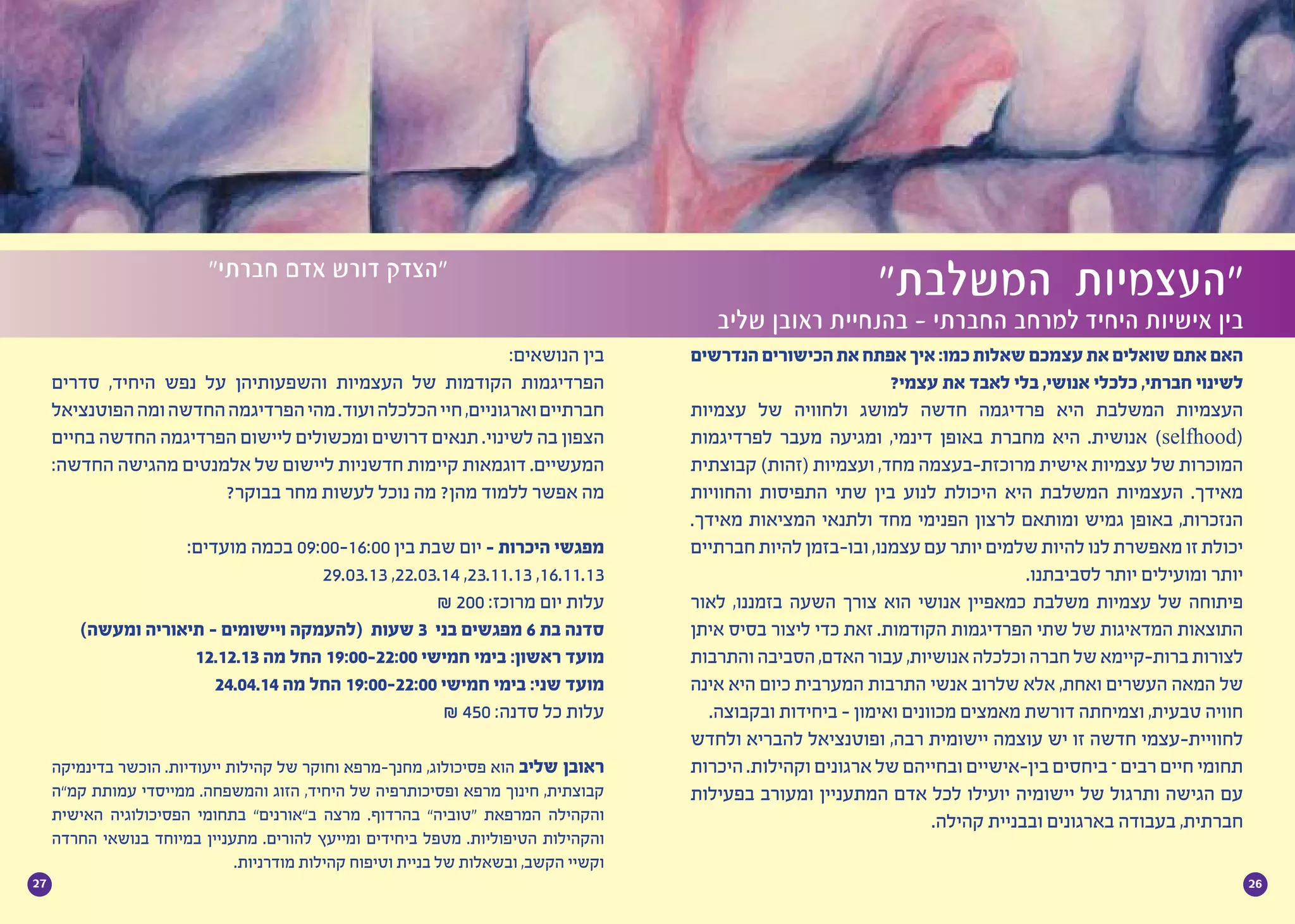 2627
‫הנדרשים‬‫הכישורים‬‫את‬‫אפתח‬‫איך‬:‫כמו‬‫שאלות‬‫עצמכם‬‫את‬‫שואלים‬‫אתם‬‫האם‬
?‫עצמי‬ ‫את‬ ‫לאבד‬ ‫בלי‬ ,‫אנושי‬ ‫כלכלי‬ ,‫חברתי‬ ‫לשינוי‬
‫עצמיות‬ ‫של‬ ‫ולחוויה‬ ‫למושג‬ ‫חדשה‬ ‫פרדיגמה‬ ‫היא‬ ‫המשלבת‬ ‫העצמיות‬
‫לפרדיגמות‬ ‫מעבר‬ ‫ומגיעה‬ ,‫דינמי‬ ‫באופן‬ ‫מחברת‬ ‫היא‬ .‫אנושית‬ )selfhood(
‫קבוצתית‬ )‫(זהות‬ ‫ועצמיות‬ ,‫מחד‬ ‫מרוכזת-בעצמה‬ ‫אישית‬ ‫עצמיות‬ ‫של‬ ‫המוכרות‬
‫והחוויות‬ ‫התפיסות‬ ‫שתי‬ ‫בין‬ ‫לנוע‬ ‫היכולת‬ ‫היא‬ ‫המשלבת‬ ‫העצמיות‬ .‫מאידך‬
.‫מאידך‬ ‫המציאות‬ ‫ולתנאי‬ ‫מחד‬ ‫הפנימי‬ ‫לרצון‬ ‫ומותאם‬ ‫גמיש‬ ‫באופן‬ ,‫הנזכרות‬
‫חברתיים‬‫להיות‬‫ובו-בזמן‬,‫עצמנו‬‫עם‬‫יותר‬‫שלמים‬‫להיות‬‫לנו‬‫מאפשרת‬‫זו‬‫יכולת‬
.‫לסביבתנו‬ ‫יותר‬ ‫ומועילים‬ ‫יותר‬
‫לאור‬ ,‫בזמננו‬ ‫השעה‬ ‫צורך‬ ‫הוא‬ ‫אנושי‬ ‫כמאפיין‬ ‫משלבת‬ ‫עצמיות‬ ‫של‬ ‫פיתוחה‬
‫איתן‬ ‫בסיס‬ ‫ליצור‬ ‫כדי‬ ‫זאת‬ .‫הקודמות‬ ‫הפרדיגמות‬ ‫שתי‬ ‫של‬ ‫המדאיגות‬ ‫התוצאות‬
‫והתרבות‬‫הסביבה‬,‫האדם‬‫עבור‬,‫אנושיות‬‫וכלכלה‬‫חברה‬‫של‬‫ברות-קיימא‬‫לצורות‬
‫אינה‬ ‫היא‬ ‫כיום‬ ‫המערבית‬ ‫התרבות‬ ‫אנשי‬ ‫שלרוב‬ ‫אלא‬ ,‫ואחת‬ ‫העשרים‬ ‫המאה‬ ‫של‬
.‫ובקבוצה‬ ‫ביחידות‬ - ‫ואימון‬ ‫מכוונים‬ ‫מאמצים‬ ‫דורשת‬ ‫וצמיחתה‬ ,‫טבעית‬ ‫חוויה‬
‫ולחדש‬ ‫להבריא‬ ‫ופוטנציאל‬ ,‫רבה‬ ‫יישומית‬ ‫עוצמה‬ ‫יש‬ ‫זו‬ ‫חדשה‬ ‫לחוויית-עצמי‬
‫היכרות‬ .‫וקהילות‬ ‫ארגונים‬ ‫של‬ ‫ובחייהם‬ ‫בין-אישיים‬ ‫ביחסים‬ – ‫רבים‬ ‫חיים‬ ‫תחומי‬
‫בפעילות‬ ‫ומעורב‬ ‫המתעניין‬ ‫אדם‬ ‫לכל‬ ‫יועילו‬ ‫יישומיה‬ ‫של‬ ‫ותרגול‬ ‫הגישה‬ ‫עם‬
.‫קהילה‬ ‫ובבניית‬ ‫בארגונים‬ ‫בעבודה‬ ,‫חברתית‬
”‫המשלבת‬ ‫“העצמיות‬
‫שליב‬ ‫ראובן‬ ‫בהנחיית‬ - ‫החברתי‬ ‫למרחב‬ ‫היחיד‬ ‫אישיות‬ ‫בין‬
”‫חברתי‬ ‫אדם‬ ‫דורש‬ ‫“הצדק‬
:‫הנושאים‬ ‫בין‬
‫סדרים‬ ,‫היחיד‬ ‫נפש‬ ‫על‬ ‫והשפעותיהן‬ ‫העצמיות‬ ‫של‬ ‫הקודמות‬ ‫הפרדיגמות‬
‫הפוטנציאל‬‫ומה‬‫החדשה‬‫הפרדיגמה‬‫מהי‬.‫ועוד‬‫הכלכלה‬‫חיי‬,‫וארגוניים‬‫חברתיים‬
‫בחיים‬ ‫החדשה‬ ‫הפרדיגמה‬ ‫ליישום‬ ‫ומכשולים‬ ‫דרושים‬ ‫תנאים‬ .‫לשינוי‬ ‫בה‬ ‫הצפון‬
:‫החדשה‬ ‫מהגישה‬ ‫אלמנטים‬ ‫של‬ ‫ליישום‬ ‫חדשניות‬ ‫קיימות‬ ‫דוגמאות‬ .‫המעשיים‬
?‫בבוקר‬ ‫מחר‬ ‫לעשות‬ ‫נוכל‬ ‫מה‬ ?‫מהן‬ ‫ללמוד‬ ‫אפשר‬ ‫מה‬
:‫מועדים‬ ‫בכמה‬ 09:00-16:00 ‫בין‬ ‫שבת‬ ‫יום‬ - ‫היכרות‬ ‫מפגשי‬
29.03.13 ,22.03.14 ,23.11.13 ,16.11.13
₪ 200 :‫מרוכז‬ ‫יום‬ ‫עלות‬
)‫ומעשה‬ ‫תיאוריה‬ - ‫ויישומים‬ ‫(להעמקה‬ ‫שעות‬ 3 ‫בני‬ ‫מפגשים‬ 6 ‫בת‬ ‫סדנה‬
12.12.13 ‫מה‬ ‫החל‬ 19:00-22:00 ‫חמישי‬ ‫בימי‬ :‫ראשון‬ ‫מועד‬
24.04.14 ‫מה‬ ‫החל‬ 19:00-22:00 ‫חמישי‬ ‫בימי‬ :‫שני‬ ‫מועד‬
₪ 450 :‫סדנה‬ ‫כל‬ ‫עלות‬
‫בדינמיקה‬ ‫הוכשר‬ .‫ייעודיות‬ ‫קהילות‬ ‫של‬ ‫וחוקר‬ ‫מחנך-מרפא‬ ,‫פסיכולוג‬ ‫הוא‬ ‫שליב‬ ‫ראובן‬
‫קמ”ה‬ ‫עמותת‬ ‫ממייסדי‬ .‫והמשפחה‬ ‫הזוג‬ ,‫היחיד‬ ‫של‬ ‫ופסיכותרפיה‬ ‫מרפא‬ ‫חינוך‬ ,‫קבוצתית‬
‫האישית‬ ‫הפסיכולוגיה‬ ‫בתחומי‬ ”‫ב”אורנים‬ ‫מרצה‬ .‫בהרדוף‬ ”‫“טוביה‬ ‫המרפאת‬ ‫והקהילה‬
‫החרדה‬ ‫בנושאי‬ ‫במיוחד‬ ‫מתעניין‬ .‫להורים‬ ‫ומייעץ‬ ‫ביחידים‬ ‫מטפל‬ .‫הטיפוליות‬ ‫והקהילות‬
.‫מודרניות‬ ‫קהילות‬ ‫וטיפוח‬ ‫בניית‬ ‫של‬ ‫ובשאלות‬ ,‫הקשב‬ ‫וקשיי‬
 