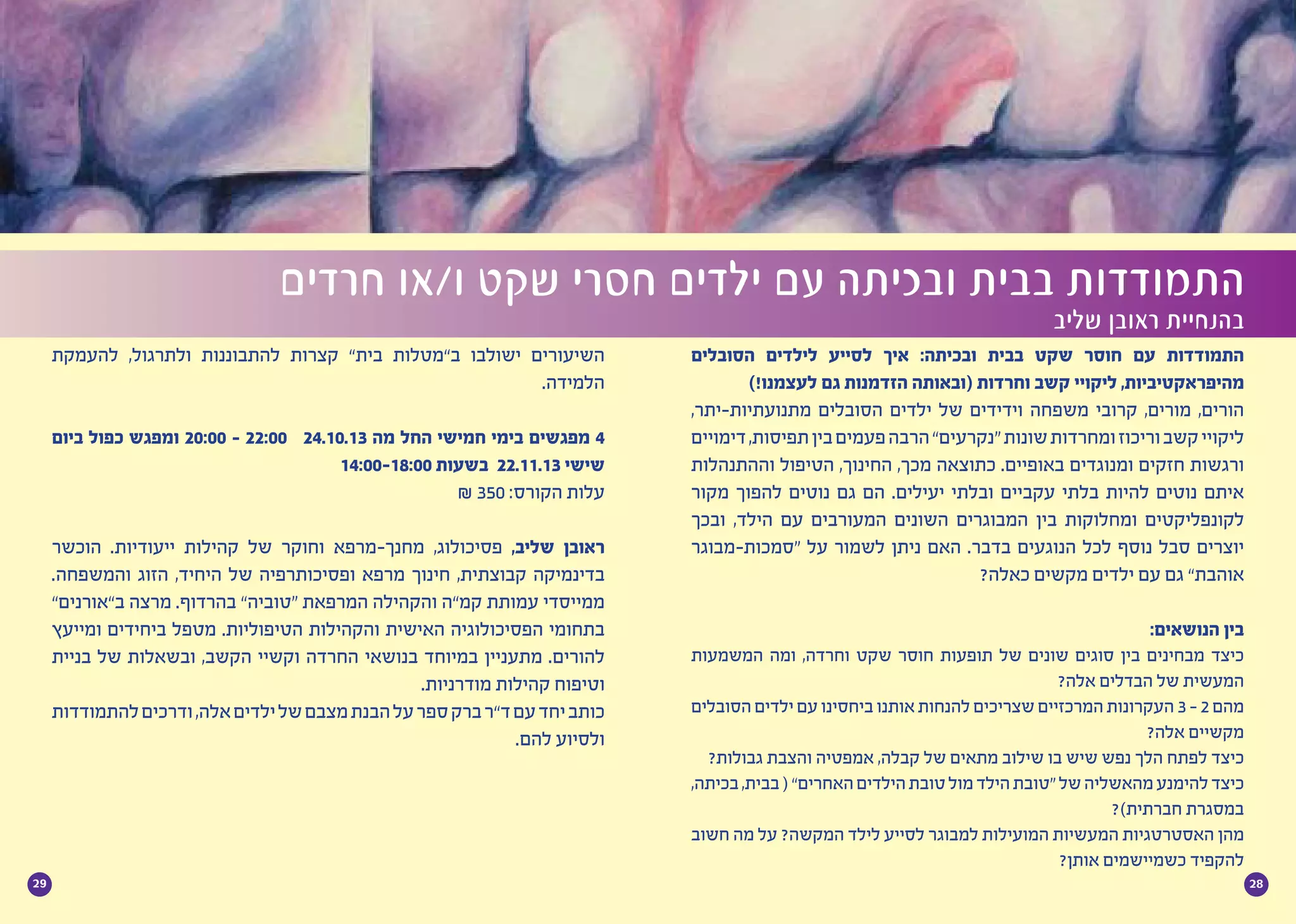 2829
‫הסובלים‬ ‫לילדים‬ ‫לסייע‬ ‫איך‬ :‫ובכיתה‬ ‫בבית‬ ‫שקט‬ ‫חוסר‬ ‫עם‬ ‫התמודדות‬
)!‫לעצמנו‬ ‫גם‬ ‫הזדמנות‬ ‫(ובאותה‬ ‫וחרדות‬ ‫קשב‬ ‫ליקויי‬ ,‫מהיפראקטיביות‬
,‫מתנועתיות-יתר‬ ‫הסובלים‬ ‫ילדים‬ ‫של‬ ‫וידידים‬ ‫משפחה‬ ‫קרובי‬ ,‫מורים‬ ,‫הורים‬
‫דימויים‬,‫תפיסות‬‫בין‬‫פעמים‬‫הרבה‬”‫“נקרעים‬‫שונות‬‫ומחרדות‬‫וריכוז‬‫קשב‬‫ליקויי‬
‫וההתנהלות‬ ‫הטיפול‬ ,‫החינוך‬ ,‫מכך‬ ‫כתוצאה‬ .‫באופיים‬ ‫ומנוגדים‬ ‫חזקים‬ ‫ורגשות‬
‫מקור‬ ‫להפוך‬ ‫נוטים‬ ‫גם‬ ‫הם‬ .‫יעילים‬ ‫ובלתי‬ ‫עקביים‬ ‫בלתי‬ ‫להיות‬ ‫נוטים‬ ‫איתם‬
‫ובכך‬ ,‫הילד‬ ‫עם‬ ‫המעורבים‬ ‫השונים‬ ‫המבוגרים‬ ‫בין‬ ‫ומחלוקות‬ ‫לקונפליקטים‬
‫“סמכות-מבוגר‬ ‫על‬ ‫לשמור‬ ‫ניתן‬ ‫האם‬ .‫בדבר‬ ‫הנוגעים‬ ‫לכל‬ ‫נוסף‬ ‫סבל‬ ‫יוצרים‬
?‫כאלה‬ ‫מקשים‬ ‫ילדים‬ ‫עם‬ ‫גם‬ ”‫אוהבת‬
	 :‫הנושאים‬ ‫בין‬
‫המשמעות‬ ‫ומה‬ ,‫וחרדה‬ ‫שקט‬ ‫חוסר‬ ‫תופעות‬ ‫של‬ ‫שונים‬ ‫סוגים‬ ‫בין‬ ‫מבחינים‬ ‫כיצד‬
?‫אלה‬ ‫הבדלים‬ ‫של‬ ‫המעשית‬
‫הסובלים‬‫ילדים‬‫עם‬‫ביחסינו‬‫אותנו‬‫להנחות‬‫שצריכים‬‫המרכזיים‬‫העקרונות‬3 -2‫מהם‬
?‫אלה‬ ‫מקשיים‬
?‫גבולות‬ ‫והצבת‬ ‫אמפטיה‬ ,‫קבלה‬ ‫של‬ ‫מתאים‬ ‫שילוב‬ ‫בו‬ ‫שיש‬ ‫נפש‬ ‫הלך‬ ‫לפתח‬ ‫כיצד‬
,‫בכיתה‬,‫בבית‬(”‫האחרים‬‫הילדים‬‫טובת‬‫מול‬‫הילד‬‫“טובת‬‫של‬‫מהאשליה‬‫להימנע‬‫כיצד‬
?)‫חברתית‬ ‫במסגרת‬
‫חשוב‬ ‫מה‬ ‫על‬ ?‫המקשה‬ ‫לילד‬ ‫לסייע‬ ‫למבוגר‬ ‫המועילות‬ ‫המעשיות‬ ‫האסטרטגיות‬ ‫מהן‬
?‫אותן‬ ‫כשמיישמים‬ ‫להקפיד‬
‫חרדים‬ ‫ו/או‬ ‫שקט‬ ‫חסרי‬ ‫ילדים‬ ‫עם‬ ‫ובכיתה‬ ‫בבית‬ ‫התמודדות‬
‫שליב‬ ‫ראובן‬ ‫בהנחיית‬
‫להעמקת‬ ,‫ולתרגול‬ ‫להתבוננות‬ ‫קצרות‬ ”‫בית‬ ‫ב”מטלות‬ ‫ישולבו‬ ‫השיעורים‬
.‫הלמידה‬
‫ביום‬ ‫כפול‬ ‫ומפגש‬ 20:00 - 22:00 24.10.13 ‫מה‬ ‫החל‬ ‫חמישי‬ ‫בימי‬ ‫מפגשים‬ 4
14:00-18:00 ‫בשעות‬ 22.11.13 ‫שישי‬
₪ 350 :‫הקורס‬ ‫עלות‬
‫הוכשר‬ .‫ייעודיות‬ ‫קהילות‬ ‫של‬ ‫וחוקר‬ ‫מחנך-מרפא‬ ,‫פסיכולוג‬ ,‫שליב‬ ‫ראובן‬
.‫והמשפחה‬ ‫הזוג‬ ,‫היחיד‬ ‫של‬ ‫ופסיכותרפיה‬ ‫מרפא‬ ‫חינוך‬ ,‫קבוצתית‬ ‫בדינמיקה‬
”‫ב”אורנים‬ ‫מרצה‬ .‫בהרדוף‬ ”‫“טוביה‬ ‫המרפאת‬ ‫והקהילה‬ ‫קמ”ה‬ ‫עמותת‬ ‫ממייסדי‬
‫ומייעץ‬ ‫ביחידים‬ ‫מטפל‬ .‫הטיפוליות‬ ‫והקהילות‬ ‫האישית‬ ‫הפסיכולוגיה‬ ‫בתחומי‬
‫בניית‬ ‫של‬ ‫ובשאלות‬ ,‫הקשב‬ ‫וקשיי‬ ‫החרדה‬ ‫בנושאי‬ ‫במיוחד‬ ‫מתעניין‬ .‫להורים‬
.‫מודרניות‬ ‫קהילות‬ ‫וטיפוח‬
‫להתמודדות‬‫ודרכים‬,‫אלה‬‫ילדים‬‫של‬‫מצבם‬‫הבנת‬‫על‬‫ספר‬‫ברק‬‫ד”ר‬‫עם‬‫יחד‬‫כותב‬
.‫להם‬ ‫ולסיוע‬
 