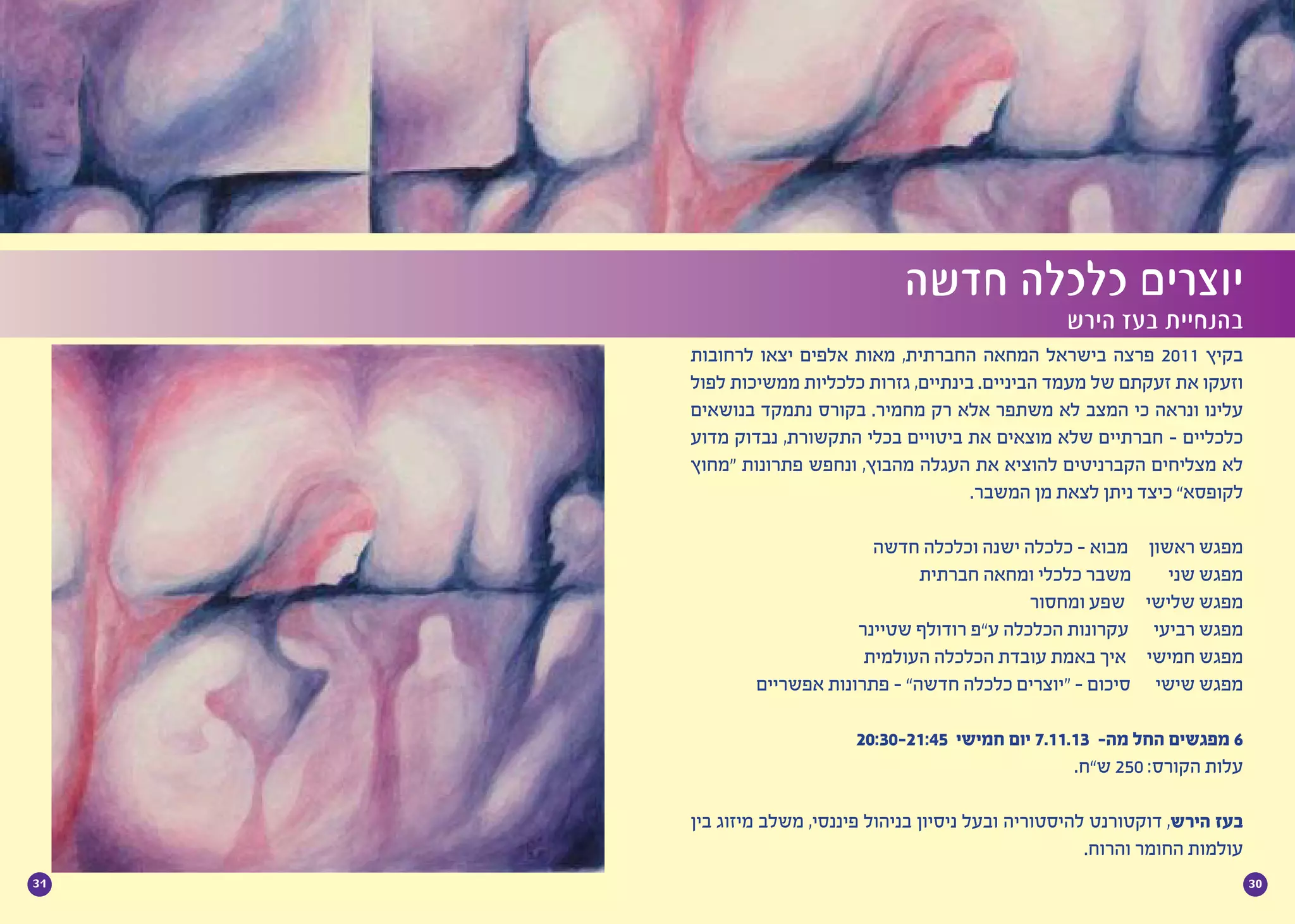 3031
‫לרחובות‬ ‫יצאו‬ ‫אלפים‬ ‫מאות‬ ,‫החברתית‬ ‫המחאה‬ ‫בישראל‬ ‫פרצה‬ 2011 ‫בקיץ‬
‫לפול‬ ‫ממשיכות‬ ‫כלכליות‬ ‫גזרות‬ ,‫בינתיים‬ .‫הביניים‬ ‫מעמד‬ ‫של‬ ‫זעקתם‬ ‫את‬ ‫וזעקו‬
‫בנושאים‬ ‫נתמקד‬ ‫בקורס‬ .‫מחמיר‬ ‫רק‬ ‫אלא‬ ‫משתפר‬ ‫לא‬ ‫המצב‬ ‫כי‬ ‫ונראה‬ ‫עלינו‬
‫מדוע‬ ‫נבדוק‬ ,‫התקשורת‬ ‫בכלי‬ ‫ביטויים‬ ‫את‬ ‫מוצאים‬ ‫שלא‬ ‫חברתיים‬ - ‫כלכליים‬
‫“מחוץ‬ ‫פתרונות‬ ‫ונחפש‬ ,‫מהבוץ‬ ‫העגלה‬ ‫את‬ ‫להוציא‬ ‫הקברניטים‬ ‫מצליחים‬ ‫לא‬
.‫המשבר‬ ‫מן‬ ‫לצאת‬ ‫ניתן‬ ‫כיצד‬ ”‫לקופסא‬
	
‫חדשה‬ ‫וכלכלה‬ ‫ישנה‬ ‫כלכלה‬ - ‫מבוא‬ ‫ראשון‬ ‫מפגש‬
‫חברתית‬ ‫ומחאה‬ ‫כלכלי‬ ‫משבר‬ ‫שני‬ ‫מפגש‬
‫ומחסור‬ ‫שפע‬ ‫שלישי‬ ‫מפגש‬
‫שטיינר‬ ‫רודולף‬ ‫ע”פ‬ ‫הכלכלה‬ ‫עקרונות‬ ‫רביעי‬ ‫מפגש‬
‫העולמית‬ ‫הכלכלה‬ ‫עובדת‬ ‫באמת‬ ‫איך‬ ‫חמישי‬ ‫מפגש‬
‫אפשריים‬ ‫פתרונות‬ - ”‫חדשה‬ ‫כלכלה‬ ‫“יוצרים‬ - ‫סיכום‬ ‫שישי‬ ‫מפגש‬
20:30-21:45 ‫חמישי‬ ‫יום‬ 7.11.13 -‫מה‬ ‫החל‬ ‫מפגשים‬ 6
.‫ש”ח‬ 250 :‫הקורס‬ ‫עלות‬
‫בין‬ ‫מיזוג‬ ‫משלב‬ ,‫פיננסי‬ ‫בניהול‬ ‫ניסיון‬ ‫ובעל‬ ‫להיסטוריה‬ ‫דוקטורנט‬ ,‫הירש‬ ‫בעז‬
.‫והרוח‬ ‫החומר‬ ‫עולמות‬
‫חדשה‬ ‫כלכלה‬ ‫יוצרים‬
‫הירש‬ ‫בעז‬ ‫בהנחיית‬
 