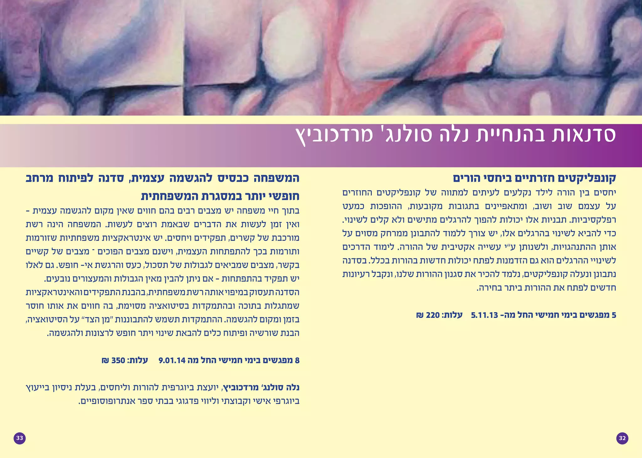 3233
‫הורים‬ ‫ביחסי‬ ‫חזרתיים‬ ‫קונפליקטים‬
‫החוזרים‬ ‫קונפליקטים‬ ‫של‬ ‫למתווה‬ ‫לעיתים‬ ‫נקלעים‬ ‫לילד‬ ‫הורה‬ ‫בין‬ ‫יחסים‬
‫כמעט‬ ‫ההופכות‬ ,‫מקובעות‬ ‫בתגובות‬ ‫ומתאפיינים‬ ,‫ושוב‬ ‫שוב‬ ‫עצמם‬ ‫על‬
.‫לשינוי‬ ‫קלים‬ ‫ולא‬ ‫מתישים‬ ‫להרגלים‬ ‫להפוך‬ ‫יכולות‬ ‫אלו‬ ‫תבניות‬ .‫רפלקסיביות‬
‫על‬ ‫מסוים‬ ‫ממרחק‬ ‫להתבונן‬ ‫ללמוד‬ ‫צורך‬ ‫יש‬ ,‫אלו‬ ‫בהרגלים‬ ‫לשינוי‬ ‫להביא‬ ‫כדי‬
‫הדרכים‬ ‫לימוד‬ .‫ההורה‬ ‫של‬ ‫אקטיבית‬ ‫עשייה‬ ‫ע”י‬ ‫ולשנותן‬ ,‫ההתנהגויות‬ ‫אותן‬
‫בסדנה‬ .‫בכלל‬ ‫בהורות‬ ‫חדשות‬ ‫יכולות‬ ‫לפתח‬ ‫הזדמנות‬ ‫גם‬ ‫הוא‬ ‫ההרגלים‬ ‫לשינויי‬
‫רעיונות‬‫ונקבל‬,‫שלנו‬‫ההורות‬‫סגנון‬‫את‬‫להכיר‬‫נלמד‬,‫קונפליקטים‬‫ונעלה‬‫נתבונן‬
.‫בחירה‬ ‫ביתר‬ ‫ההורות‬ ‫את‬ ‫לפתח‬ ‫חדשים‬
₪ 220 :‫עלות‬ 5.11.13 -‫מה‬ ‫החל‬ ‫חמישי‬ ‫בימי‬ ‫מפגשים‬ 5
‫מרדכוביץ‬ ’‫סולנג‬ ‫נלה‬ ‫בהנחיית‬ ‫סדנאות‬
‫מרחב‬ ‫לפיתוח‬ ‫סדנה‬ ,‫עצמית‬ ‫להגשמה‬ ‫כבסיס‬ ‫המשפחה‬
‫המשפחתית‬ ‫במסגרת‬ ‫יותר‬ ‫חופשי‬
- ‫עצמית‬ ‫להגשמה‬ ‫מקום‬ ‫שאין‬ ‫חווים‬ ‫בהם‬ ‫רבים‬ ‫מצבים‬ ‫יש‬ ‫משפחה‬ ‫חיי‬ ‫בתוך‬
‫רשת‬ ‫הינה‬ ‫המשפחה‬ .‫לעשות‬ ‫רוצים‬ ‫שבאמת‬ ‫הדברים‬ ‫את‬ ‫לעשות‬ ‫זמן‬ ‫ואין‬
‫שזורמות‬ ‫משפחתיות‬ ‫אינטראקציות‬ ‫יש‬ .‫ויחסים‬ ‫תפקידים‬ ,‫קשרים‬ ‫של‬ ‫מורכבת‬
‫קשיים‬ ‫של‬ ‫מצבים‬ – ‫הפוכים‬ ‫מצבים‬ ‫וישנם‬ ,‫העצמית‬ ‫להתפתחות‬ ‫בכך‬ ‫ותורמות‬
‫לאלו‬ ‫גם‬ .‫חופש‬ -‫אי‬ ‫והרגשת‬ ‫כעס‬ ,‫תסכול‬ ‫של‬ ‫לגבולות‬ ‫שמביאים‬ ‫מצבים‬ ,‫בקשר‬
.‫נובעים‬ ‫והמעצורים‬ ‫הגבולות‬ ‫מאין‬ ‫להבין‬ ‫ניתן‬ ‫אם‬ - ‫בהתפתחות‬ ‫תפקיד‬ ‫יש‬
‫והאינטראקציות‬‫התפקידים‬‫בהבנת‬,‫משפחתית‬‫רשת‬‫אותה‬‫במיפוי‬‫תעסוק‬‫הסדנה‬
‫חוסר‬ ‫אותו‬ ‫את‬ ‫חווים‬ ‫בה‬ ,‫מסוימת‬ ‫בסיטואציה‬ ‫ובהתמקדות‬ ‫בתוכה‬ ‫שמתגלות‬
,‫הסיטואציה‬ ‫על‬ ”‫הצד‬‫“מן‬ ‫להתבוננות‬ ‫תשמש‬ ‫ההתמקדות‬ .‫להגשמה‬ ‫ומקום‬ ‫בזמן‬
.‫ולהגשמה‬ ‫לרצונות‬ ‫חופש‬ ‫ויתר‬ ‫שינוי‬ ‫להבאת‬ ‫כלים‬ ‫ופיתוח‬ ‫שורשיה‬ ‫הבנת‬
₪ 350 :‫עלות‬ 9.01.14 ‫מה‬ ‫החל‬ ‫חמישי‬ ‫בימי‬ ‫מפגשים‬ 8
‫בייעוץ‬ ‫ניסיון‬ ‫בעלת‬ ,‫וליחסים‬ ‫להורות‬ ‫ביוגרפית‬ ‫יועצת‬ ,‫מרדכוביץ‬ ’‫סולנג‬ ‫נלה‬
.‫אנתרופוסופיים‬ ‫ספר‬ ‫בבתי‬ ‫פדגוגי‬ ‫וליווי‬ ‫וקבוצתי‬ ‫אישי‬ ‫ביוגרפי‬
 