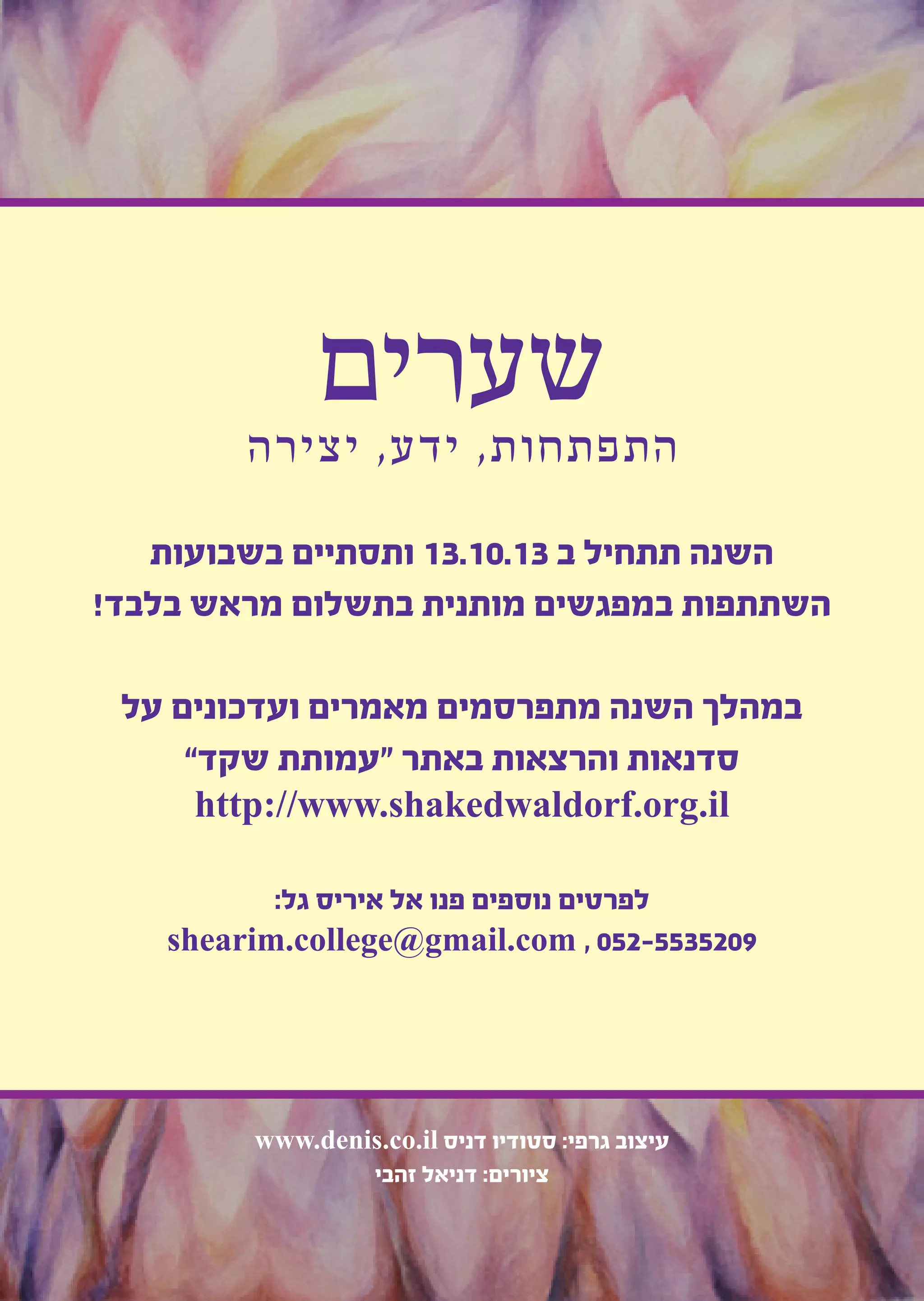34
‫שערים‬‫יצירה‬ ,‫ידע‬ ,‫התפתחות‬
‫בשבועות‬ ‫ותסתיים‬ 13.10.13 ‫ב‬ ‫תתחיל‬ ‫השנה‬
!‫בלבד‬ ‫מראש‬ ‫בתשלום‬ ‫מותנית‬ ‫במפגשים‬ ‫השתתפות‬
‫על‬ ‫ועדכונים‬ ‫מאמרים‬ ‫מתפרסמים‬ ‫השנה‬ ‫במהלך‬
”‫שקד‬ ‫“עמותת‬ ‫באתר‬ ‫והרצאות‬ ‫סדנאות‬
http://www.shakedwaldorf.org.il
:‫גל‬ ‫איריס‬ ‫אל‬ ‫פנו‬ ‫נוספים‬ ‫לפרטים‬
shearim.college@gmail.com , 052-5535209
www.denis.co.il ‫דניס‬ ‫סטודיו‬ :‫גרפי‬ ‫עיצוב‬
‫זהבי‬ ‫דניאל‬ :‫ציורים‬
 