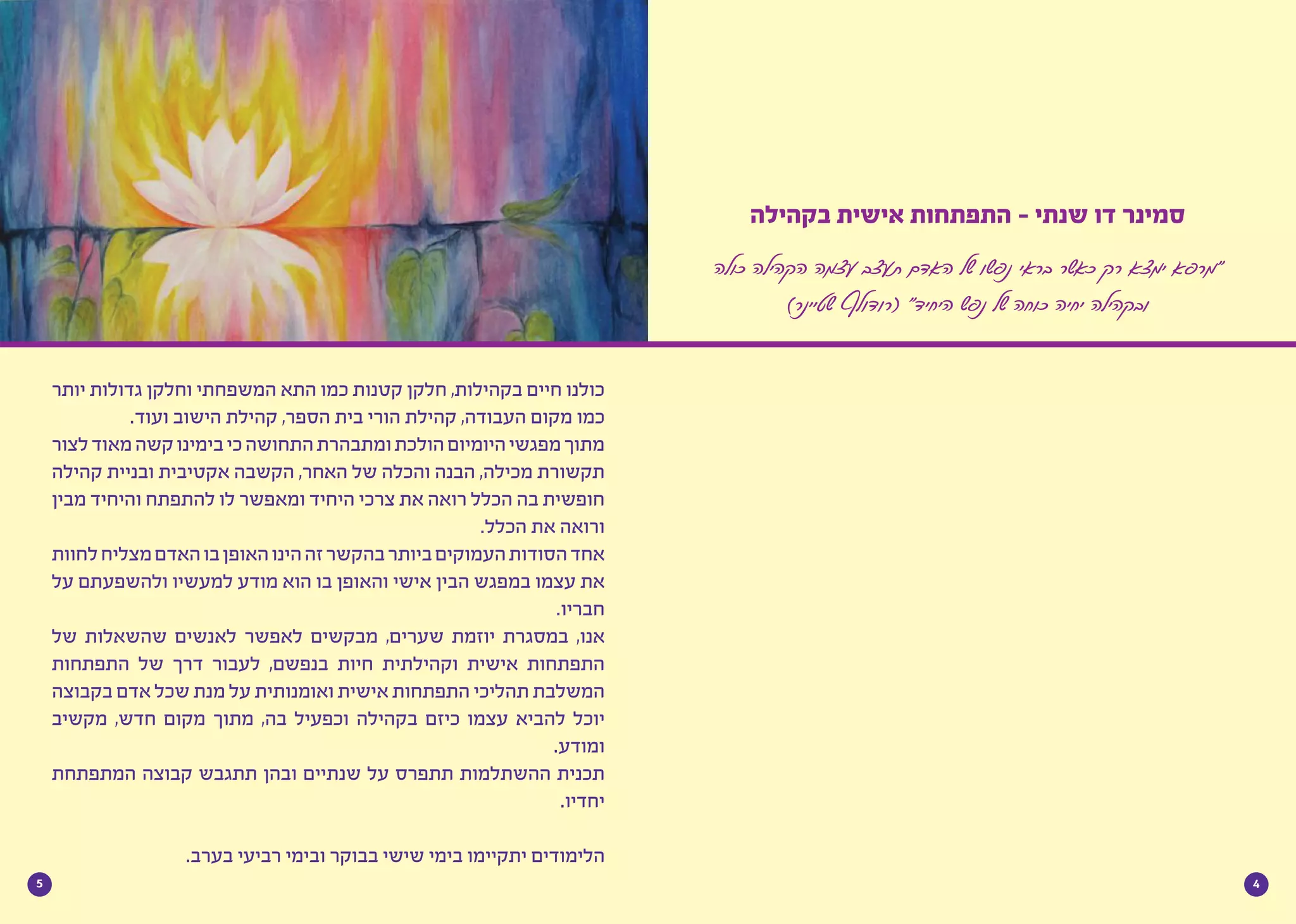 45
‫יותר‬ ‫גדולות‬ ‫וחלקן‬ ‫המשפחתי‬ ‫התא‬ ‫כמו‬ ‫קטנות‬ ‫חלקן‬ ,‫בקהילות‬ ‫חיים‬ ‫כולנו‬
.‫ועוד‬ ‫הישוב‬ ‫קהילת‬ ,‫הספר‬ ‫בית‬ ‫הורי‬ ‫קהילת‬ ,‫העבודה‬ ‫מקום‬ ‫כמו‬
‫לצור‬‫מאוד‬‫קשה‬‫בימינו‬‫כי‬‫התחושה‬‫ומתבהרת‬‫הולכת‬‫היומיום‬‫מפגשי‬‫מתוך‬
‫קהילה‬ ‫ובניית‬ ‫אקטיבית‬ ‫הקשבה‬ ,‫האחר‬ ‫של‬ ‫והכלה‬ ‫הבנה‬ ,‫מכילה‬ ‫תקשורת‬
‫מבין‬ ‫והיחיד‬ ‫להתפתח‬ ‫לו‬ ‫ומאפשר‬ ‫היחיד‬ ‫צרכי‬ ‫את‬ ‫רואה‬ ‫הכלל‬ ‫בה‬ ‫חופשית‬
.‫הכלל‬ ‫את‬ ‫ורואה‬
‫לחוות‬‫מצליח‬‫האדם‬‫בו‬‫האופן‬‫הינו‬‫זה‬‫בהקשר‬‫ביותר‬‫העמוקים‬‫הסודות‬‫אחד‬
‫על‬ ‫ולהשפעתם‬ ‫למעשיו‬ ‫מודע‬ ‫הוא‬ ‫בו‬ ‫והאופן‬ ‫אישי‬ ‫הבין‬ ‫במפגש‬ ‫עצמו‬ ‫את‬
.‫חבריו‬
‫של‬ ‫שהשאלות‬ ‫לאנשים‬ ‫לאפשר‬ ‫מבקשים‬ ,‫שערים‬ ‫יוזמת‬ ‫במסגרת‬ ,‫אנו‬
‫התפתחות‬ ‫של‬ ‫דרך‬ ‫לעבור‬ ,‫בנפשם‬ ‫חיות‬ ‫וקהילתית‬ ‫אישית‬ ‫התפתחות‬
‫בקבוצה‬ ‫אדם‬ ‫שכל‬ ‫מנת‬ ‫על‬ ‫ואומנותית‬ ‫אישית‬ ‫התפתחות‬ ‫תהליכי‬ ‫המשלבת‬
‫מקשיב‬ ,‫חדש‬ ‫מקום‬ ‫מתוך‬ ,‫בה‬ ‫וכפעיל‬ ‫בקהילה‬ ‫כיזם‬ ‫עצמו‬ ‫להביא‬ ‫יוכל‬
.‫ומודע‬
‫המתפתחת‬ ‫קבוצה‬ ‫תתגבש‬ ‫ובהן‬ ‫שנתיים‬ ‫על‬ ‫תתפרס‬ ‫ההשתלמות‬ ‫תכנית‬
.‫יחדיו‬
	
.‫בערב‬ ‫רביעי‬ ‫ובימי‬ ‫בבוקר‬ ‫שישי‬ ‫בימי‬ ‫יתקיימו‬ ‫הלימודים‬
‫בקהילה‬ ‫אישית‬ ‫התפתחות‬ - ‫שנתי‬ ‫דו‬ ‫סמינר‬
‫כולה‬ ‫הקהילה‬ ‫עצמה‬ ‫תעצב‬ ‫האדם‬ ‫של‬ ‫נפשו‬ ‫בראי‬ ‫כאשר‬ ‫רק‬ ‫ימצא‬ ‫“מרפא‬
)‫שטיינר‬ ‫(רודולף‬ ”‫היחיד‬ ‫נפש‬ ‫של‬ ‫כוחה‬ ‫יחיה‬ ‫ובקהילה‬
 