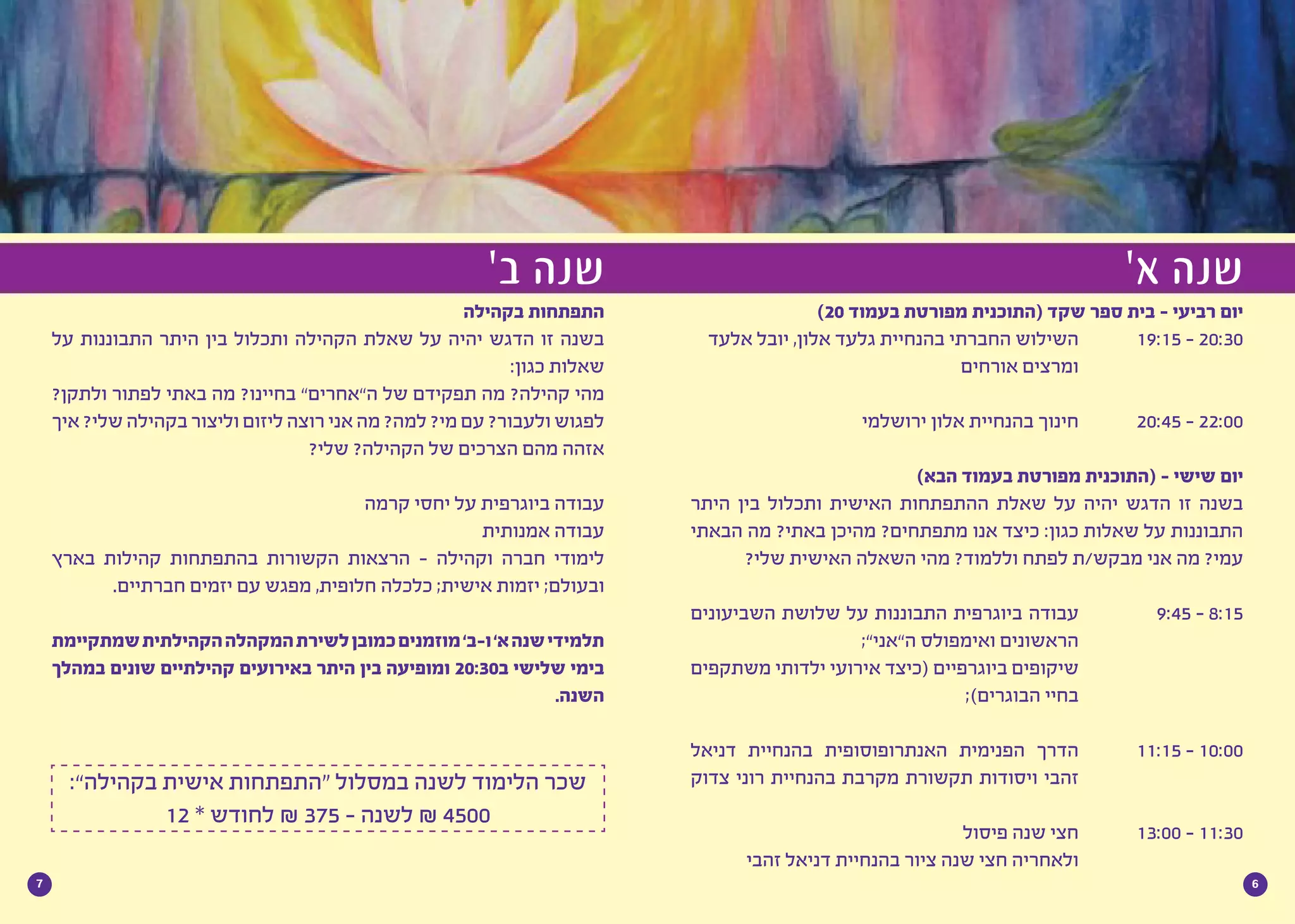 67
)20 ‫בעמוד‬ ‫מפורטת‬ ‫(התוכנית‬ ‫שקד‬ ‫ספר‬ ‫בית‬ - ‫רביעי‬ ‫יום‬
‫אלעד‬ ‫יובל‬ ,‫אלון‬ ‫גלעד‬ ‫בהנחיית‬ ‫החברתי‬ ‫השילוש‬ 		19:15 - 20:30
‫אורחים‬ ‫ומרצים‬ 			
‫ירושלמי‬ ‫אלון‬ ‫בהנחיית‬ ‫חינוך‬ 		20:45 - 22:00
)‫הבא‬ ‫בעמוד‬ ‫מפורטת‬ ‫(התוכנית‬ - ‫שישי‬ ‫יום‬
‫היתר‬ ‫בין‬ ‫ותכלול‬ ‫האישית‬ ‫ההתפתחות‬ ‫שאלת‬ ‫על‬ ‫יהיה‬ ‫הדגש‬ ‫זו‬ ‫בשנה‬
‫הבאתי‬ ‫מה‬ ?‫באתי‬ ‫מהיכן‬ ?‫מתפתחים‬ ‫אנו‬ ‫כיצד‬ :‫כגון‬ ‫שאלות‬ ‫על‬ ‫התבוננות‬
?‫שלי‬ ‫האישית‬ ‫השאלה‬ ‫מהי‬ ?‫וללמוד‬ ‫לפתח‬ ‫מבקש/ת‬ ‫אני‬ ‫מה‬ ?‫עמי‬
‫השביעונים‬ ‫שלושת‬ ‫על‬ ‫התבוננות‬ ‫ביוגרפית‬ ‫עבודה‬ 		9:45 - 8:15
;”‫ה”אני‬ ‫ואימפולס‬ ‫הראשונים‬ 			
‫משתקפים‬ ‫ילדותי‬ ‫אירועי‬ ‫(כיצד‬ ‫ביוגרפיים‬ ‫שיקופים‬ 			
;)‫הבוגרים‬ ‫בחיי‬ 			
‫דניאל‬ ‫בהנחיית‬ ‫האנתרופוסופית‬ ‫הפנימית‬ ‫הדרך‬ 		11:15 - 10:00
‫צדוק‬ ‫רוני‬ ‫בהנחיית‬ ‫מקרבת‬ ‫תקשורת‬ ‫ויסודות‬ ‫זהבי‬ 			
‫פיסול‬ ‫שנה‬ ‫חצי‬ 	13:00 - 11:30
‫זהבי‬ ‫דניאל‬ ‫בהנחיית‬ ‫ציור‬ ‫שנה‬ ‫חצי‬ ‫ולאחריה‬ 			
‫בקהילה‬ ‫התפתחות‬
‫על‬ ‫התבוננות‬ ‫היתר‬ ‫בין‬ ‫ותכלול‬ ‫הקהילה‬ ‫שאלת‬ ‫על‬ ‫יהיה‬ ‫הדגש‬ ‫זו‬ ‫בשנה‬
:‫כגון‬ ‫שאלות‬
?‫ולתקן‬ ‫לפתור‬ ‫באתי‬ ‫מה‬ ?‫בחיינו‬ ”‫ה”אחרים‬ ‫של‬ ‫תפקידם‬ ‫מה‬ ?‫קהילה‬ ‫מהי‬
‫איך‬ ?‫שלי‬ ‫בקהילה‬ ‫וליצור‬ ‫ליזום‬ ‫רוצה‬ ‫אני‬ ‫מה‬ ?‫למה‬ ?‫מי‬ ‫עם‬ ?‫ולעבור‬ ‫לפגוש‬
?‫שלי‬ ?‫הקהילה‬ ‫של‬ ‫הצרכים‬ ‫מהם‬ ‫אזהה‬
‫קרמה‬ ‫יחסי‬ ‫על‬ ‫ביוגרפית‬ ‫עבודה‬
‫אמנותית‬ ‫עבודה‬
‫בארץ‬ ‫קהילות‬ ‫בהתפתחות‬ ‫הקשורות‬ ‫הרצאות‬ - ‫וקהילה‬ ‫חברה‬ ‫לימודי‬
.‫חברתיים‬ ‫יזמים‬ ‫עם‬ ‫מפגש‬ ,‫חלופית‬ ‫כלכלה‬ ;‫אישית‬ ‫יזמות‬ ;‫ובעולם‬
‫שמתקיימת‬‫הקהילתית‬‫המקהלה‬‫לשירת‬‫כמובן‬‫מוזמנים‬’‫ו-ב‬’‫א‬‫שנה‬‫תלמידי‬
‫במהלך‬ ‫שונים‬ ‫קהילתיים‬ ‫באירועים‬ ‫היתר‬ ‫בין‬ ‫ומופיעה‬ 20:30‫ב‬ ‫שלישי‬ ‫בימי‬
.‫השנה‬
:”‫בקהילה‬ ‫אישית‬ ‫“התפתחות‬ ‫במסלול‬ ‫לשנה‬ ‫הלימוד‬ ‫שכר‬
12 * ‫לחודש‬ ₪ 375 - ‫לשנה‬ ₪ 4500
’‫א‬ ‫שנה‬’‫ב‬ ‫שנה‬
 