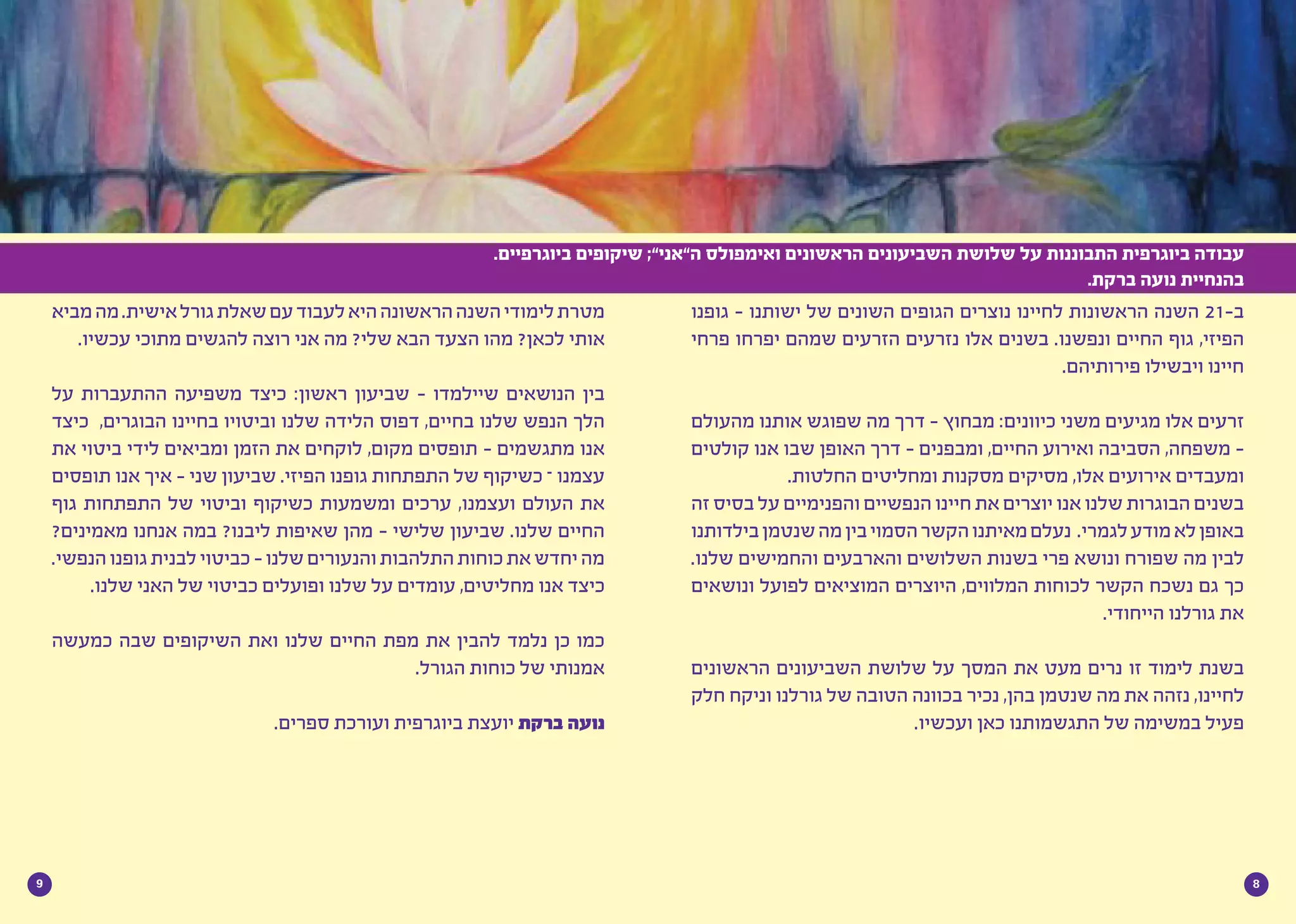 89
‫גופנו‬ - ‫ישותנו‬ ‫של‬ ‫השונים‬ ‫הגופים‬ ‫נוצרים‬ ‫לחיינו‬ ‫הראשונות‬ ‫השנה‬ 21-‫ב‬
‫פרחי‬ ‫יפרחו‬ ‫שמהם‬ ‫הזרעים‬ ‫נזרעים‬ ‫אלו‬ ‫בשנים‬ .‫ונפשנו‬ ‫החיים‬ ‫גוף‬ ,‫הפיזי‬
.‫פירותיהם‬ ‫ויבשילו‬ ‫חיינו‬
‫מהעולם‬ ‫אותנו‬ ‫שפוגש‬ ‫מה‬ ‫דרך‬ - ‫מבחוץ‬ :‫כיוונים‬ ‫משני‬ ‫מגיעים‬ ‫אלו‬ ‫זרעים‬
‫קולטים‬ ‫אנו‬ ‫שבו‬ ‫האופן‬ ‫דרך‬ - ‫ומבפנים‬ ,‫החיים‬ ‫ואירוע‬ ‫הסביבה‬ ,‫משפחה‬ -
.‫החלטות‬ ‫ומחליטים‬ ‫מסקנות‬ ‫מסיקים‬ ,‫אלו‬ ‫אירועים‬ ‫ומעבדים‬
‫זה‬ ‫בסיס‬ ‫על‬ ‫והפנימיים‬ ‫הנפשיים‬ ‫חיינו‬ ‫את‬ ‫יוצרים‬ ‫אנו‬ ‫שלנו‬ ‫הבוגרות‬ ‫בשנים‬
‫בילדותנו‬‫שנטמן‬‫מה‬‫בין‬‫הסמוי‬‫הקשר‬‫מאיתנו‬‫נעלם‬ .‫לגמרי‬‫מודע‬‫לא‬‫באופן‬
.‫שלנו‬ ‫והחמישים‬ ‫והארבעים‬ ‫השלושים‬ ‫בשנות‬ ‫פרי‬ ‫ונושא‬ ‫שפורח‬ ‫מה‬ ‫לבין‬
‫ונושאים‬ ‫לפועל‬ ‫המוציאים‬ ‫היוצרים‬ ,‫המלווים‬ ‫לכוחות‬ ‫הקשר‬ ‫נשכח‬ ‫גם‬ ‫כך‬
.‫הייחודי‬ ‫גורלנו‬ ‫את‬
‫הראשונים‬ ‫השביעונים‬ ‫שלושת‬ ‫על‬ ‫המסך‬ ‫את‬ ‫מעט‬ ‫נרים‬ ‫זו‬ ‫לימוד‬ ‫בשנת‬
‫חלק‬ ‫וניקח‬ ‫גורלנו‬ ‫של‬ ‫הטובה‬ ‫בכוונה‬ ‫נכיר‬ ,‫בהן‬ ‫שנטמן‬ ‫מה‬ ‫את‬ ‫נזהה‬ ,‫לחיינו‬
.‫ועכשיו‬ ‫כאן‬ ‫התגשמותנו‬ ‫של‬ ‫במשימה‬ ‫פעיל‬
.‫ביוגרפיים‬ ‫שיקופים‬ ;”‫ה”אני‬ ‫ואימפולס‬ ‫הראשונים‬ ‫השביעונים‬ ‫שלושת‬ ‫על‬ ‫התבוננות‬ ‫ביוגרפית‬ ‫עבודה‬
.‫ברקת‬ ‫נועה‬ ‫בהנחיית‬
‫מביא‬‫מה‬.‫אישית‬‫גורל‬‫שאלת‬‫עם‬‫לעבוד‬‫היא‬‫הראשונה‬‫השנה‬‫לימודי‬‫מטרת‬
.‫עכשיו‬ ‫מתוכי‬ ‫להגשים‬ ‫רוצה‬ ‫אני‬ ‫מה‬ ?‫שלי‬ ‫הבא‬ ‫הצעד‬ ‫מהו‬ ?‫לכאן‬ ‫אותי‬
‫על‬ ‫ההתעברות‬ ‫משפיעה‬ ‫כיצד‬ :‫ראשון‬ ‫שביעון‬ - ‫שיילמדו‬ ‫הנושאים‬ ‫בין‬
‫כיצד‬ ,‫הבוגרים‬ ‫בחיינו‬ ‫וביטויו‬ ‫שלנו‬ ‫הלידה‬ ‫דפוס‬ ,‫בחיים‬ ‫שלנו‬ ‫הנפש‬ ‫הלך‬
‫את‬ ‫ביטוי‬ ‫לידי‬ ‫ומביאים‬ ‫הזמן‬ ‫את‬ ‫לוקחים‬ ,‫מקום‬ ‫תופסים‬ - ‫מתגשמים‬ ‫אנו‬
‫תופסים‬ ‫אנו‬ ‫איך‬ - ‫שני‬ ‫שביעון‬ .‫הפיזי‬ ‫גופנו‬ ‫התפתחות‬ ‫של‬ ‫כשיקוף‬ – ‫עצמנו‬
‫גוף‬ ‫התפתחות‬ ‫של‬ ‫וביטוי‬ ‫כשיקוף‬ ‫ומשמעות‬ ‫ערכים‬ ,‫ועצמנו‬ ‫העולם‬ ‫את‬
?‫מאמינים‬ ‫אנחנו‬ ‫במה‬ ?‫ליבנו‬ ‫שאיפות‬ ‫מהן‬ - ‫שלישי‬ ‫שביעון‬ .‫שלנו‬ ‫החיים‬
.‫הנפשי‬‫גופנו‬‫לבנית‬‫כביטוי‬-‫שלנו‬‫והנעורים‬‫התלהבות‬‫כוחות‬‫את‬‫יחדש‬‫מה‬
.‫שלנו‬ ‫האני‬ ‫של‬ ‫כביטוי‬ ‫ופועלים‬ ‫שלנו‬ ‫על‬ ‫עומדים‬ ,‫מחליטים‬ ‫אנו‬ ‫כיצד‬
‫כמעשה‬ ‫שבה‬ ‫השיקופים‬ ‫ואת‬ ‫שלנו‬ ‫החיים‬ ‫מפת‬ ‫את‬ ‫להבין‬ ‫נלמד‬ ‫כן‬ ‫כמו‬
.‫הגורל‬ ‫כוחות‬ ‫של‬ ‫אמנותי‬
.‫ספרים‬ ‫ועורכת‬ ‫ביוגרפית‬ ‫יועצת‬ ‫ברקת‬ ‫נועה‬
 