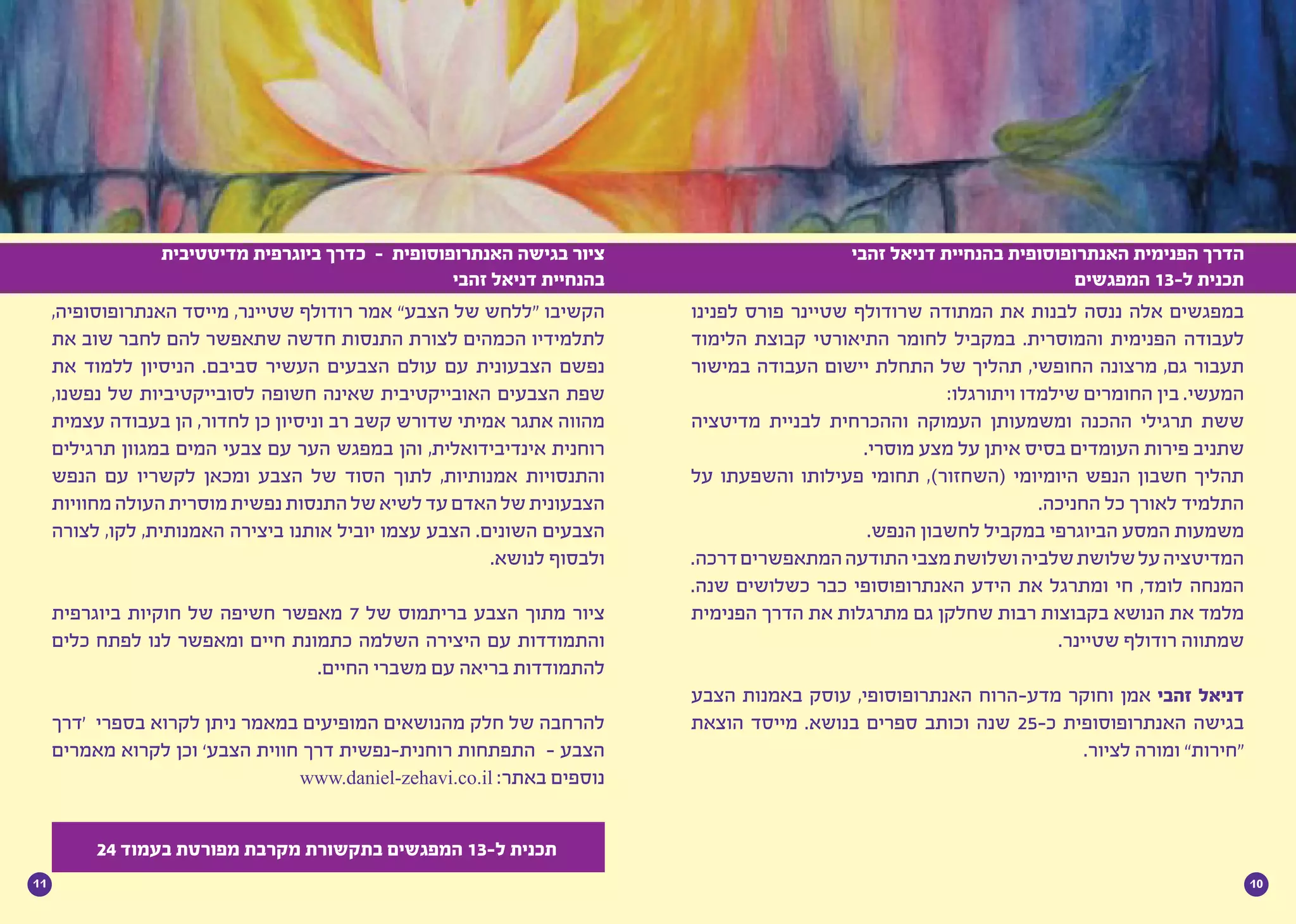 1011
‫לפנינו‬ ‫פורס‬ ‫שטיינר‬ ‫שרודולף‬ ‫המתודה‬ ‫את‬ ‫לבנות‬ ‫ננסה‬ ‫אלה‬ ‫במפגשים‬
‫הלימוד‬ ‫קבוצת‬ ‫התיאורטי‬ ‫לחומר‬ ‫במקביל‬ .‫והמוסרית‬ ‫הפנימית‬ ‫לעבודה‬
‫במישור‬ ‫העבודה‬ ‫יישום‬ ‫התחלת‬ ‫של‬ ‫תהליך‬ ,‫החופשי‬ ‫מרצונה‬ ,‫גם‬ ‫תעבור‬
:‫ויתורגלו‬ ‫שילמדו‬ ‫החומרים‬ ‫בין‬ .‫המעשי‬
‫מדיטציה‬ ‫לבניית‬ ‫וההכרחית‬ ‫העמוקה‬ ‫ומשמעותן‬ ‫ההכנה‬ ‫תרגילי‬ ‫ששת‬
.‫מוסרי‬ ‫מצע‬ ‫על‬ ‫איתן‬ ‫בסיס‬ ‫העומדים‬ ‫פירות‬ ‫שתניב‬
‫על‬ ‫והשפעתו‬ ‫פעילותו‬ ‫תחומי‬ ,)‫(השחזור‬ ‫היומיומי‬ ‫הנפש‬ ‫חשבון‬ ‫תהליך‬
.‫החניכה‬ ‫כל‬ ‫לאורך‬ ‫התלמיד‬
.‫הנפש‬ ‫לחשבון‬ ‫במקביל‬ ‫הביוגרפי‬ ‫המסע‬ ‫משמעות‬
.‫דרכה‬‫המתאפשרים‬‫התודעה‬‫מצבי‬‫ושלושת‬‫שלביה‬‫שלושת‬‫על‬‫המדיטציה‬
.‫שנה‬ ‫כשלושים‬ ‫כבר‬ ‫האנתרופוסופי‬ ‫הידע‬ ‫את‬ ‫ומתרגל‬ ‫חי‬ ,‫לומד‬ ‫המנחה‬
‫הפנימית‬ ‫הדרך‬ ‫את‬ ‫מתרגלות‬ ‫גם‬ ‫שחלקן‬ ‫רבות‬ ‫בקבוצות‬ ‫הנושא‬ ‫את‬ ‫מלמד‬
.‫שטיינר‬ ‫רודולף‬ ‫שמתווה‬
‫הצבע‬ ‫באמנות‬ ‫עוסק‬ ,‫האנתרופוסופי‬ ‫מדע-הרוח‬ ‫וחוקר‬ ‫אמן‬ ‫זהבי‬ ‫דניאל‬
‫הוצאת‬ ‫מייסד‬ .‫בנושא‬ ‫ספרים‬ ‫וכותב‬ ‫שנה‬ 25-‫כ‬ ‫האנתרופוסופית‬ ‫בגישה‬
.‫לציור‬ ‫ומורה‬ ”‫“חירות‬
,‫האנתרופוסופיה‬ ‫מייסד‬ ,‫שטיינר‬ ‫רודולף‬ ‫אמר‬ ”‫הצבע‬ ‫של‬ ‫“ללחש‬ ‫הקשיבו‬
‫את‬ ‫שוב‬ ‫לחבר‬ ‫להם‬ ‫שתאפשר‬ ‫חדשה‬ ‫התנסות‬ ‫לצורת‬ ‫הכמהים‬ ‫לתלמידיו‬
‫את‬ ‫ללמוד‬ ‫הניסיון‬ .‫סביבם‬ ‫העשיר‬ ‫הצבעים‬ ‫עולם‬ ‫עם‬ ‫הצבעונית‬ ‫נפשם‬
,‫נפשנו‬ ‫של‬ ‫לסובייקטיביות‬ ‫חשופה‬ ‫שאינה‬ ‫האובייקטיבית‬ ‫הצבעים‬ ‫שפת‬
‫עצמית‬ ‫בעבודה‬ ‫הן‬ ,‫לחדור‬ ‫כן‬ ‫וניסיון‬ ‫רב‬ ‫קשב‬ ‫שדורש‬ ‫אמיתי‬ ‫אתגר‬ ‫מהווה‬
‫תרגילים‬ ‫במגוון‬ ‫המים‬ ‫צבעי‬ ‫עם‬ ‫הער‬ ‫במפגש‬ ‫והן‬ ,‫אינדיבידואלית‬ ‫רוחנית‬
‫הנפש‬ ‫עם‬ ‫לקשריו‬ ‫ומכאן‬ ‫הצבע‬ ‫של‬ ‫הסוד‬ ‫לתוך‬ ,‫אמנותיות‬ ‫והתנסויות‬
‫מחוויות‬‫העולה‬‫מוסרית‬‫נפשית‬‫התנסות‬‫של‬‫לשיא‬‫עד‬‫האדם‬‫של‬‫הצבעונית‬
‫לצורה‬ ,‫לקו‬ ,‫האמנותית‬ ‫ביצירה‬ ‫אותנו‬ ‫יוביל‬ ‫עצמו‬ ‫הצבע‬ .‫השונים‬ ‫הצבעים‬
.‫לנושא‬ ‫ולבסוף‬
‫ביוגרפית‬ ‫חוקיות‬ ‫של‬ ‫חשיפה‬ ‫מאפשר‬ 7 ‫של‬ ‫בריתמוס‬ ‫הצבע‬ ‫מתוך‬ ‫ציור‬
‫כלים‬ ‫לפתח‬ ‫לנו‬ ‫ומאפשר‬ ‫חיים‬ ‫כתמונת‬ ‫השלמה‬ ‫היצירה‬ ‫עם‬ ‫והתמודדות‬
.‫החיים‬ ‫משברי‬ ‫עם‬ ‫בריאה‬ ‫להתמודדות‬
‫‘דרך‬ ‫בספרי‬ ‫לקרוא‬ ‫ניתן‬ ‫במאמר‬ ‫המופיעים‬ ‫מהנושאים‬ ‫חלק‬ ‫של‬ ‫להרחבה‬
‫מאמרים‬ ‫לקרוא‬ ‫וכן‬ ’‫הצבע‬ ‫חווית‬ ‫דרך‬ ‫רוחנית-נפשית‬ ‫התפתחות‬ - ‫הצבע‬
www.daniel-zehavi.co.il :‫באתר‬ ‫נוספים‬
‫זהבי‬ ‫דניאל‬ ‫בהנחיית‬ ‫האנתרופוסופית‬ ‫הפנימית‬ ‫הדרך‬
‫המפגשים‬ 13-‫ל‬ ‫תכנית‬
‫מדיטטיבית‬ ‫ביוגרפית‬ ‫כדרך‬ - ‫האנתרופוסופית‬ ‫בגישה‬ ‫ציור‬
‫זהבי‬ ‫דניאל‬ ‫בהנחיית‬
24 ‫בעמוד‬ ‫מפורטת‬ ‫מקרבת‬ ‫בתקשורת‬ ‫המפגשים‬ 13-‫ל‬ ‫תכנית‬
 