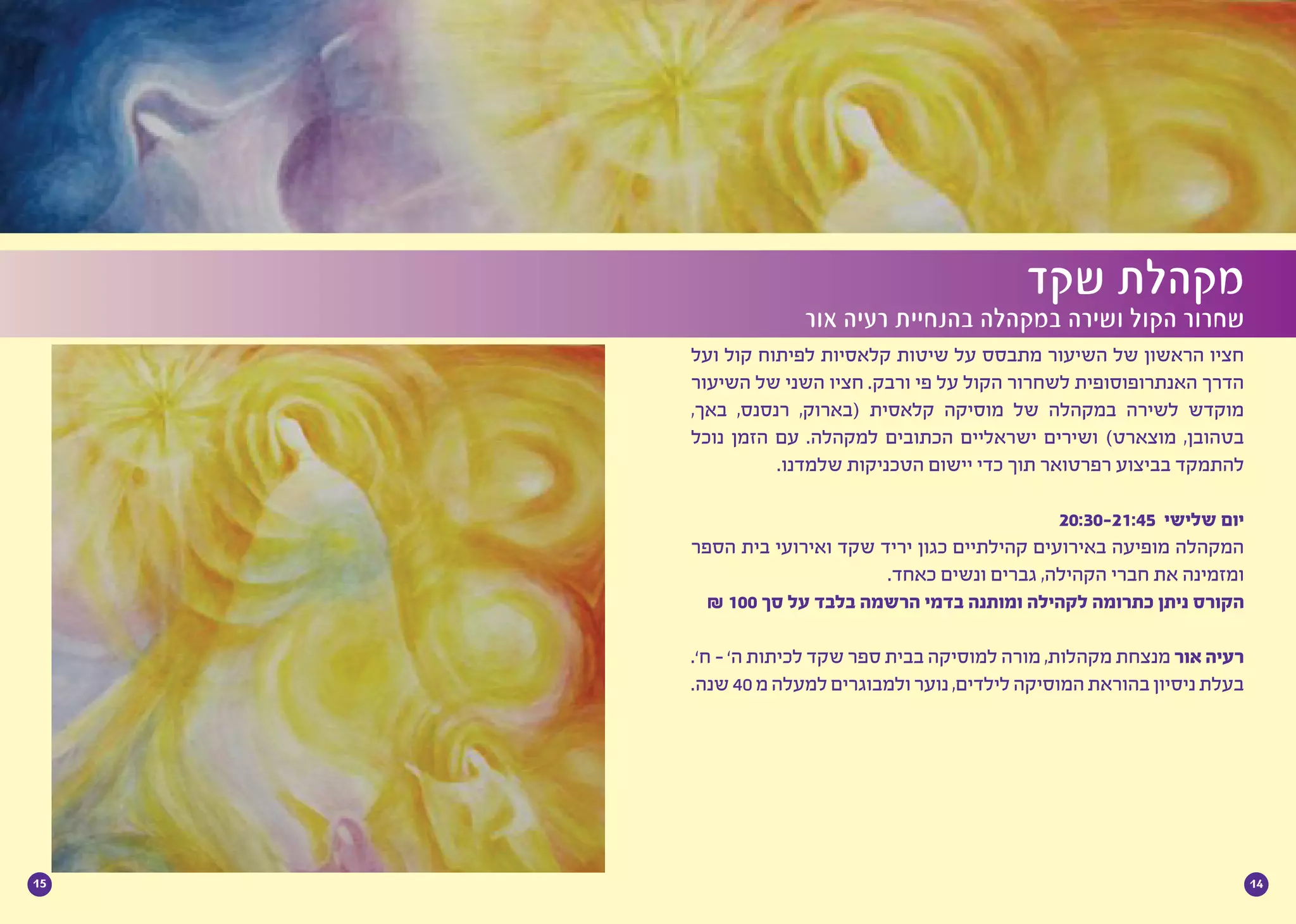 1415
‫ועל‬ ‫קול‬ ‫לפיתוח‬ ‫קלאסיות‬ ‫שיטות‬ ‫על‬ ‫מתבסס‬ ‫השיעור‬ ‫של‬ ‫הראשון‬ ‫חציו‬
‫השיעור‬ ‫של‬ ‫השני‬ ‫חציו‬ .‫ורבק‬ ‫פי‬ ‫על‬ ‫הקול‬ ‫לשחרור‬ ‫האנתרופוסופית‬ ‫הדרך‬
,‫באך‬ ,‫רנסנס‬ ,‫(בארוק‬ ‫קלאסית‬ ‫מוסיקה‬ ‫של‬ ‫במקהלה‬ ‫לשירה‬ ‫מוקדש‬
‫נוכל‬ ‫הזמן‬ ‫עם‬ .‫למקהלה‬ ‫הכתובים‬ ‫ישראליים‬ ‫ושירים‬ )‫מוצארט‬ ,‫בטהובן‬
.‫שלמדנו‬ ‫הטכניקות‬ ‫יישום‬ ‫כדי‬ ‫תוך‬ ‫רפרטואר‬ ‫בביצוע‬ ‫להתמקד‬
	
20:30-21:45 ‫שלישי‬ ‫יום‬
‫הספר‬ ‫בית‬ ‫ואירועי‬ ‫שקד‬ ‫יריד‬ ‫כגון‬ ‫קהילתיים‬ ‫באירועים‬ ‫מופיעה‬ ‫המקהלה‬
.‫כאחד‬ ‫ונשים‬ ‫גברים‬ ,‫הקהילה‬ ‫חברי‬ ‫את‬ ‫ומזמינה‬
₪ 100 ‫סך‬ ‫על‬ ‫בלבד‬ ‫הרשמה‬ ‫בדמי‬ ‫ומותנה‬ ‫לקהילה‬ ‫כתרומה‬ ‫ניתן‬ ‫הקורס‬
.’‫ח‬ - ’‫ה‬ ‫לכיתות‬ ‫שקד‬ ‫ספר‬ ‫בבית‬ ‫למוסיקה‬ ‫מורה‬ ,‫מקהלות‬ ‫מנצחת‬ ‫אור‬ ‫רעיה‬
.‫שנה‬40‫מ‬‫למעלה‬‫ולמבוגרים‬‫נוער‬,‫לילדים‬‫המוסיקה‬‫בהוראת‬‫ניסיון‬‫בעלת‬
‫שקד‬ ‫מקהלת‬
‫אור‬ ‫רעיה‬ ‫בהנחיית‬ ‫במקהלה‬ ‫ושירה‬ ‫הקול‬ ‫שחרור‬
 