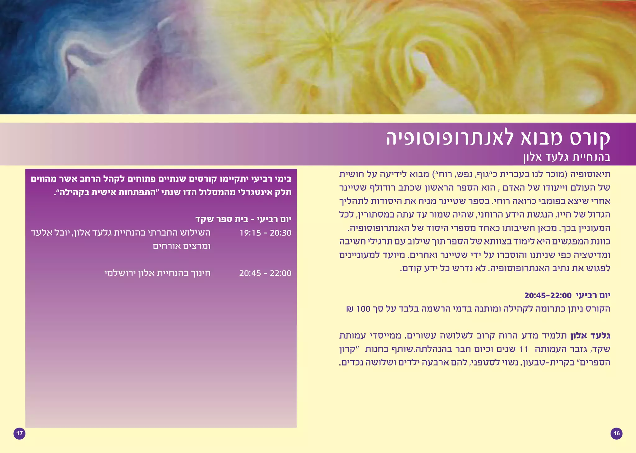 1617
‫חושית‬ ‫על‬ ‫לידיעה‬ ‫מבוא‬ )”‫רוח‬ ,‫נפש‬ ,‫כ”גוף‬ ‫בעברית‬ ‫לנו‬ ‫(מוכר‬ ‫תיאוסופיה‬
‫שטיינר‬ ‫רודולף‬ ‫שכתב‬ ‫הראשון‬ ‫הספר‬ ‫הוא‬ , ‫האדם‬ ‫של‬ ‫וייעודו‬ ‫העולם‬ ‫של‬
‫לתהליך‬ ‫היסודות‬ ‫את‬ ‫מניח‬ ‫שטיינר‬ ‫בספר‬ .‫רוחי‬ ‫כרואה‬ ‫בפומבי‬ ‫שיצא‬ ‫אחרי‬
‫לכל‬ ,‫במסתורין‬ ‫עתה‬ ‫עד‬ ‫שמור‬ ‫שהיה‬ ,‫הרוחני‬ ‫הידע‬ ‫הנגשת‬ ,‫חייו‬ ‫של‬ ‫הגדול‬
.‫האנתרופוסופיה‬ ‫של‬ ‫היסוד‬ ‫מספרי‬ ‫כאחד‬ ‫חשיבותו‬ ‫מכאן‬ .‫בכך‬ ‫המעוניין‬
‫חשיבה‬‫תרגילי‬‫עם‬‫שילוב‬‫תוך‬‫הספר‬‫של‬‫בצוותא‬‫לימוד‬‫היא‬‫המפגשים‬‫כוונת‬
‫למעוניינים‬ ‫מיועד‬ .‫ואחרים‬ ‫שטיינר‬ ‫ידי‬ ‫על‬ ‫והוסברו‬ ‫שניתנו‬ ‫כפי‬ ‫ומדיטציה‬
.‫קודם‬ ‫ידע‬ ‫כל‬ ‫נדרש‬ ‫לא‬ .‫האנתרופוסופיה‬ ‫נתיב‬ ‫את‬ ‫לפגוש‬
	
20:45-22:00 ‫רביעי‬ ‫יום‬
₪ 100 ‫סך‬ ‫על‬ ‫בלבד‬ ‫הרשמה‬ ‫בדמי‬ ‫ומותנה‬ ‫לקהילה‬ ‫כתרומה‬ ‫ניתן‬ ‫הקורס‬
‫עמותת‬ ‫ממייסדי‬ .‫עשורים‬ ‫לשלושה‬ ‫קרוב‬ ‫הרוח‬ ‫מדע‬ ‫תלמיד‬ ‫אלון‬ ‫גלעד‬
‫“קרון‬ ‫בחנות‬ ‫בהנהלתה.שותף‬ ‫חבר‬ ‫וכיום‬ ‫שנים‬ 11 ‫העמותה‬ ‫גזבר‬ ,‫שקד‬
.‫נכדים‬ ‫ושלושה‬ ‫ילדים‬ ‫ארבעה‬ ‫להם‬ ,‫לסטפני‬ ‫נשוי‬ .‫בקרית-טבעון‬ ”‫הספרים‬
‫מהווים‬ ‫אשר‬ ‫הרחב‬ ‫לקהל‬ ‫פתוחים‬ ‫שנתיים‬ ‫קורסים‬ ‫יתקיימו‬ ‫רביעי‬ ‫בימי‬
.”‫בקהילה‬ ‫אישית‬ ‫“התפתחות‬ ‫שנתי‬ ‫הדו‬ ‫מהמסלול‬ ‫אינטגרלי‬ ‫חלק‬
‫שקד‬ ‫ספר‬ ‫בית‬ - ‫רביעי‬ ‫יום‬
‫אלעד‬ ‫יובל‬ ,‫אלון‬ ‫גלעד‬ ‫בהנחיית‬ ‫החברתי‬ ‫השילוש‬ 		19:15 - 20:30
‫אורחים‬ ‫ומרצים‬ 			
‫ירושלמי‬ ‫אלון‬ ‫בהנחיית‬ ‫חינוך‬ 		20:45 - 22:00
‫לאנתרופוסופיה‬ ‫מבוא‬ ‫קורס‬
‫אלון‬ ‫גלעד‬ ‫בהנחיית‬
 