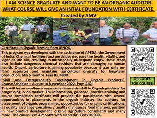 I AM SCIENCE GRADUATE AND WANT TO BE AN ORGANIC AUDITOR
WHAT COURSE WILL GIVE AN INTIAL FOUNDATION WITH CERTIFICATE.
Created by AMV
Certificate in Organic farming from IGNOU.
This program was developed with the assistance of APEDA, the Government
of India. Chemical fertilizers and pesticides decrease the health, vitality, and
vigor of the soil, resulting in nutritionally inadequate crops. These crops
also include dangerous chemical residues that are damaging to human
health. Organic agriculture is gaining popularity because it uses only on-
farm resources and maintains agricultural diversity for long-term
production. Min 6 months Fees Rs. 4800
“Skill and Entrepreneur’s Development in Organic Products”
Course Schedule – August to November 2022. from AIOI
This will be an excellence means to enhance the skill in Organic products for
progressing in job market. The information, guidance, practical training and
course completion certificate will provide the participants with several
opportunities in placements in the organic industry like auditors for
assessment of organic programmes, opportunities for organic certifications,
as quality assurance executives / quality managers / food mangers, position
in new product development, organic agriculture consultants and many
more. The course is of 4 months with 40 credits. Fees Rs 5000
QR CODES
FOR COURSE
 