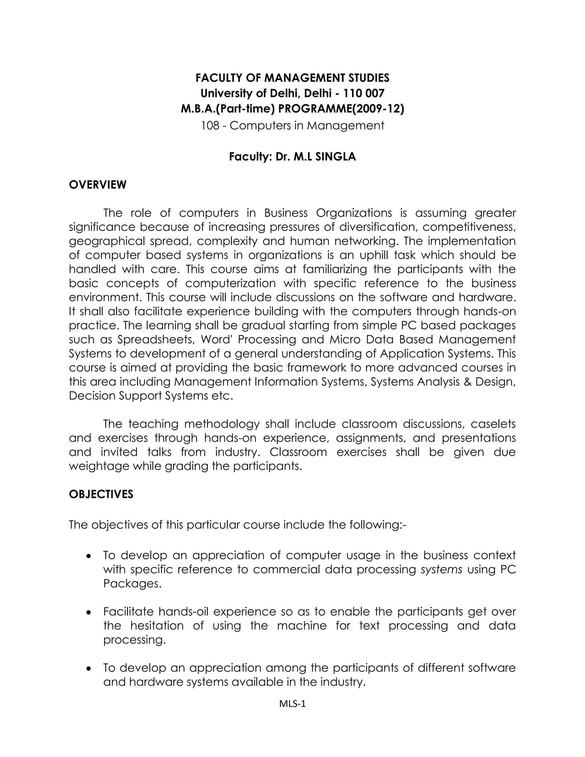 FACULTY OF MANAGEMENT STUDIES <br />University of Delhi, Delhi - 110 007 <br />M.B.A.(Part-time) PROGRAMME(2009-12)<br />108 - Computers in Management<br />Faculty: Dr. M.L SINGLA<br />OVERVIEW<br />The role of computers in Business Organizations is assuming greater significance because of increasing pressures of diversification, competitiveness, geographical spread, complexity and human networking. The implementation of computer based systems in organizations is an uphill task which should be handled with care. This course aims at familiarizing the participants with the basic concepts of computerization with specific reference to the business environment. This course will include discussions on the software and hardware. It shall also facilitate experience building with the computers through hands-on practice. The learning shall be gradual starting from simple PC based packages such as Spreadsheets, Word' Processing and Micro Data Based Management Systems to development of a general understanding of Application Systems. This course is aimed at providing the basic framework to more advanced courses in this area including Management Information Systems, Systems Analysis & Design, Decision Support Systems etc.<br />The teaching methodology shall include classroom discussions, caselets and exercises through hands-on experience, assignments, and presentations and invited talks from industry. Classroom exercises shall be given due weightage while grading the participants.<br />OBJECTIVES<br />The objectives of this particular course include the following:-<br />To develop an appreciation of computer usage in the business context with specific reference to commercial data processing systems using PC Packages.