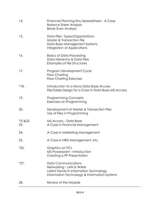 Data QuestCOURSE OUTLINE<br />--------------------------------------------------------------------------------------------------------------------.<br />SessionTopics<br />--------------------------------------------------------------------------------------------------------------------.<br />1&2.Introduction to Computers<br />Use of Computers in Business <br />Elements of Computer System Set-up<br />3&4.Application of Computers in Business - A Case Study <br />Basics of Data Processing Systems<br />Data Processing Systems - A Discussion<br />5.Indian Computing Environment - A Discussion<br />*6.Components of a Computer System <br />Secondary Storage Devices <br />Generations of Computers <br />Generations of Computer Languages <br />Input-Output Devices<br />*7.Introduction to PCs and DOS/Windows - XP<br />*8&9.Popular PC-Software Packages - An Introduction <br />Computer Software Systems<br />Types of Software Systems<br />*10.Text Processing Software <br />Use of MS- Word in Business <br />Mailmerge Commands<br />*11.Introduction to MS- Excel<br />Creation of spreadsheet application <br />Examples of use of Spreadsheet Software <br />Range, Formulas and Functions<br />Data Base & Functions<br />12.Modes of Data Processing <br />Software Development Process <br />File Design & Report Design<br />*13.Graphics on Spreadsheet<br />Problems on Spreadsheet & Graphics <br />Exercises: Grade Processing<br />14.Financial Planning thru Spreadsheet - A Case <br />Balance Sheet Analysis<br />Break Even Analysis<br />15.Data Files- Types/Organizations <br />Master & Transaction File <br />Data Base Management Systems <br />Integration of Applications<br />16.Basics of Data Processing <br />Data Hierarchy & Data Files <br />EXamples of File Structures<br />17.Program Development Cycle <br />Flow Charting<br />Flow Charting Exercises<br />*18. Introduction to a Micro Data Base-Access<br />File/Table Design for a Case in Data Base-MS-Access<br />19.Programming Concepts <br />Exercises on Programming<br />20.Development of Master & Transaction Files <br />Use of Files in Programming<br />*21&22MS-Access - Data Base<br />23.A Case in Financial Management<br />24.A Case in Marketing Management<br />25.A Case in HRD Management, etc.<br />*26.Graphics on PCs <br />MS-Powerpoint - Introduction <br />Creating a PP Presentation<br />*27.Data Communications<br />Networking - LAN & WANs<br />Latest Trends in Information Technology <br />Information Technology & Information Systems<br />28.Review of the Module<br />--------------------------------------------------------------------------------------------------------------------.<br />FACULTY OF MANAGEMENT STUDIES, DELHI -110007 <br />108: COMPUTERS IN MANAGEMENT-MBA(PT)<br />by : Dr.M.L.Singla<br />Internal Assessment Evaluation<br />1.Classroom Exercises:<br />Primarily to evaluate the Class-room Participation as well as the hands-on practice on various software systems as prescribed in the class from time to time.<br />2.Term Paper (Individual) : Last Date: 12.02.2010<br />On a particular subject related to Computer Technology and/or its Applications in the business organizations. The term paper should be a commentary based on review of 45 articles related to the subject chosen. The length of the term paper should not exceed 5-6 pages neatly typed out on MS-Word or equivalent text processing software. A bibliographic list of all the articles use should be given. Copying of language from the articles should be avoided.<br />3.Field Assignment: Last Date: 19.03.2010<br />On a particular organization in business (profit or non-profit), the participant should study the operations of the organization. The IT function should be studied and evaluated on the following aspects:-<br />* hardware platform(s) * software platform( s)<br />* manpower deployed * documentation<br />* networking and * important data bases<br />* budgets for IT* Internet/Intranet applications<br />A report (15-20 meaningful pages) to be prepared and submitted to the instructor. Name and roll number of the participant to be clearly indicated. The name(s) and contact (Address/Telephone/Fax/E-mail) of the IT Head in the organization to be mentioned on the cover of the report.<br />The assignment to be concluded with a presentation/personal interaction with the instructor.<br />(No request for extension of the last date shall be entertained please)<br />