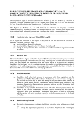 1


REGULATIONS FOR THE DEGREE OF BACHELOR OF ARTS (BA) IN
CONJUNCTION WITH THE DEGREE OF BACHELOR OF EDUCATION IN
LANGUAGE EDUCATION (BEd[LangEd])


These regulations apply to students admitted to the Bachelor of Arts and Bachelor of Education in
Language Education (BA&BEd[LangEd]) curriculum in the academic year 2010-2011 and thereafter.
See also General Regulations and Regulations for First Degree Curricula.

The degrees of Bachelor of Arts and Bachelor of Education in Language Education
(BA&BEd[LangEd]) are awarded for the satisfactory completion, on a full-time basis, of prescribed
programmes of study in English Language and Linguistics and English Language Education.


AE32       Admission to the degrees of BA and BEd(LangEd)

To be eligible for admission to the degrees of Bachelor of Arts and Bachelor of Education in
Language Education, candidates shall
    (a) comply with the General Regulations;
    (b) comply with the Regulations for First Degree Curricula; and
    (c) satisfy all the requirements of the curriculum in accordance with these regulations and the
          syllabuses.


AE33       Period of study

The curriculum for the degrees of Bachelor of Arts and Bachelor of Education in Language Education
shall normally require eight semesters of full-time study, extending over not fewer than four academic
years, and shall include any assessment to be held during and/or at the end of each semester.
Candidates shall not in any case be permitted to extend their studies beyond the maximum period of
registration of six academic years, unless otherwise permitted or required by the Board of Studies in
Bachelor of Arts and Bachelor of Education in Language Education.


AE34       Selection of courses

     (a)   Candidates shall select their courses in accordance with these regulations and the
           guidelines specified in the syllabuses before the beginning of each semester. Changes to
           the selection of courses may be made only during the add/drop period of the semester in
           which the course begins, and such changes shall not be reflected in the transcript of the
           candidate. Requests for changes after the designated add/drop period of the semester shall
           not normally be considered.
     (b)   Candidates in any semester shall select courses only after obtaining approval from the
           Heads of the Teaching Departments concerned, and the selection shall be subject to
           compliance with these regulations. Withdrawal from courses beyond the designated
           add/drop period will not be permitted, except for medical reasons approved by the Board
           of Studies.


AE35       Curriculum requirements

     (a)   To complete the curriculum, candidates shall follow instruction in the syllabuses prescribed
           and
           (i)   satisfy the requirements prescribed in UG5 of the Regulations for First Degree
 