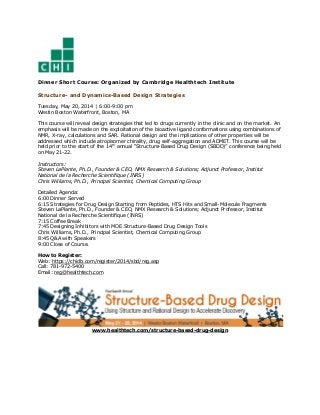 Dinner Short Course: Organized by Cambridge Healthtech Institute
Structure- and Dynamics-Based Design Strategies
Tuesday, May 20, 2014 | 6:00-9:00 pm
Westin Boston Waterfront, Boston, MA
This course will reveal design strategies that led to drugs currently in the clinic and on the market. An
emphasis will be made on the exploitation of the bioactive ligand conformations using combinations of
NMR, X-ray, calculations and SAR. Rational design and the implications of other properties will be
addressed which include atropisomer chirality, drug self-aggregation and ADMET. This course will be
held prior to the start of the 14th
annual “Structure-Based Drug Design (SBDD)” conference being held
on May 21-22.
Instructors:
Steven LaPlante, Ph.D., Founder & CEO, NMX Research & Solutions; Adjunct Professor, Institut
National de la Recherche Scientifique (INRS)
Chris Williams, Ph.D., Principal Scientist, Chemical Computing Group
Detailed Agenda:
6:00 Dinner Served
6:15 Strategies for Drug Design Starting from Peptides, HTS Hits and Small-Molecule Fragments
Steven LaPlante, Ph.D., Founder & CEO, NMX Research & Solutions; Adjunct Professor, Institut
National de la Recherche Scientifique (INRS)
7:15 Coffee Break
7:45 Designing Inhibitors with MOE Structure-Based Drug Design Tools
Chris Williams, Ph.D., Principal Scientist, Chemical Computing Group
8:45 Q&A with Speakers
9:00 Close of Course.
How to Register:
Web: https://chidb.com/register/2014/sbd/reg.asp
Call: 781-972-5400
Email: reg@healthtech.com
www.healthtech.com/structure-based-drug-design
 