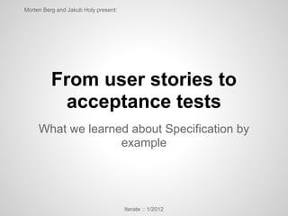 Morten Berg and Jakub Holy present:




          From user stories to
           acceptance tests
     What we learned about Specification by
                   example




                                      Iterate :: 1/2012
 