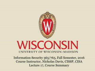 Information Security 365/765, Fall Semester, 2016
Course Instructor, Nicholas Davis, CISSP, CISA
Lecture 17, Course Summary
 