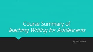 Course Summary of
Teaching Writing for Adolescents
By Beth Williams
 