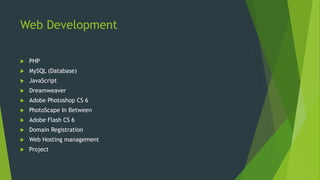 Web Development
PHP
MySQL (Database)
JavaScript
Dreamweaver
Adobe Photoshop CS 6
PhotoScape In Between
Adobe Flash CS 6
Domain Registration
Web Hosting management
Project