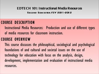 E DTE C H 101: Instructional Media Resources
                   Second Sem ester / SY 201 1 -201 2


COURSE DESCRIPTION
  Instructional Media Resources:  Production and use of different types
  of media resources for classroom instruction.
COURSE OVERVIEW
  This course discusses the philosophical, sociological and psychological
  foundations of and cultural and societal issues on the use of
  technology for education with focus on the analysis, design,
  development, implementation and evaluation of instructional media
  resources.
 