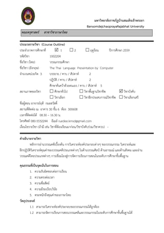 มหาวิทยาลัยราชภัฏบ้านสมเด็จเจ้าพระยา
BansomdejchaoprayaRajabhat University
คณะครุศาสตร์ สาขาวิชาภาษาไทย
ประมวลรายวิชา (Course Outline)
ประจำภำคกำรศึกษำที่  1  2  ฤดูร้อน ปีกำรศึกษำ 2559
รหัสวิชำ 1002204
ชื่อวิชำ (ไทย) วรรณกรรมศึกษำ
ชื่อวิชำ (อังกฤษ) The Thai Language Presentation by Computer
จำนวนหน่วยกิต 3 บรรยำย / คำบ / สัปดำห์ 2
ปฏิบัติ / คำบ / สัปดำห์ 2
ศึกษำค้นคว้ำด้วยตนเอง / คำบ / สัปดำห์ 5
สถำนภำพของวิชำ  ศึกษำทั่วไป  วิชำพื้นฐำนวิชำชีพ  วิชำบังคับ
 วิชำเลือก  วิชำฝึกประสบกำรณ์วิชำชีพ  วิชำเลือกเสรี
ชื่อผู้สอน อำจำรย์ฤดี กมลสวัสดิ์
สถำนที่ติดต่อ ณ อำคำร 30 ชั้น 6 ห้อง 300608
เวลำที่ติดต่อได้ 08.30 – 16.30 น.
โทรศัพท์ 080-5532244 อีเมล์ ruedee.kmsd@gmail.com
เงื่อนไขรำยวิชำ (ถ้ำมี เช่น วิชำที่ต้องเรียนมำก่อน/วิชำบังคับร่วม/วิชำควบ) -
คาอธิบายรายวิชา
หลักการอ่านวรรณคดีเบื้องต้น การวิเคราะห์องค์ประกอบต่างๆ ของวรรณกรรม วิเคราะห์และ
ฝึกปฏิบัติวิเคราะห์คุณค่าของวรรณคดีประเภทต่างๆ ในด้านวรรณศิลป์ ด้านอารมณ์ และด้านสังคม และอ่าน
วรรณคดีไทยประเภทต่างๆ การเชื่อมโยงสู่การจัดการเรียนการสอนในระดับการศึกษาขั้นพื้นฐาน
คุณธรรมที่เป็นจุดเน้นในการสอน
1. ควำมรับผิดชอบต่อกำรเรียน
2. ควำมตรงต่อเวลำ
3. ควำมซื่อสัตย์
4. ควำมมีระเบียบวินัย
5. ตระหนักถึงคุณค่ำของภำษำไทย
วัตถุประสงค์
1.1 สำมำรถวิเครำะห์องค์ประกอบของวรรณกรรมได้ถูกต้อง
1.2 สำมำรถจัดกำรเรียนกำรสอนวรรณคดีและวรรณกรรมในระดับกำรศึกษำขั้นพื้นฐำนได้
 