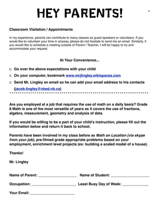 4 Hey Parents! 
Classroom Visitation / Appointments 
In my experience, parents can contribute to many classes as guest speakers or volunteers. If you 
would like to volunteer your time in anyway, please do not hesitate to send me an email. Similarly, if 
you would like to schedule a meeting outside of Parent / Teacher, I will be happy to try and 
accommodate your request. 
At Your Convenience... 
Go over the above expectations with your child 
On your computer, bookmark www.mrjlingley.wikispaces.com 
Send Mr. Lingley an email so he can add your email address to his contacts 
(jacob.lingley@nbed.nb.ca) 
Are you employed at a job that requires the use of math on a daily basis? Grade 
8 Math is one of the most versatile of years as it covers the use of fractions, 
algebra, measurement, geometry and analysis of data. 
If you would be willing to be a part of your child’s instruction, please fill out the 
information below and return it back to school. 
Parents have been involved in my class before as Math on Location (via skype 
from your job), pre-filmed grade appropriate problems based on your 
employment, enrichment level projects (ex: building a scaled model of a house). 
Thanks! 
Mr. Lingley 
Name of Parent: ___________________ Name of Student: ___________________ 
Occupation: ______________________ Least Busy Day of Week: _____________ 
Your Email: ______________________ 
 
