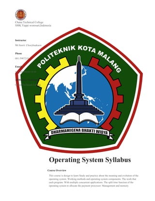 Chana Technical College
SMK Yappi wonosari,Indonesia
Operating System Syllabus
Course Overview
This course is design to learn Study and practice about the meaning and evolution of the
operating system. Working methods and operating system components. The work that
each program. With multiple concurrent applications. The split time function of the
operating system to allocate the payment processor. Management and memory
Instructor
Mr.Suwit Choeybuakaew
Phone
081-5987219
Email
suwit@chanatc.ac.th
Affiliation / Institution
Chana Technical College
 