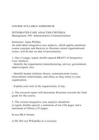 COURSE SYLLABUS ADDENDUM
INTEGRATED CASE ANALYSIS CRITERIA
Management 350: Administrative Communications
Instructor: Anna Phillips
An individual integrative case analysis, which applies pertinent
course concepts and theories to illustrate actual organizational
issues, will be due on date of presentation.
1. One (1) page, typed, double-spaced DRAFT of Integrative
Case Analysis
· Identify the organization (manufacturing, service, government,
import/export, etc)
· Identify human relations theory, communication issues,
intercultural relationships, and ethics as they relate to your
organization.
· Explain your role in the organization, if any.
2. The research report will determine 40 points towards the final
grade for the course.
3. The written integrative case analysis should be:
a) typed, double-spaced, a minimum of ten (10) pages and a
maximum of fifteen (15) pages.
b) use MLA format.
c) Do Not use Wikipedia as a resource.
 