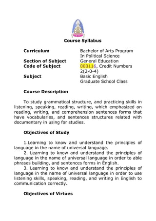 Course Syllabus
Curriculum Bachelor of Arts Program
In Political Science
Section of Subject General Education
Code of Subject 000116, Credit Numbers
2(2-0-4)
Subject Basic English
Graduate School Class
Course Description
To study grammatical structure, and practicing skills in
listening, speaking, reading, writing, which emphasized on
reading, writing, and comprehension sentences forms that
have vocabularies, and sentences structures related with
documentary in using for studies.
Objectives of Study
1.Learning to know and understand the principles of
language in the name of universal language.
2. Learning to know and understand the principles of
language in the name of universal language in order to able
phrases building, and sentences forms in English.
3. Learning to know and understand the principles of
language in the name of universal language in order to use
listening skills, speaking, reading, and writing in English to
communication correctly.
Objectives of Virtues
 