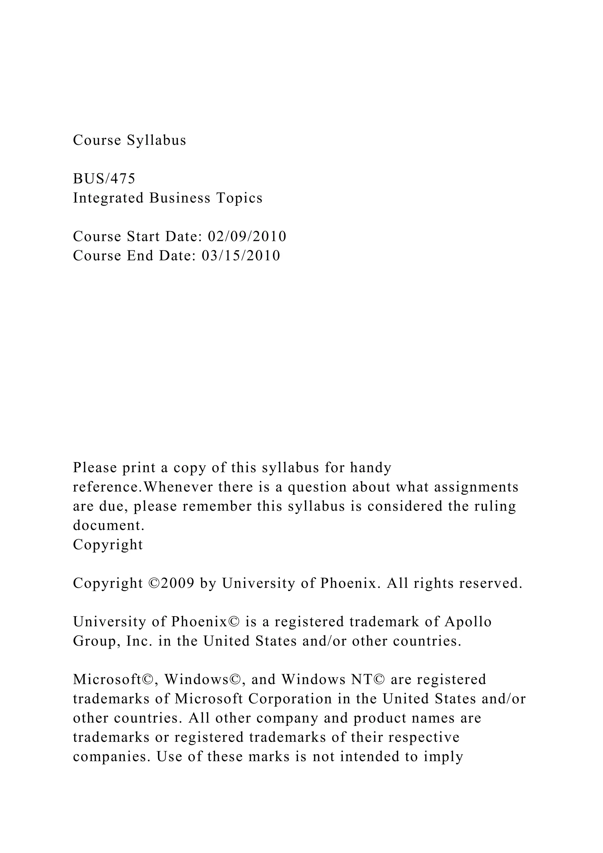 Course Syllabus
BUS/475
Integrated Business Topics
Course Start Date: 02/09/2010
Course End Date: 03/15/2010
Please print a copy of this syllabus for handy
reference.Whenever there is a question about what assignments
are due, please remember this syllabus is considered the ruling
document.
Copyright
Copyright ©2009 by University of Phoenix. All rights reserved.
University of Phoenix© is a registered trademark of Apollo
Group, Inc. in the United States and/or other countries.
Microsoft©, Windows©, and Windows NT© are registered
trademarks of Microsoft Corporation in the United States and/or
other countries. All other company and product names are
trademarks or registered trademarks of their respective
companies. Use of these marks is not intended to imply
 