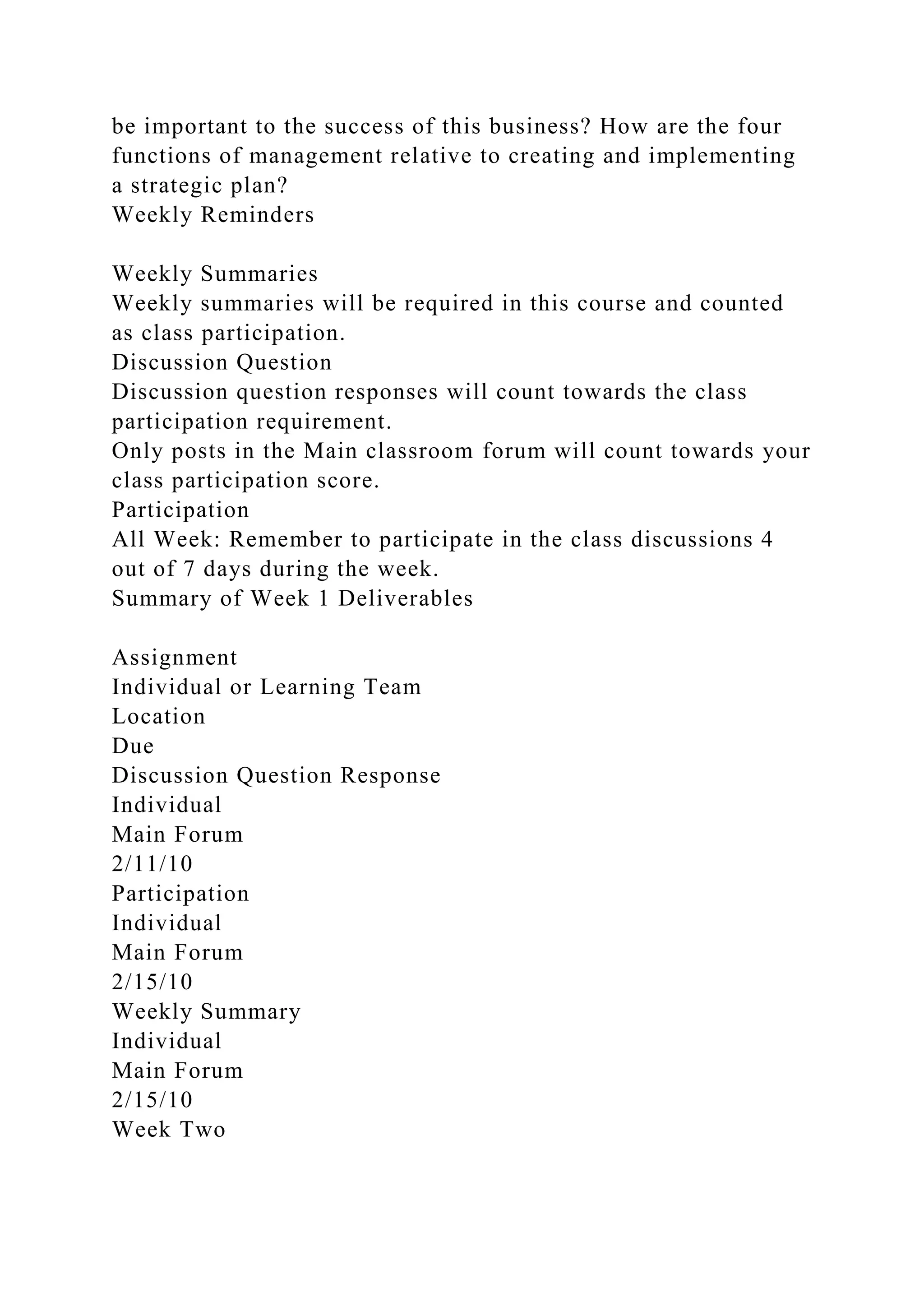 be important to the success of this business? How are the four
functions of management relative to creating and implementing
a strategic plan?
Weekly Reminders
Weekly Summaries
Weekly summaries will be required in this course and counted
as class participation.
Discussion Question
Discussion question responses will count towards the class
participation requirement.
Only posts in the Main classroom forum will count towards your
class participation score.
Participation
All Week: Remember to participate in the class discussions 4
out of 7 days during the week.
Summary of Week 1 Deliverables
Assignment
Individual or Learning Team
Location
Due
Discussion Question Response
Individual
Main Forum
2/11/10
Participation
Individual
Main Forum
2/15/10
Weekly Summary
Individual
Main Forum
2/15/10
Week Two
 