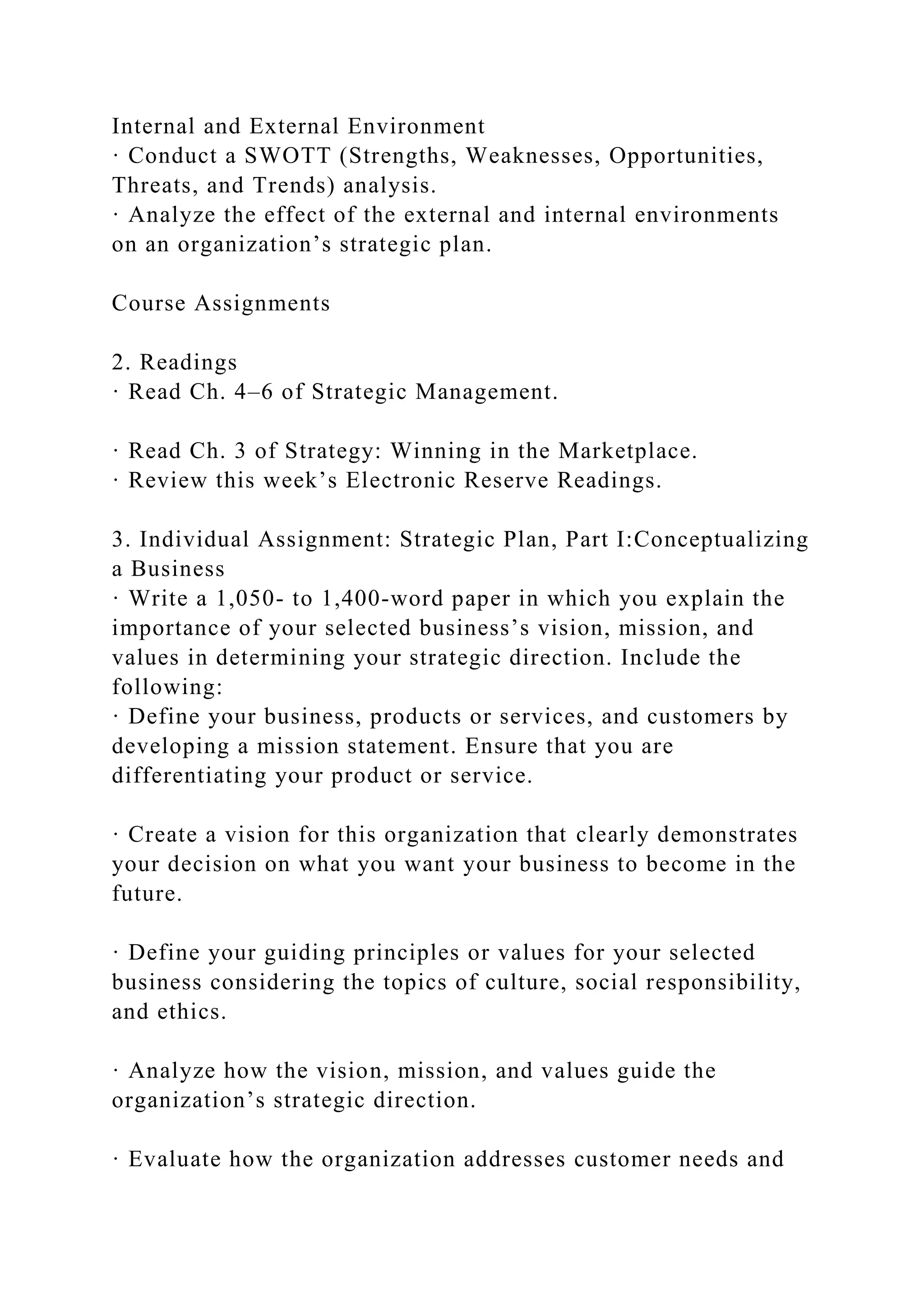 Internal and External Environment
· Conduct a SWOTT (Strengths, Weaknesses, Opportunities,
Threats, and Trends) analysis.
· Analyze the effect of the external and internal environments
on an organization’s strategic plan.
Course Assignments
2. Readings
· Read Ch. 4–6 of Strategic Management.
· Read Ch. 3 of Strategy: Winning in the Marketplace.
· Review this week’s Electronic Reserve Readings.
3. Individual Assignment: Strategic Plan, Part I:Conceptualizing
a Business
· Write a 1,050- to 1,400-word paper in which you explain the
importance of your selected business’s vision, mission, and
values in determining your strategic direction. Include the
following:
· Define your business, products or services, and customers by
developing a mission statement. Ensure that you are
differentiating your product or service.
· Create a vision for this organization that clearly demonstrates
your decision on what you want your business to become in the
future.
· Define your guiding principles or values for your selected
business considering the topics of culture, social responsibility,
and ethics.
· Analyze how the vision, mission, and values guide the
organization’s strategic direction.
· Evaluate how the organization addresses customer needs and
 