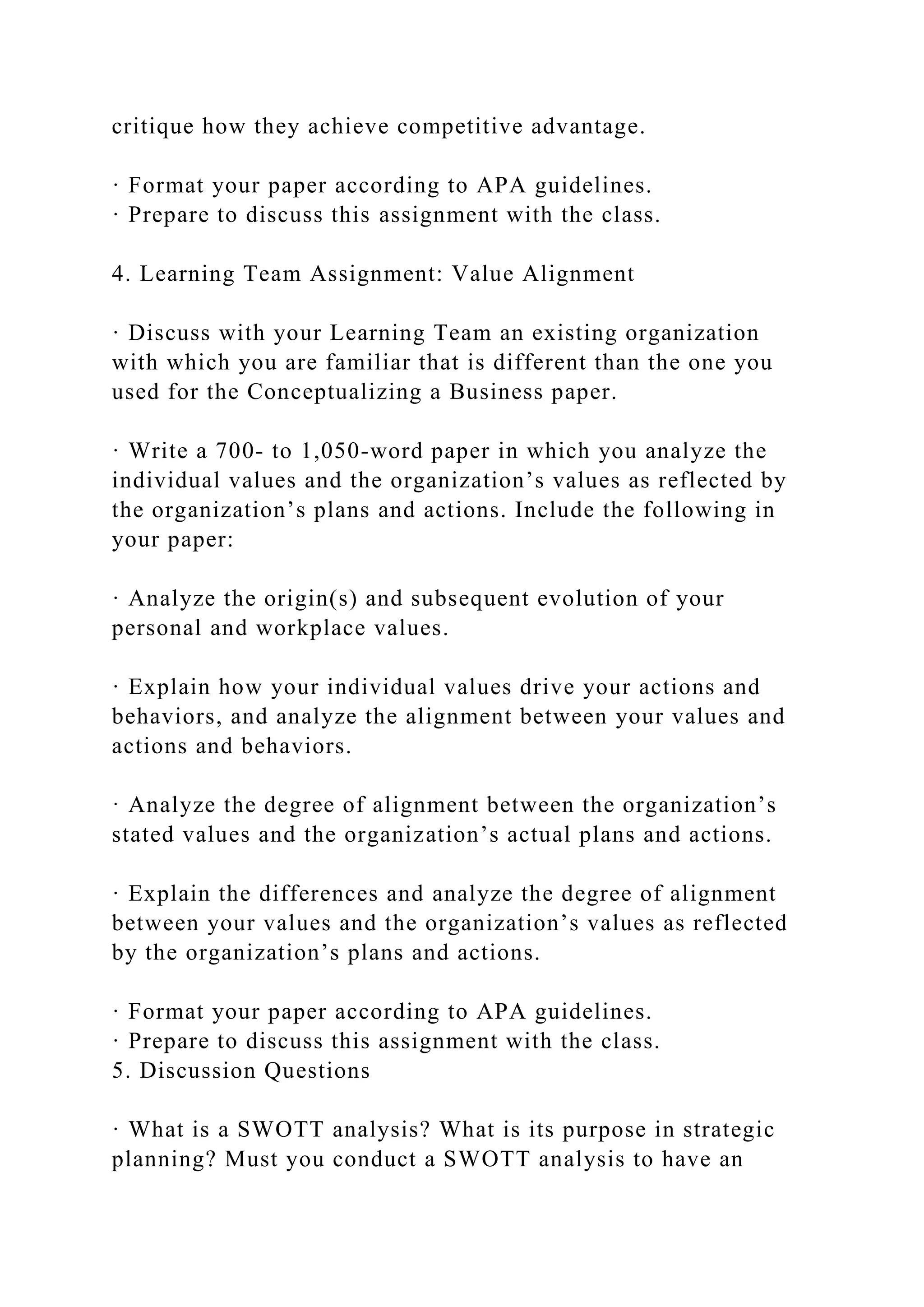 critique how they achieve competitive advantage.
· Format your paper according to APA guidelines.
· Prepare to discuss this assignment with the class.
4. Learning Team Assignment: Value Alignment
· Discuss with your Learning Team an existing organization
with which you are familiar that is different than the one you
used for the Conceptualizing a Business paper.
· Write a 700- to 1,050-word paper in which you analyze the
individual values and the organization’s values as reflected by
the organization’s plans and actions. Include the following in
your paper:
· Analyze the origin(s) and subsequent evolution of your
personal and workplace values.
· Explain how your individual values drive your actions and
behaviors, and analyze the alignment between your values and
actions and behaviors.
· Analyze the degree of alignment between the organization’s
stated values and the organization’s actual plans and actions.
· Explain the differences and analyze the degree of alignment
between your values and the organization’s values as reflected
by the organization’s plans and actions.
· Format your paper according to APA guidelines.
· Prepare to discuss this assignment with the class.
5. Discussion Questions
· What is a SWOTT analysis? What is its purpose in strategic
planning? Must you conduct a SWOTT analysis to have an
 