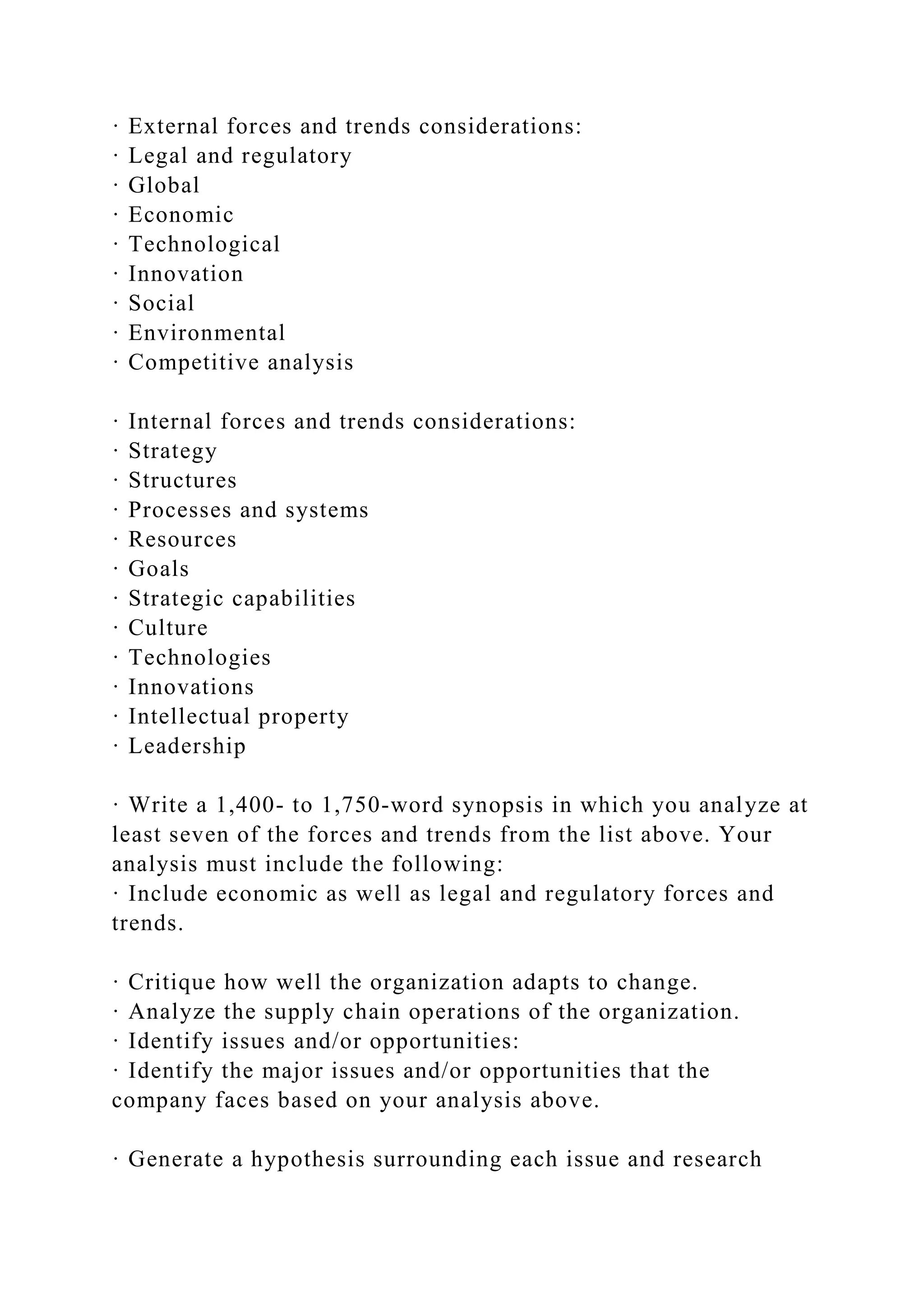 · External forces and trends considerations:
· Legal and regulatory
· Global
· Economic
· Technological
· Innovation
· Social
· Environmental
· Competitive analysis
· Internal forces and trends considerations:
· Strategy
· Structures
· Processes and systems
· Resources
· Goals
· Strategic capabilities
· Culture
· Technologies
· Innovations
· Intellectual property
· Leadership
· Write a 1,400- to 1,750-word synopsis in which you analyze at
least seven of the forces and trends from the list above. Your
analysis must include the following:
· Include economic as well as legal and regulatory forces and
trends.
· Critique how well the organization adapts to change.
· Analyze the supply chain operations of the organization.
· Identify issues and/or opportunities:
· Identify the major issues and/or opportunities that the
company faces based on your analysis above.
· Generate a hypothesis surrounding each issue and research
 