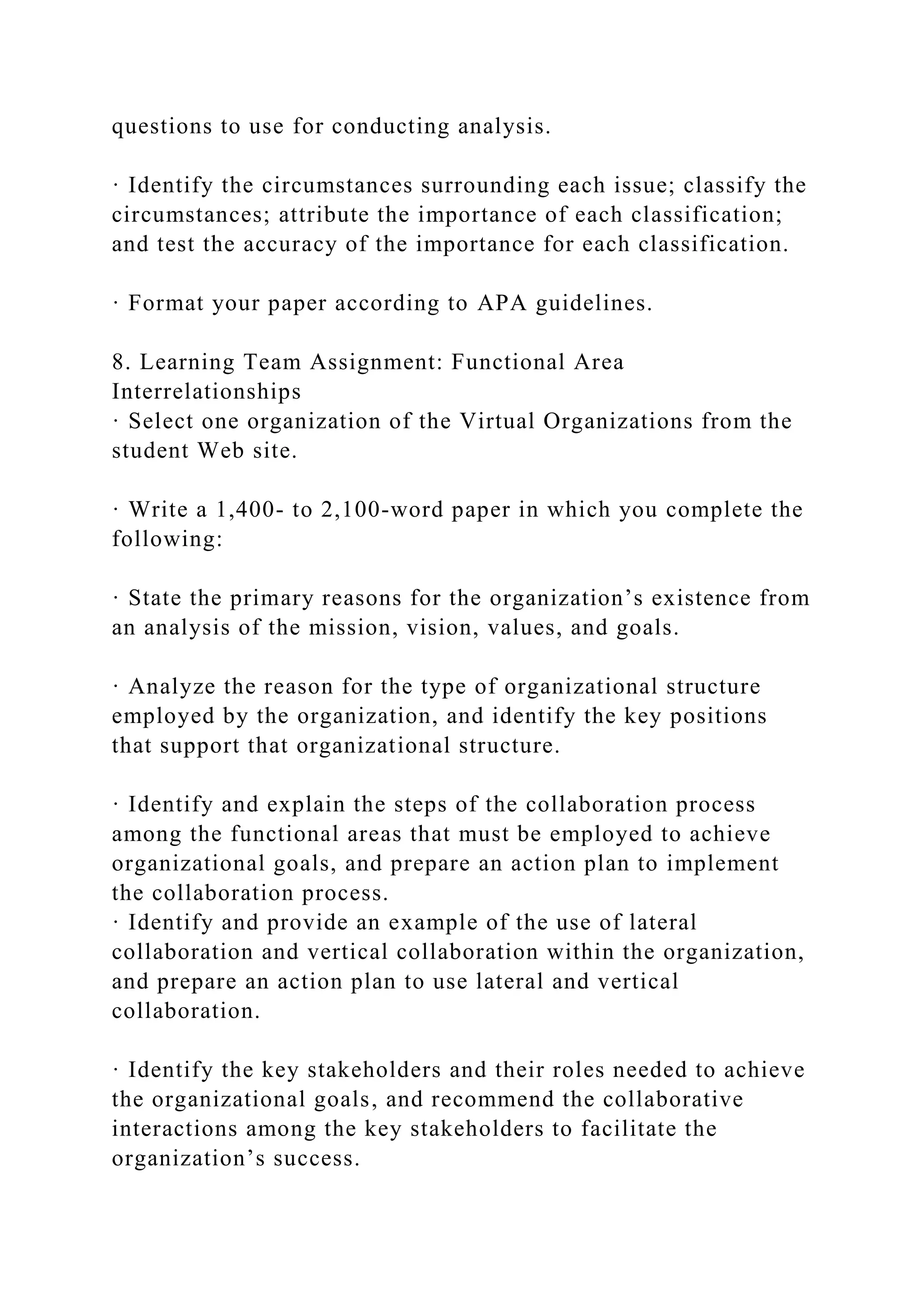 questions to use for conducting analysis.
· Identify the circumstances surrounding each issue; classify the
circumstances; attribute the importance of each classification;
and test the accuracy of the importance for each classification.
· Format your paper according to APA guidelines.
8. Learning Team Assignment: Functional Area
Interrelationships
· Select one organization of the Virtual Organizations from the
student Web site.
· Write a 1,400- to 2,100-word paper in which you complete the
following:
· State the primary reasons for the organization’s existence from
an analysis of the mission, vision, values, and goals.
· Analyze the reason for the type of organizational structure
employed by the organization, and identify the key positions
that support that organizational structure.
· Identify and explain the steps of the collaboration process
among the functional areas that must be employed to achieve
organizational goals, and prepare an action plan to implement
the collaboration process.
· Identify and provide an example of the use of lateral
collaboration and vertical collaboration within the organization,
and prepare an action plan to use lateral and vertical
collaboration.
· Identify the key stakeholders and their roles needed to achieve
the organizational goals, and recommend the collaborative
interactions among the key stakeholders to facilitate the
organization’s success.
 