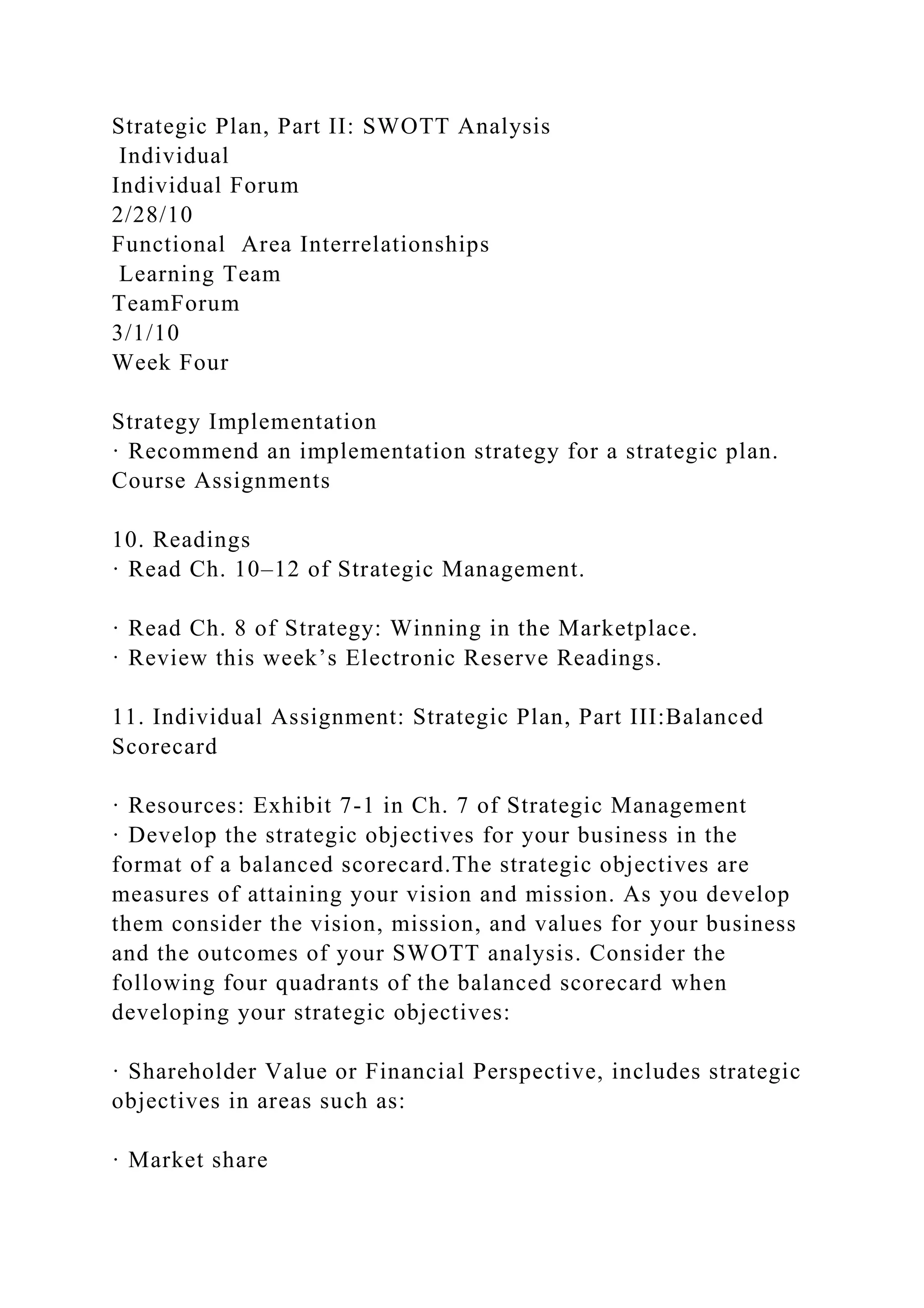 Strategic Plan, Part II: SWOTT Analysis
Individual
Individual Forum
2/28/10
Functional Area Interrelationships
Learning Team
TeamForum
3/1/10
Week Four
Strategy Implementation
· Recommend an implementation strategy for a strategic plan.
Course Assignments
10. Readings
· Read Ch. 10–12 of Strategic Management.
· Read Ch. 8 of Strategy: Winning in the Marketplace.
· Review this week’s Electronic Reserve Readings.
11. Individual Assignment: Strategic Plan, Part III:Balanced
Scorecard
· Resources: Exhibit 7-1 in Ch. 7 of Strategic Management
· Develop the strategic objectives for your business in the
format of a balanced scorecard.The strategic objectives are
measures of attaining your vision and mission. As you develop
them consider the vision, mission, and values for your business
and the outcomes of your SWOTT analysis. Consider the
following four quadrants of the balanced scorecard when
developing your strategic objectives:
· Shareholder Value or Financial Perspective, includes strategic
objectives in areas such as:
· Market share
 