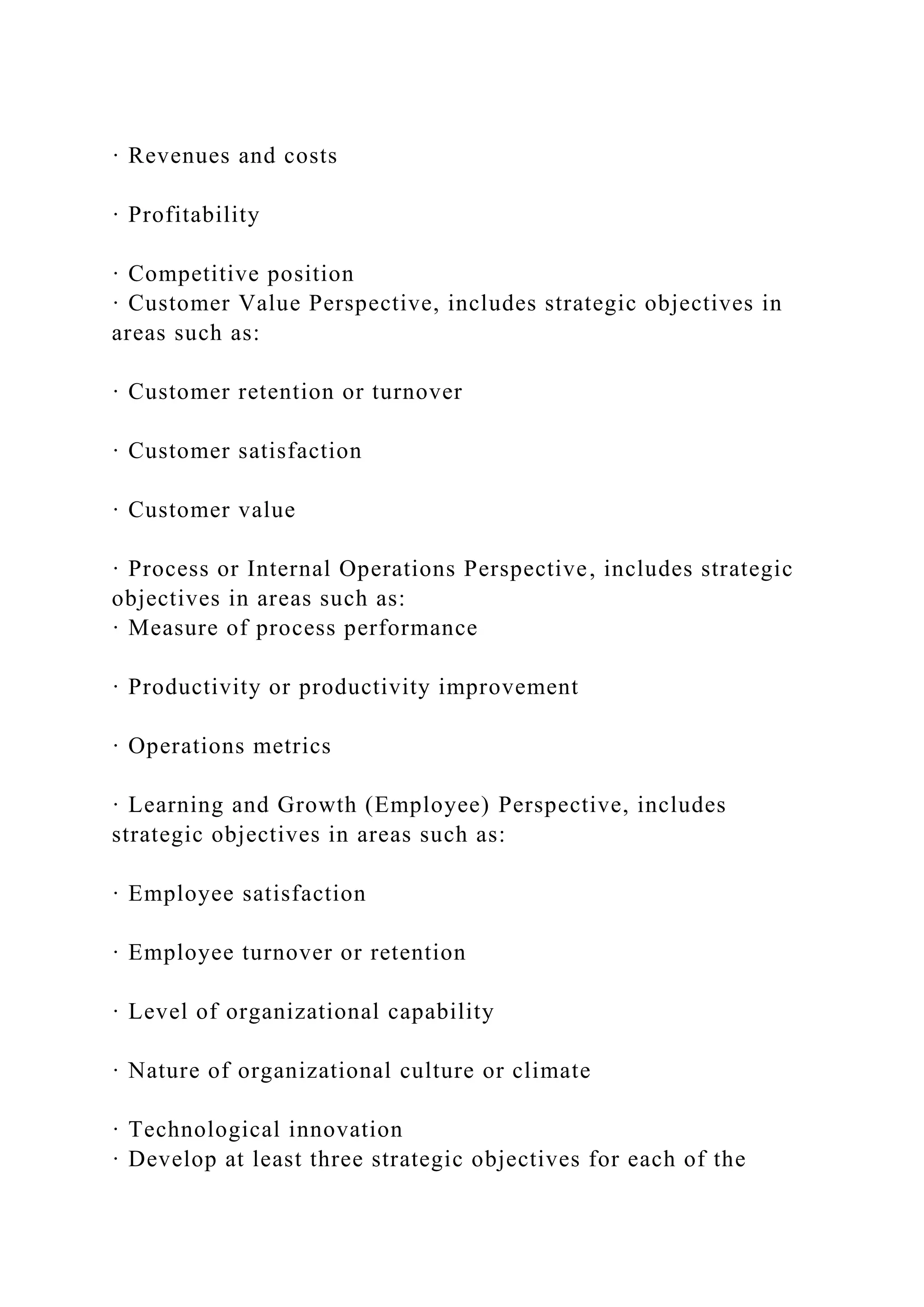 · Revenues and costs
· Profitability
· Competitive position
· Customer Value Perspective, includes strategic objectives in
areas such as:
· Customer retention or turnover
· Customer satisfaction
· Customer value
· Process or Internal Operations Perspective, includes strategic
objectives in areas such as:
· Measure of process performance
· Productivity or productivity improvement
· Operations metrics
· Learning and Growth (Employee) Perspective, includes
strategic objectives in areas such as:
· Employee satisfaction
· Employee turnover or retention
· Level of organizational capability
· Nature of organizational culture or climate
· Technological innovation
· Develop at least three strategic objectives for each of the
 