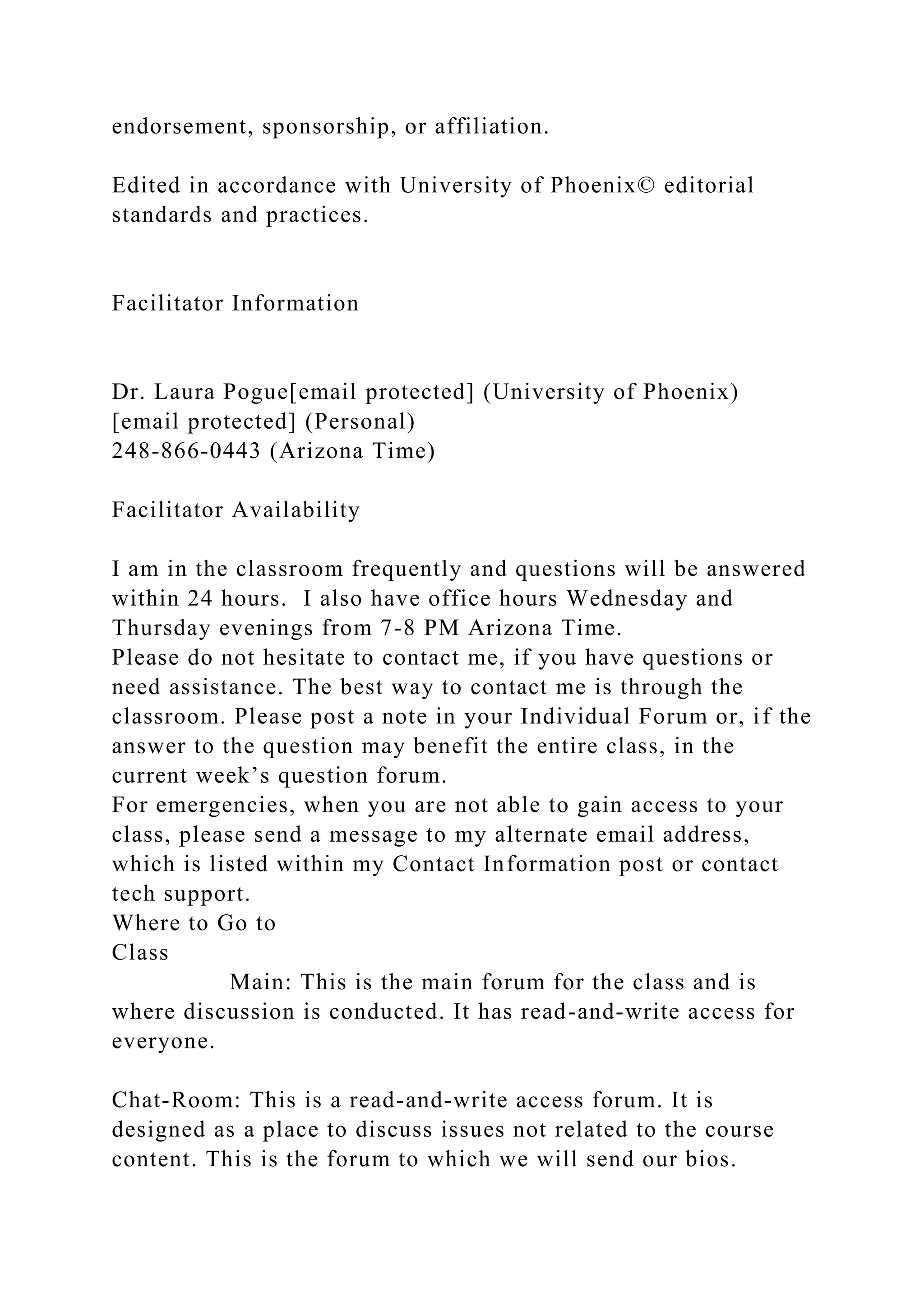 endorsement, sponsorship, or affiliation.
Edited in accordance with University of Phoenix© editorial
standards and practices.
Facilitator Information
Dr. Laura Pogue[email protected] (University of Phoenix)
[email protected] (Personal)
248-866-0443 (Arizona Time)
Facilitator Availability
I am in the classroom frequently and questions will be answered
within 24 hours. I also have office hours Wednesday and
Thursday evenings from 7-8 PM Arizona Time.
Please do not hesitate to contact me, if you have questions or
need assistance. The best way to contact me is through the
classroom. Please post a note in your Individual Forum or, if the
answer to the question may benefit the entire class, in the
current week’s question forum.
For emergencies, when you are not able to gain access to your
class, please send a message to my alternate email address,
which is listed within my Contact Information post or contact
tech support.
Where to Go to
Class
Main: This is the main forum for the class and is
where discussion is conducted. It has read-and-write access for
everyone.
Chat-Room: This is a read-and-write access forum. It is
designed as a place to discuss issues not related to the course
content. This is the forum to which we will send our bios.
 