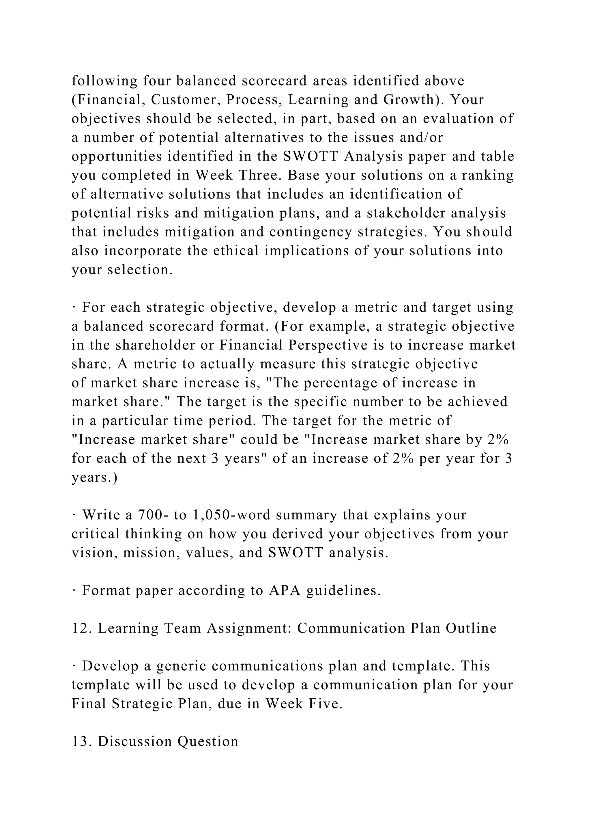 following four balanced scorecard areas identified above
(Financial, Customer, Process, Learning and Growth). Your
objectives should be selected, in part, based on an evaluation of
a number of potential alternatives to the issues and/or
opportunities identified in the SWOTT Analysis paper and table
you completed in Week Three. Base your solutions on a ranking
of alternative solutions that includes an identification of
potential risks and mitigation plans, and a stakeholder analysis
that includes mitigation and contingency strategies. You should
also incorporate the ethical implications of your solutions into
your selection.
· For each strategic objective, develop a metric and target using
a balanced scorecard format. (For example, a strategic objective
in the shareholder or Financial Perspective is to increase market
share. A metric to actually measure this strategic objective
of market share increase is, "The percentage of increase in
market share." The target is the specific number to be achieved
in a particular time period. The target for the metric of
"Increase market share" could be "Increase market share by 2%
for each of the next 3 years" of an increase of 2% per year for 3
years.)
· Write a 700- to 1,050-word summary that explains your
critical thinking on how you derived your objectives from your
vision, mission, values, and SWOTT analysis.
· Format paper according to APA guidelines.
12. Learning Team Assignment: Communication Plan Outline
· Develop a generic communications plan and template. This
template will be used to develop a communication plan for your
Final Strategic Plan, due in Week Five.
13. Discussion Question
 