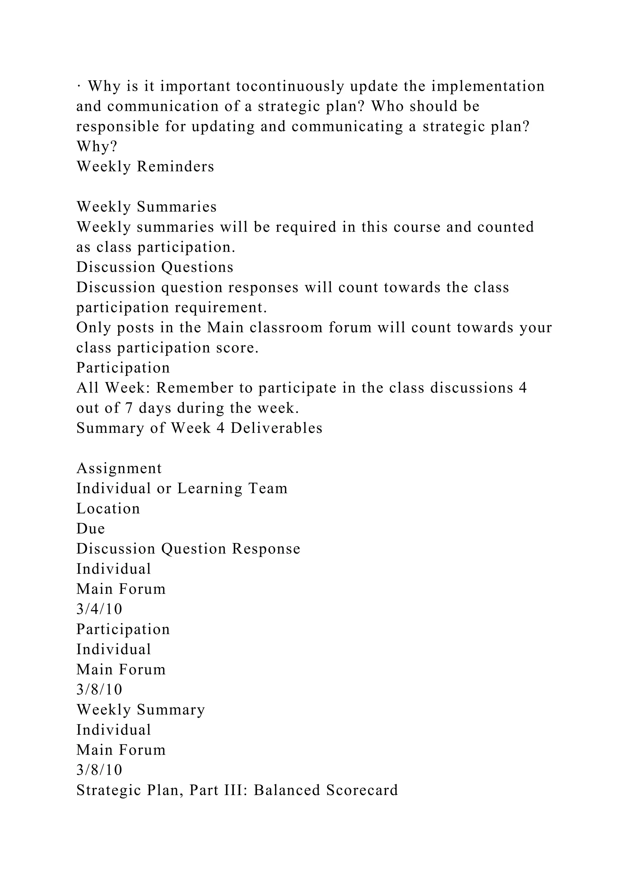 · Why is it important tocontinuously update the implementation
and communication of a strategic plan? Who should be
responsible for updating and communicating a strategic plan?
Why?
Weekly Reminders
Weekly Summaries
Weekly summaries will be required in this course and counted
as class participation.
Discussion Questions
Discussion question responses will count towards the class
participation requirement.
Only posts in the Main classroom forum will count towards your
class participation score.
Participation
All Week: Remember to participate in the class discussions 4
out of 7 days during the week.
Summary of Week 4 Deliverables
Assignment
Individual or Learning Team
Location
Due
Discussion Question Response
Individual
Main Forum
3/4/10
Participation
Individual
Main Forum
3/8/10
Weekly Summary
Individual
Main Forum
3/8/10
Strategic Plan, Part III: Balanced Scorecard
 