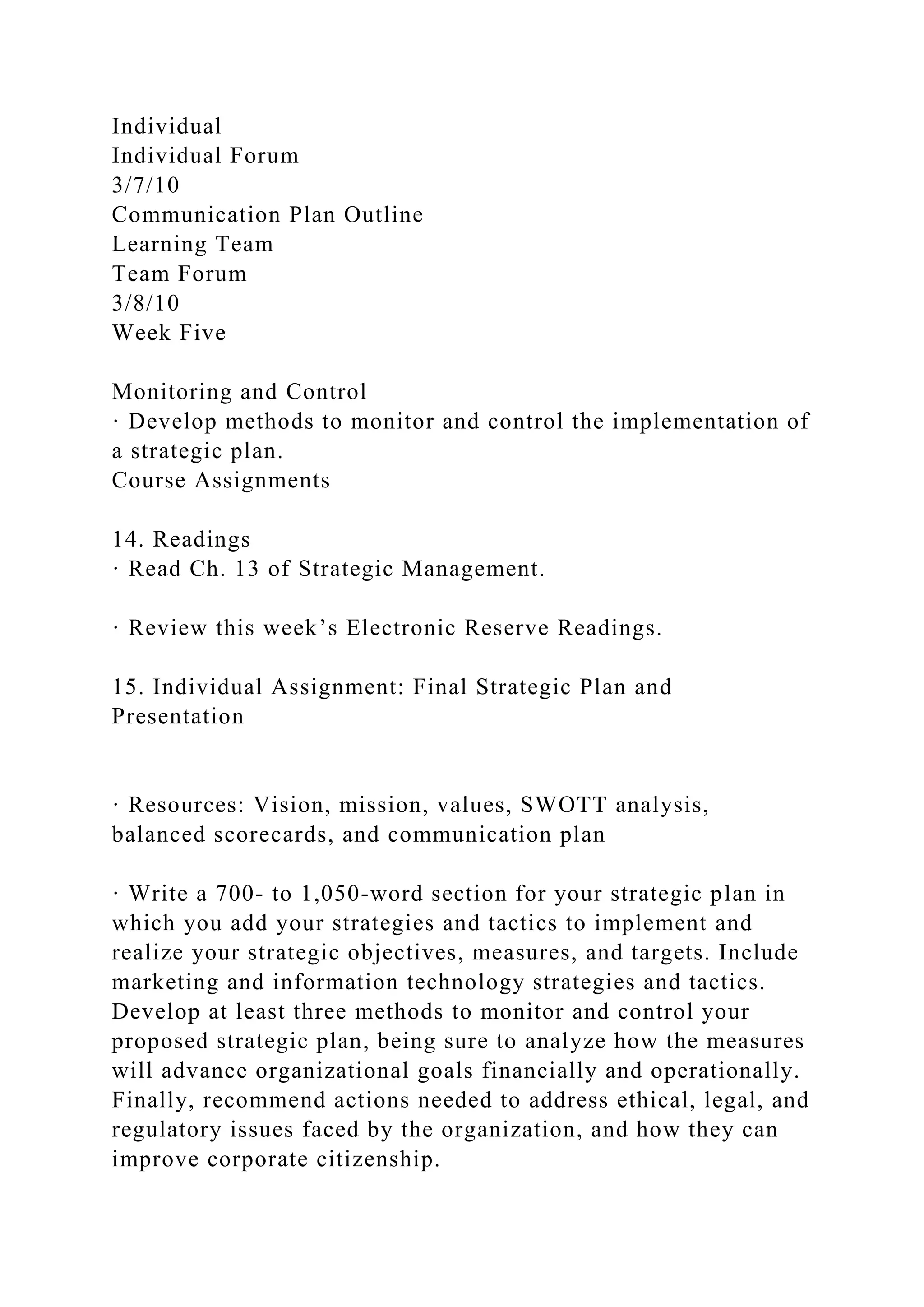 Individual
Individual Forum
3/7/10
Communication Plan Outline
Learning Team
Team Forum
3/8/10
Week Five
Monitoring and Control
· Develop methods to monitor and control the implementation of
a strategic plan.
Course Assignments
14. Readings
· Read Ch. 13 of Strategic Management.
· Review this week’s Electronic Reserve Readings.
15. Individual Assignment: Final Strategic Plan and
Presentation
· Resources: Vision, mission, values, SWOTT analysis,
balanced scorecards, and communication plan
· Write a 700- to 1,050-word section for your strategic plan in
which you add your strategies and tactics to implement and
realize your strategic objectives, measures, and targets. Include
marketing and information technology strategies and tactics.
Develop at least three methods to monitor and control your
proposed strategic plan, being sure to analyze how the measures
will advance organizational goals financially and operationally.
Finally, recommend actions needed to address ethical, legal, and
regulatory issues faced by the organization, and how they can
improve corporate citizenship.
 