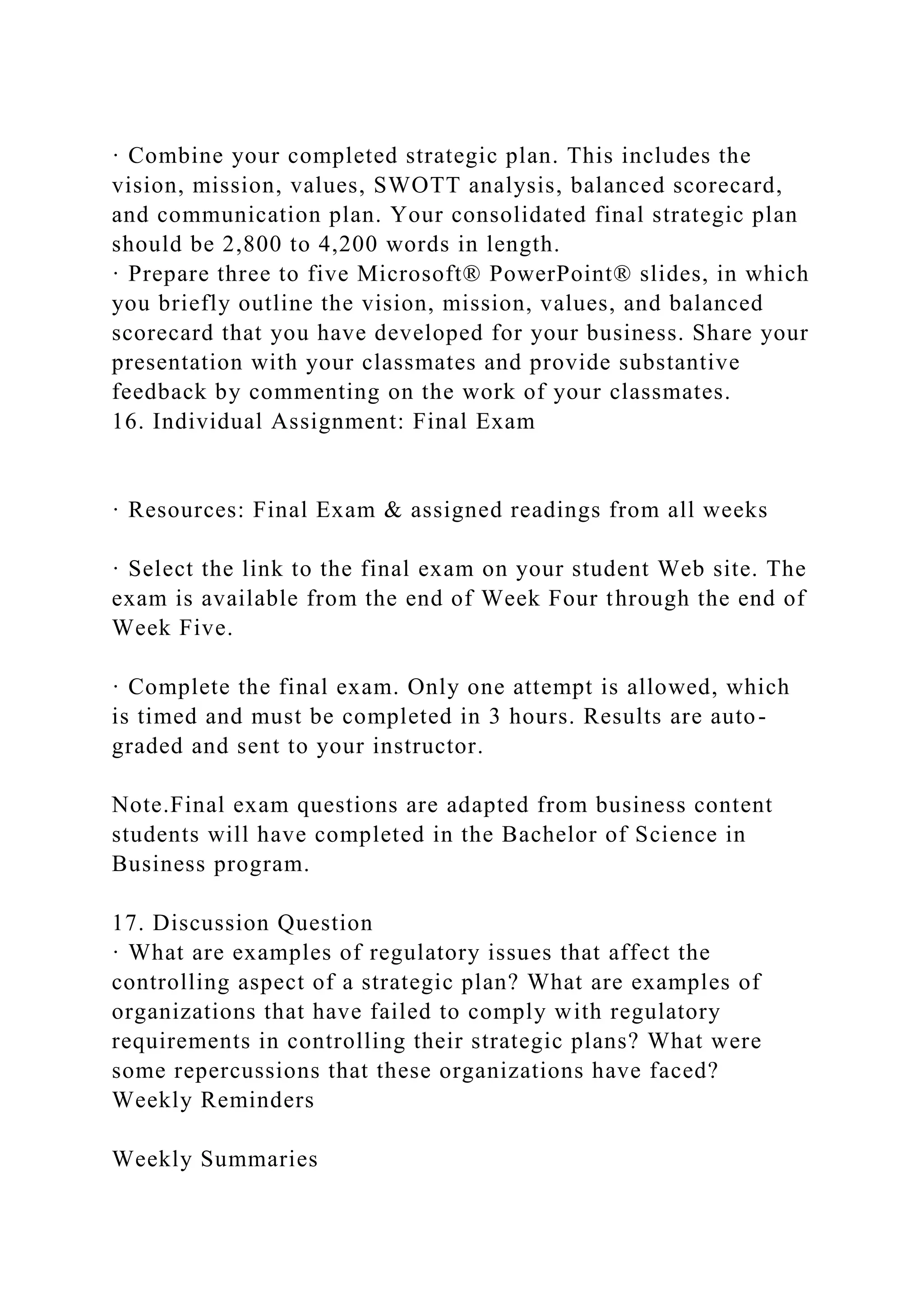 · Combine your completed strategic plan. This includes the
vision, mission, values, SWOTT analysis, balanced scorecard,
and communication plan. Your consolidated final strategic plan
should be 2,800 to 4,200 words in length.
· Prepare three to five Microsoft® PowerPoint® slides, in which
you briefly outline the vision, mission, values, and balanced
scorecard that you have developed for your business. Share your
presentation with your classmates and provide substantive
feedback by commenting on the work of your classmates.
16. Individual Assignment: Final Exam
· Resources: Final Exam & assigned readings from all weeks
· Select the link to the final exam on your student Web site. The
exam is available from the end of Week Four through the end of
Week Five.
· Complete the final exam. Only one attempt is allowed, which
is timed and must be completed in 3 hours. Results are auto-
graded and sent to your instructor.
Note.Final exam questions are adapted from business content
students will have completed in the Bachelor of Science in
Business program.
17. Discussion Question
· What are examples of regulatory issues that affect the
controlling aspect of a strategic plan? What are examples of
organizations that have failed to comply with regulatory
requirements in controlling their strategic plans? What were
some repercussions that these organizations have faced?
Weekly Reminders
Weekly Summaries
 