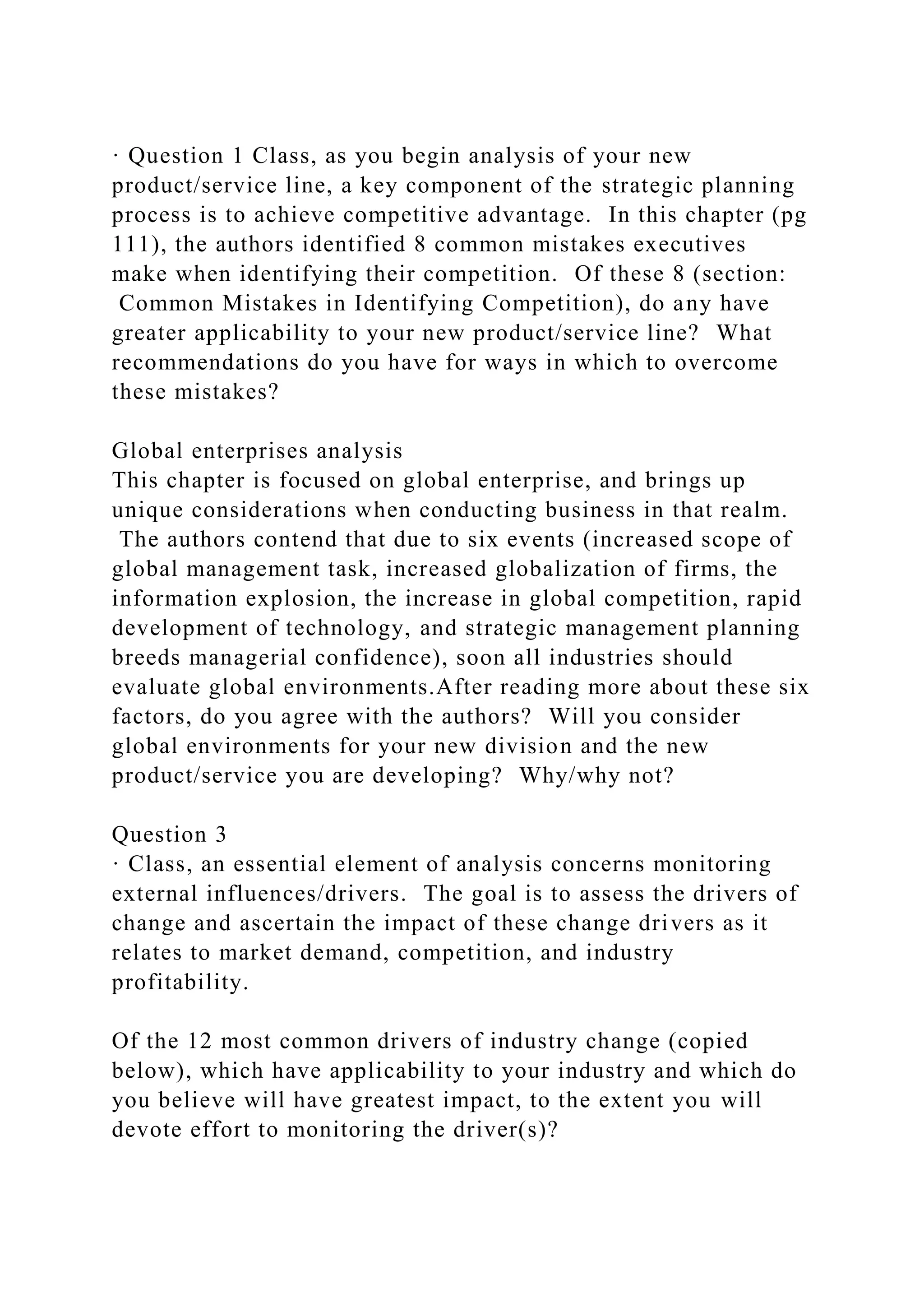 · Question 1 Class, as you begin analysis of your new
product/service line, a key component of the strategic planning
process is to achieve competitive advantage. In this chapter (pg
111), the authors identified 8 common mistakes executives
make when identifying their competition. Of these 8 (section:
Common Mistakes in Identifying Competition), do any have
greater applicability to your new product/service line? What
recommendations do you have for ways in which to overcome
these mistakes?
Global enterprises analysis
This chapter is focused on global enterprise, and brings up
unique considerations when conducting business in that realm.
The authors contend that due to six events (increased scope of
global management task, increased globalization of firms, the
information explosion, the increase in global competition, rapid
development of technology, and strategic management planning
breeds managerial confidence), soon all industries should
evaluate global environments.After reading more about these six
factors, do you agree with the authors? Will you consider
global environments for your new division and the new
product/service you are developing? Why/why not?
Question 3
· Class, an essential element of analysis concerns monitoring
external influences/drivers. The goal is to assess the drivers of
change and ascertain the impact of these change drivers as it
relates to market demand, competition, and industry
profitability.
Of the 12 most common drivers of industry change (copied
below), which have applicability to your industry and which do
you believe will have greatest impact, to the extent you will
devote effort to monitoring the driver(s)?
 