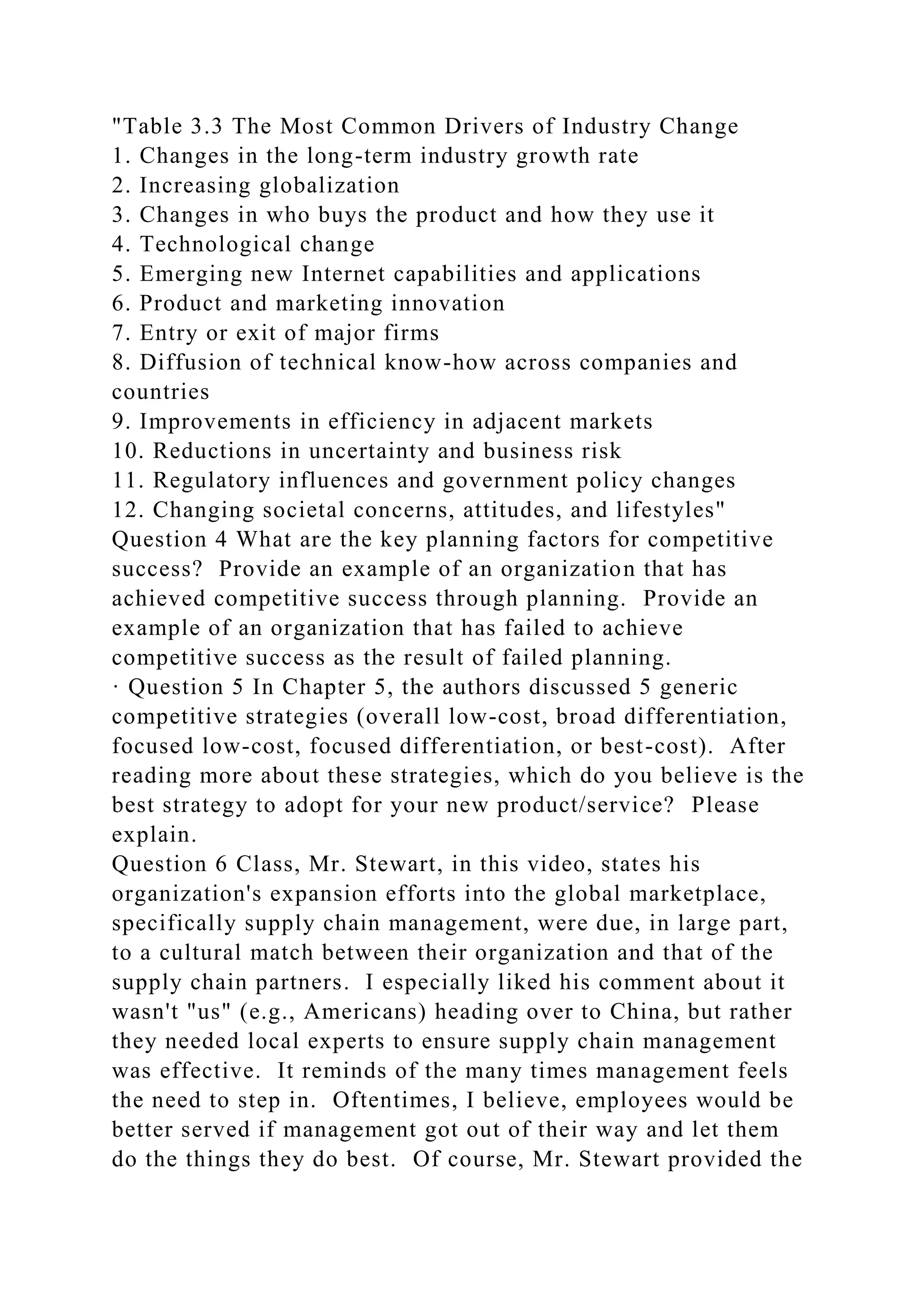"Table 3.3 The Most Common Drivers of Industry Change
1. Changes in the long-term industry growth rate
2. Increasing globalization
3. Changes in who buys the product and how they use it
4. Technological change
5. Emerging new Internet capabilities and applications
6. Product and marketing innovation
7. Entry or exit of major firms
8. Diffusion of technical know-how across companies and
countries
9. Improvements in efficiency in adjacent markets
10. Reductions in uncertainty and business risk
11. Regulatory influences and government policy changes
12. Changing societal concerns, attitudes, and lifestyles"
Question 4 What are the key planning factors for competitive
success? Provide an example of an organization that has
achieved competitive success through planning. Provide an
example of an organization that has failed to achieve
competitive success as the result of failed planning.
· Question 5 In Chapter 5, the authors discussed 5 generic
competitive strategies (overall low-cost, broad differentiation,
focused low-cost, focused differentiation, or best-cost). After
reading more about these strategies, which do you believe is the
best strategy to adopt for your new product/service? Please
explain.
Question 6 Class, Mr. Stewart, in this video, states his
organization's expansion efforts into the global marketplace,
specifically supply chain management, were due, in large part,
to a cultural match between their organization and that of the
supply chain partners. I especially liked his comment about it
wasn't "us" (e.g., Americans) heading over to China, but rather
they needed local experts to ensure supply chain management
was effective. It reminds of the many times management feels
the need to step in. Oftentimes, I believe, employees would be
better served if management got out of their way and let them
do the things they do best. Of course, Mr. Stewart provided the
 