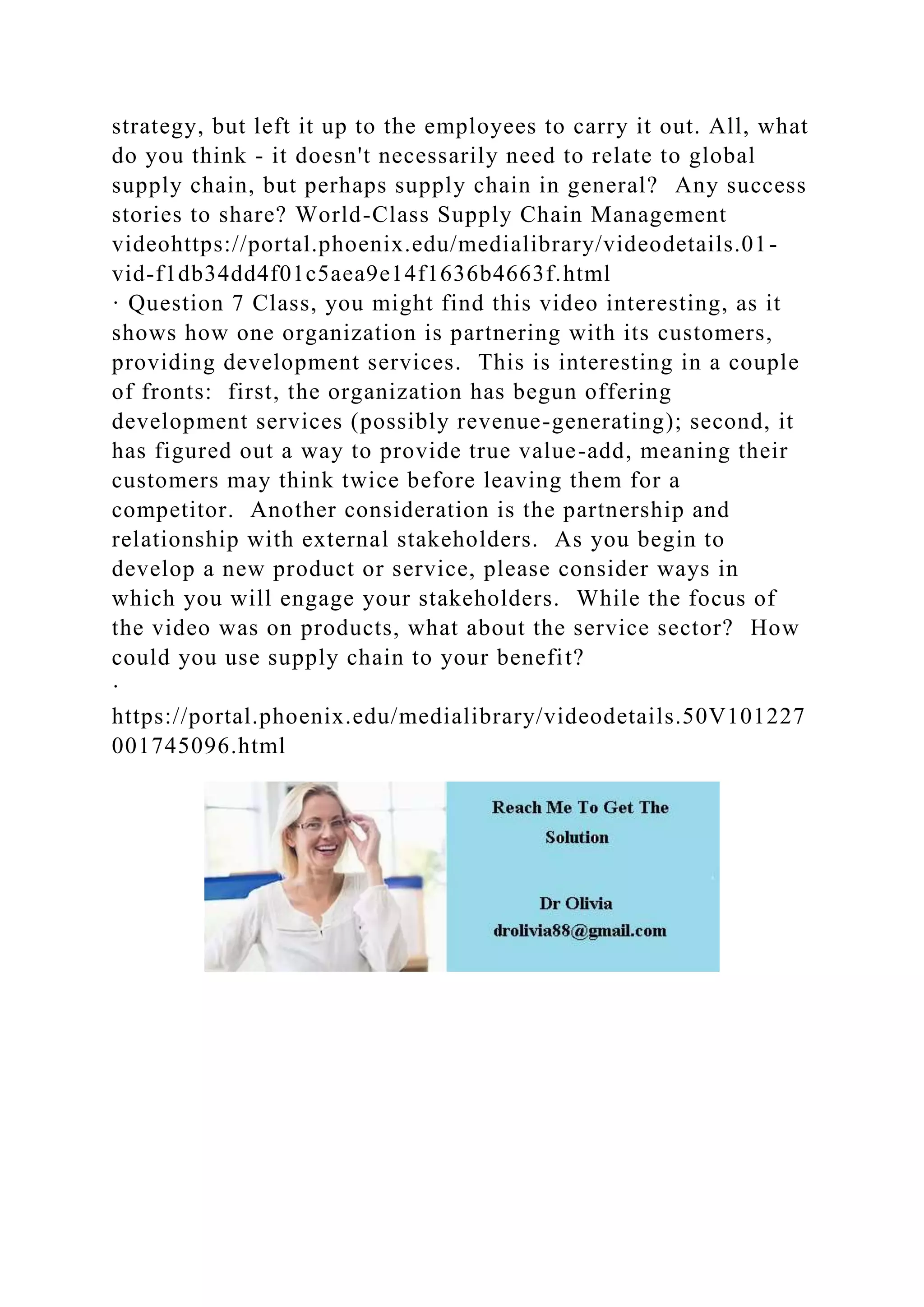 strategy, but left it up to the employees to carry it out. All, what
do you think - it doesn't necessarily need to relate to global
supply chain, but perhaps supply chain in general? Any success
stories to share? World-Class Supply Chain Management
videohttps://portal.phoenix.edu/medialibrary/videodetails.01-
vid-f1db34dd4f01c5aea9e14f1636b4663f.html
· Question 7 Class, you might find this video interesting, as it
shows how one organization is partnering with its customers,
providing development services. This is interesting in a couple
of fronts: first, the organization has begun offering
development services (possibly revenue-generating); second, it
has figured out a way to provide true value-add, meaning their
customers may think twice before leaving them for a
competitor. Another consideration is the partnership and
relationship with external stakeholders. As you begin to
develop a new product or service, please consider ways in
which you will engage your stakeholders. While the focus of
the video was on products, what about the service sector? How
could you use supply chain to your benefit?
·
https://portal.phoenix.edu/medialibrary/videodetails.50V101227
001745096.html
 