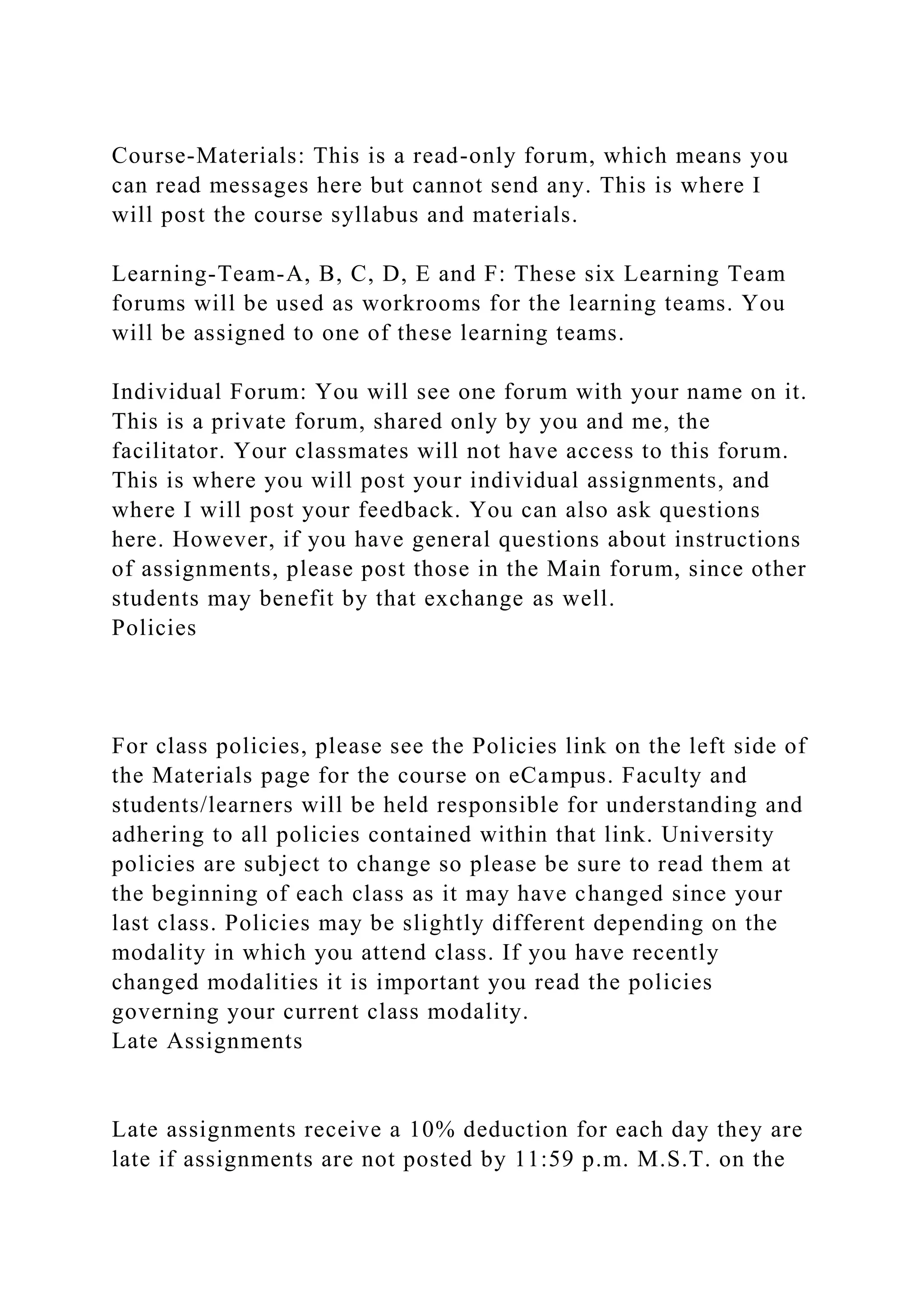 Course-Materials: This is a read-only forum, which means you
can read messages here but cannot send any. This is where I
will post the course syllabus and materials.
Learning-Team-A, B, C, D, E and F: These six Learning Team
forums will be used as workrooms for the learning teams. You
will be assigned to one of these learning teams.
Individual Forum: You will see one forum with your name on it.
This is a private forum, shared only by you and me, the
facilitator. Your classmates will not have access to this forum.
This is where you will post your individual assignments, and
where I will post your feedback. You can also ask questions
here. However, if you have general questions about instructions
of assignments, please post those in the Main forum, since other
students may benefit by that exchange as well.
Policies
For class policies, please see the Policies link on the left side of
the Materials page for the course on eCampus. Faculty and
students/learners will be held responsible for understanding and
adhering to all policies contained within that link. University
policies are subject to change so please be sure to read them at
the beginning of each class as it may have changed since your
last class. Policies may be slightly different depending on the
modality in which you attend class. If you have recently
changed modalities it is important you read the policies
governing your current class modality.
Late Assignments
Late assignments receive a 10% deduction for each day they are
late if assignments are not posted by 11:59 p.m. M.S.T. on the
 