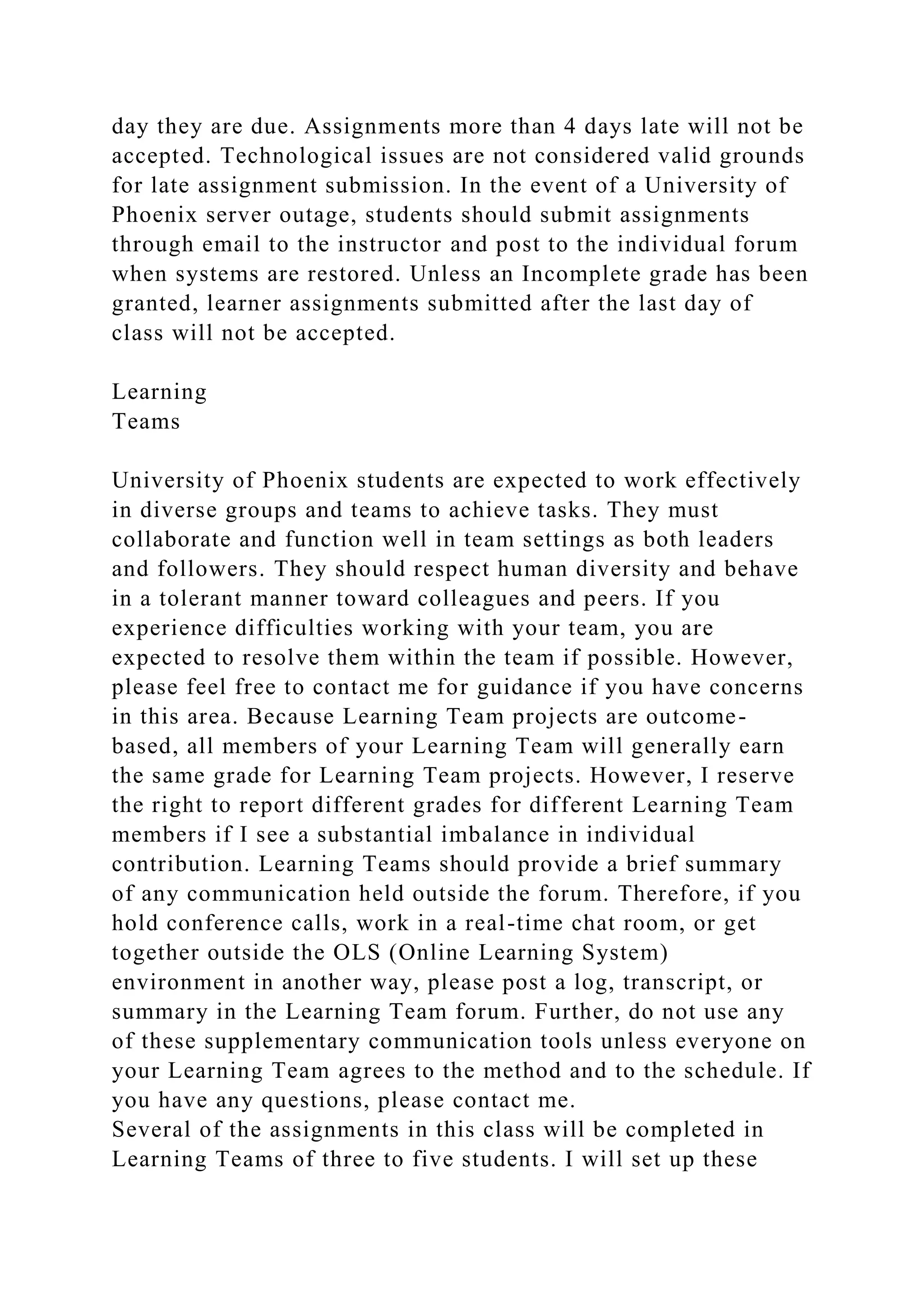 day they are due. Assignments more than 4 days late will not be
accepted. Technological issues are not considered valid grounds
for late assignment submission. In the event of a University of
Phoenix server outage, students should submit assignments
through email to the instructor and post to the individual forum
when systems are restored. Unless an Incomplete grade has been
granted, learner assignments submitted after the last day of
class will not be accepted.
Learning
Teams
University of Phoenix students are expected to work effectively
in diverse groups and teams to achieve tasks. They must
collaborate and function well in team settings as both leaders
and followers. They should respect human diversity and behave
in a tolerant manner toward colleagues and peers. If you
experience difficulties working with your team, you are
expected to resolve them within the team if possible. However,
please feel free to contact me for guidance if you have concerns
in this area. Because Learning Team projects are outcome-
based, all members of your Learning Team will generally earn
the same grade for Learning Team projects. However, I reserve
the right to report different grades for different Learning Team
members if I see a substantial imbalance in individual
contribution. Learning Teams should provide a brief summary
of any communication held outside the forum. Therefore, if you
hold conference calls, work in a real-time chat room, or get
together outside the OLS (Online Learning System)
environment in another way, please post a log, transcript, or
summary in the Learning Team forum. Further, do not use any
of these supplementary communication tools unless everyone on
your Learning Team agrees to the method and to the schedule. If
you have any questions, please contact me.
Several of the assignments in this class will be completed in
Learning Teams of three to five students. I will set up these
 