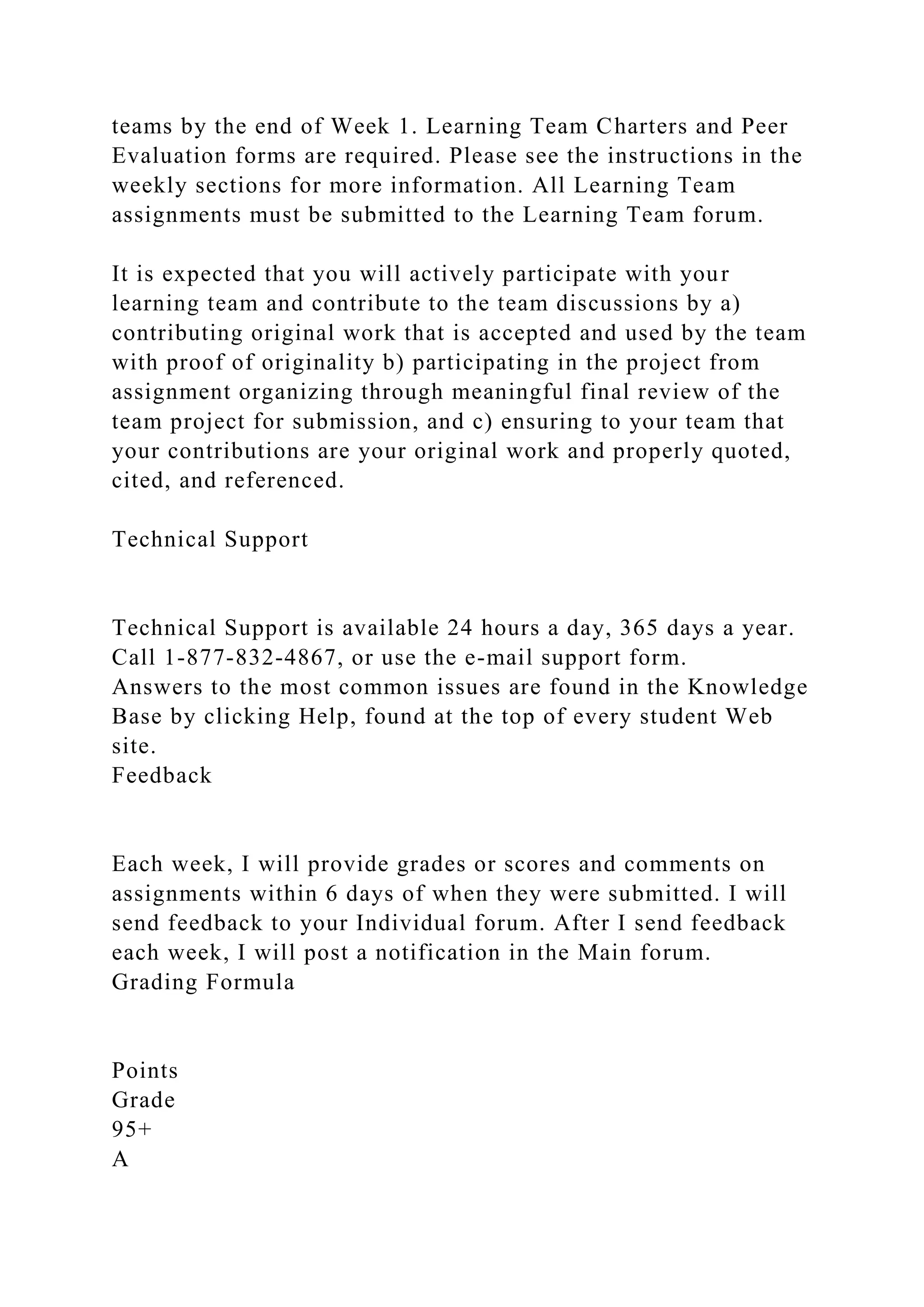 teams by the end of Week 1. Learning Team Charters and Peer
Evaluation forms are required. Please see the instructions in the
weekly sections for more information. All Learning Team
assignments must be submitted to the Learning Team forum.
It is expected that you will actively participate with your
learning team and contribute to the team discussions by a)
contributing original work that is accepted and used by the team
with proof of originality b) participating in the project from
assignment organizing through meaningful final review of the
team project for submission, and c) ensuring to your team that
your contributions are your original work and properly quoted,
cited, and referenced.
Technical Support
Technical Support is available 24 hours a day, 365 days a year.
Call 1-877-832-4867, or use the e-mail support form.
Answers to the most common issues are found in the Knowledge
Base by clicking Help, found at the top of every student Web
site.
Feedback
Each week, I will provide grades or scores and comments on
assignments within 6 days of when they were submitted. I will
send feedback to your Individual forum. After I send feedback
each week, I will post a notification in the Main forum.
Grading Formula
Points
Grade
95+
A
 